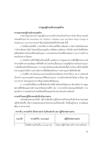 25
กำรดูแลผู้ป่วยเด็กระยะสุดท้ำย
ควำมหมำยของผู้ป่วยเด็กระยะสุดท้ำย
ตามมาตรฐานสมาคมการดูแลผู้ป่วยแบบประคับประคองในเด็กของราชวิทยาลัยกุมารแพทย์
ประเทศอังกฤษ (The Association for Children’s Palliative Care and British Royal College of
Pediatricians and Child Health) ได้แบ่งกลุ่มโรคในเด็กที่จากัดอายุขัย ดังนี้
๑. โรคที่คุกคามต่อชีวิต อาจหายได้จากการรักษาแต่ก็มีโอกาสล้มเหลว การพยากรณ์โรคไม่แน่นอน
การรักษาล้มเหลว ได้แก่ โรคมะเร็งในระยะสุดท้าย หรือมีพยากรณ์โรคเลว หัวใจพิการแต่กาเนิดที่ซับซ้อน
อุบัติเหตุหรือการเจ็บป่วยที่เฉียบพลันรุนแรง ทารกคลอดก่อนกาหนดที่มีอายุน้อยมาก สภาวการณ์ทางาน
ของอวัยวะต่างๆ ล้มเหลว
๒. โรคหรือภาวะที่ทาให้ผู้ป่วยมีอายุขัยสั้น และต้องการการดูแลอย่างมากเพื่อให้ผู้ป่วยสามารถมี
กิจกรรมได้ตามควรและมีคุณภาพชีวิตที่ดี เช่น โรคกล้ามเนื้ออ่อนแรง โรคภูมิคุ้มกันบกพร่องอย่างรุนแรง
การติดเชื้อเอชไอวีหรือโรคเอดส์ ภาวการณ์หายใจล้มเหลวเฉียบพลันหรือเรื้อรัง โรคไตวายเรื้อรังชนิดที่ไม่
สามารถปลูกถ่ายไตได้ ภาวะทางเดินอาหารสั้นซึ่งมีผลต่อโภชนาการอย่างรุนแรง ซิสติกไฟโบรซิส
๓. โรคที่มีการดาเนินโรคเลวลงอย่างต่อเนื่องโดยไม่มีหนทางรักษาให้หาย เช่น ภาวะผิดปกติ
เกี่ยวกับการเผาผลาญพลังงานและเมตาบิลิซึมอย่างรุนแรง ความผิดปกติของโครโมโซม อาทิเช่น กลุ่ม
อาการดาวน์ โรคกระดูกเปราะจากพันธุกรรมผิดปกติชนิดรุนแรง
๔. ภาวะหรือโรคที่ไม่สามารถฟื้นคืนตัวเป็นปกติได้ แต่โรคคงตัวไม่ลุกลาม มีความต้องการการดูแล
สุขภาพที่ซับซ้อนและอาจมีภาวะแทรกซ้อนคุกคามชีวิต เช่น ภาวะบาดเจ็บทางสมองและไขสันหลัง ภาวะ
สมองพิการ ภาวะคลอดก่อนกาหนดที่ส่งผลให้ปอดและอวัยวะหลายส่วนทางานผิดปกติ
ควำมเข้ำใจและปฏิกิริยำของเด็กเกี่ยวกับควำมตำย
จะช่วยเด็กและครอบครัวได้ ผู้ทางานต้องมีความรู้เรื่องความเข้าใจของเด็กเกี่ยวกับความตายและ
ปฏิกิริยาที่เกิดขึ้น ซึ่งอาการแสดงออกแตกต่างไปตามความเข้าใจของเด็ก โดยขึ้นอยู่กับอายุ ความคิดและ
พัฒนาการทางอารมณ์
ตำรำงที่ ๑ ควำมเข้ำใจ เรื่องควำมตำย ในเด็กแต่ละวัย และ ปฏิกิริยำต่อควำมตำย
อำยุ (ปี) ควำมเข้ำใจ (concept) ปฏิกิริยำต่อควำมตำย
ยังไม่มีความเข้าใจเรื่อง concept ของ เป็นความรู้สึก ไม่สบายตัว จากความเจ็บป่วย
 