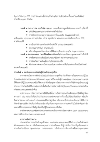 28
End of Life (no CPR, การเข้าห้องแยกเพื่อความเป็นส่วนตัว การยุติการรักษาทั้งหมด ให้เหลือไว้แต่
น้าเกลือ oxygen เป็นต้น)
ระยะที่ ๒ End of Life ระยะใกล้ควำมตำย รายละเอียดการดูแลทั้งเด็กและครอบครัว เน้นไปที่
 แจ้งให้พ่อแม่ทราบว่าเวลาที่จะจากกันใกล้เข้ามา
 การให้การรักษาตามอาการโดยอาการที่พบบ่อยคือ อ่อนแรง ง่วง ผิวหนัง
เปลี่ยนแปลง dyspnea, ความเจ็บปวด, กังวล หงุดหงิดง่าย และเสมหะมาก รวมถึงการทา no CPR
ตามที่ตกลงไว้
 การย้ายเข้าห้องแยกหรือกลับบ้านเพื่อให้ privacy แก่ครอบครัว
 พิธีกรรมทางศาสนา ตามความเชื่อ
 อธิบายข้อมูลและขั้นตอนในกรณีที่ต้องการทา autopsy หรือ tissue donation
ระยะที่ ๓ Bereavement Careชีวิตหลังจำกเด็กจำกไป รายละเอียดการดูแลครอบครัวเน้นไปที่
 การสื่อสาร ติดต่อเชื่อมโยงกับครอบครัวในช่วงหลังความตายเป็นระยะ
 การส่งเสริมความเข้มแข็งทางจิตใจของครอบครัว
 พิธีกรรมทางศาสนา เน้นการยอมรับความจริง การให้อภัยและการก้าวต่อไปข้างหน้า
ของคนในครอบครัว
ประเด็นที่ ๓ กำรจัดกำรควำมปวดในผู้ป่วยเด็กระยะสุดท้ำย
อาการปวดเป็นอาการที่พบในบ่อยในเด็กป่วยระยะสุดท้าย ก่อให้เกิดความไม่สุขสบายแก่ผู้ป่วย
ซึ่งจะส่งผลต่อสภาพร่างกายและจิตใจตลอดจนคุณภาพชีวิตของทั้งผู้ป่วยและผู้ดูแล การควบคุมอาการปวด
ได้ดีจะทาให้ผู้ป่วยและครอบครัวได้ใช้ช่วงเวลาที่เหลืออยู่อย่างมีคุณภาพ การปล่อยให้ผู้ป่วยทุกข์ทรมานอยู่
กับอาการปวดโดยไม่ได้รับการช่วยเหลือนั้นถือเป็นการไม่เคารพสิทธิผู้ป่วยและเป็นความบกพร่องในด้าน
จริยธรรมและมนุษยธรรมอีกด้วย
อุปสรรคของการจัดการความปวดให้ได้ผลดีนั้นอาจเกิดจากความเชื่อหรือความเข้าใจที่ไม่ถูกต้อง
บางอย่าง เช่น ความเชื่อที่ว่าเด็กเล็กไม่สามารถจดจาความปวดที่เกิดขึ้นได้จึงไม่ต้องรักษา หรือเด็ก
ไม่สามารถบอกระดับความเจ็บปวดของตนได้อย่างถูกต้อง หรือความกลัวว่าเด็กจะติดยาหากได้รับการ
รักษาด้วยยามอร์ฟีน เป็นต้น ดังนั้นความเข้าใจที่ถูกต้องของบุคลากรทางการแพทย์จึงเป็นสิ่งสาคัญอย่างยิ่ง
และจะได้ถ่ายทอดความเข้าใจที่ถูกต้องให้แก่ผู้ป่วยและครอบครัวด้วย
การจัดการความปวดที่มีประสิทธิภาพ ประกอบด้วยการประเมินความปวด (pain assessment)
และการให้การรักษา (pain management)
กำรประเมินควำมปวด
ประกอบด้วยการประเมินด้านคุณลักษณะ (qualitative assessment) ได้แก่ การประเมินตาแหน่ง
ลักษณะของการปวด ฯลฯ เพื่อค้นหาสาเหตุของอาการปวดอันจะนาไปสู่การให้การรักษาที่ถูกต้อง และการ
ประเมินด้านปริมาณ (quantitative assessment) ได้แก่ การประเมินระดับหรือความรุนแรงของ
 