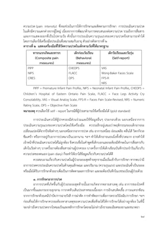 29
ความปวด (pain intensity) ซึ่งจะช่วยในการให้การรักษาและติดตามการรักษา การประเมินความปวด
ในเด็กมีความแตกต่างจากผู้ใหญ่ เนื่องจากการพัฒนาด้านการตอบสนองต่อความปวด รวมถึงการสื่อสาร
และการแสดงออกที่เป็นไปตามวัย ดังนั้นการประเมินความรุนแรงของความปวดจึงสามารถทาได้
โดยการเลือกใช้เครื่องมือประเมินที่เหมาะสมกับอายุ ตัวอย่างดังตารางที่ ๒
ตำรำงที่ ๒ แสดงเครื่องมือที่ใช้วัดควำมปวดในเด็กตำมวัยที่ได้มำตรฐำน
ทำรกแรกเกิดและทำรก
(Composite pain
measures)
เด็กก่อนวัยเรียน
(Behavioral
measures)
เด็กวัยเรียนและวัยรุ่น
(Self-report)
PIPP CHEOPS VAS
NIPS FLACC Wong-Baker Faces Scale
CRIES OPS FPS-R
NRS
PIPP = Premature Infant Pain Profile, NIPS = Neonatal Infant Pain Profile, CHEOPS =
Children’s Hospital of Eastern Ontario Pain Scale, FLACC = Face Legs Activity Cry
Consolability, VAS = Visual Analog Scale, FPS-R = Faces Pain Scale-Revised, NRS = Numeric
Rating Scale, OPS = Objective Pain Scale
หมำยเหตุ ควรเลือกใช้ self - report ในกรณีที่ผู้ป่วยสามารถใช้เครื่องมือได้ (gold standard)
การประเมินควรให้ผู้ปกครองมีส่วนร่วมและใช้ข้อมูลอื่นๆ ประกอบด้วย นอกเหนือจากการ
ประเมินความรุนแรงของความปวดโดยใช้เครื่องมือ ควรระลึกอยู่เสมอว่าพฤติกรรมของเด็กอาจจะ
เปลี่ยนแปลงได้จากปัจจัยต่างๆ นอกเหนือจากอาการปวด เช่น อาการเหนื่อย อ่อนเพลีย คลื่นไส้ วิตกกังวล
ซึมเศร้า หรือการอยู่กับอาการปวดมาเป็นเวลานาน ฯลฯ ทาให้เด็กอาจนอนนิ่งทั้งที่ปวดมาก อาจทาให้
เจ้าหน้าที่ประเมินความปวดได้ไม่ถูกต้อง จึงควรเชื่อในคาพูดที่เด็กบอกและจะต้องมีทักษะในการสื่อสารกับ
เด็กในวัยต่างๆ บางครั้งอาจต้องสื่อสารผ่านผู้ปกครอง บางครั้งการให้เด็กเขียนบันทึกประจาวันเกี่ยวกับ
ความปวดของตนเอง (pain diary) ก็จะทาให้เราได้ข้อมูลเกี่ยวกับความปวดได้ดี
ควรสอบถามเกี่ยวกับความปวดในผู้ป่วยระยะสุดท้ายทุกรายเมื่อเริ่มเข้ารับการรักษา หากพบว่ามี
อาการปวดควรประเมินความปวดในด้านคุณลักษณะ และปริมาณ (ความรุนแรง) และประเมินซ้าเป็นระยะ
หรือเมื่อได้รับการรักษาด้วยยาเพื่อเป็นการติดตามผลการรักษา และจะต้องบันทึกในเวชระเบียนผู้ป่วยด้วย
๑. การรักษาอาการปวด
อาการปวดที่เกิดขึ้นกับผู้ป่วยระยะสุดท้ายนั้นอาจเกิดจากหลายสาเหตุ เช่น อาการของโรคที่
เป็นมากขึ้นและกระจายลุกลาม การกดทับเส้นประสาทของเนื้องอก การอักเสบติดเชื้อ ภาวะแทรกซ้อน
จากการรักษาด้วยเคมีบาบัด/การฉายรังสี การผ่าตัด การทาหัตถการเพื่อการตรวจวินิจฉัย/การรักษา ฯลฯ
ก่อนที่จะให้การรักษาควรจะต้องหาสาเหตุของความปวดเพื่อที่จะได้ให้การรักษาได้อย่างถูกต้อง ในที่นี้
จะกล่าวถึงความปวดจากโรคมะเร็งและหลักการรักษาโดยจะไม่กล่าวถึงรายละเอียดของยาและขนาดยา
 