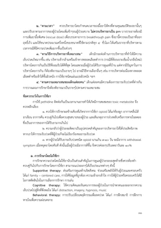 31
๒. “ตำมเวลำ” ควรบริหารยาโดยกาหนดเวลาของมื้อยาให้คงที่ตามคุณสมบัติของยานั้นๆ
และปรับยาตามอาการของผู้ป่วยโดยเพิ่มช้าๆจนผู้ป่วยสบาย ไม่ควรบริหำรยำเป็น prn บางรายอาจต้องมี
การเพิ่มยามื้อพิเศษ (rescue dose) เพื่อบรรเทาอาการ breakthrough pain ซึ่งยานี้ควรจะเป็นยาที่ออก
ฤทธิ์เร็ว และใช้ขนาดประมาณครึ่งหนึ่งของขนาดที่ใช้ตามปกติทุก 4 ชั่วโมง ให้เสริมจากยาที่บริหารตาม
เวลากรณีที่มีความปวดเพิ่มมากขึ้นเป็นช่วงๆ
๓. “ตำมวิธีกำรบริหำรยำที่เหมำะสม” เด็กมักจะต่อต้านการบริหารยาที่ทาให้มีความ
เจ็บปวดเกิดมากขึ้น เช่น บริหารเข้ากล้ามหรือเข้าทางหลอดเลือดดา )กรณีที่ต้องเจาะเข็มน้าเกลือใหม่(การ
บริหารโดยการกินเป็นวิธีที่ยอมรับได้ดีที่สุด โดยเฉพาะเมื่อผู้ป่วยได้รับการดูแลที่บ้าน แต่หากมีปัญหาในการ
บริหารโดยการกิน ก็ต้องพิจารณาเป็นรายๆ ไป อาจมีวิธีทางเลือกอื่นๆ เช่น การบริหารต่อเนื่องทางหลอด
เลือดดาหรือเข้าใต้ชั้นผิวหนัง การใช้ยาชนิดแผ่นแปะผิวหนัง ฯลฯ
4. “ตำมควำมเหมำะสมของเด็กแต่ละคน” เด็กแต่ละคนมีความต้องการยาระงับปวดที่ต่างกัน
การวางแผนการรักษาจึงต้องพิจารณาเป็นรายๆไปตามความเหมาะสม
ข้อควรระวังในกำรใช้ยำ
การใช้ pethidine ติดต่อกันเป็นเวลานานอาจทาให้เกิดมีการสะสมของ toxic metabolite จึง
ควรหลีกเลี่ยง
1. ควรให้การรักษาผลข้างเคียงที่เกิดจากการใช้ยา opioid ได้แก่ท้องผูก อาการคลื่นไส้
อาเจียน อาการคัน ควบคู่กันไปเพื่อควบสุขสบายของผู้ป่วย และสังเกตุอาการง่วงหลับหรือการหายใจลดลง
ซึ่งเป็นอาการของการได้รับยามากเกินไป
2. ความกลัวว่าผู้ป่วยจะติดยาเป็นอุปสรรคสาคัญของการบริหารยาให้ได้ประสิทธิภาพ
หากเราให้การระงับปวดที่ดีผู้ป่วยก็จะไม่เรียกร้องขอยาระงับปวด
3. หากผู้ป่วยได้รับยาระงับปวดชนิด opioid นานเกิน ๗-๑๐ วัน จะมีอาการ withdrawal
symptom เมื่อหยุดยาโดยทันที ดังนั้นเมื่อผู้ป่วยมีอาการดีขึ้น จึงควรค่อยๆปรับลดยาวันละ ๑๐%
๒. การรักษาโดยไม่ใช้ยา
การรักษาความปวดโดยไม่ใช้ยานับเป็นส่วนสาคัญในการดูแลผู้ป่วยระยะสุดท้ายซึ่งควรต้องทา
ควบคู่กันไปกับการรักษาโดยการใช้ยา สามารถแบ่งออกๆได้เป็นประเภทต่างๆ ดังนี้
Supportive therapy: ส่งเสริมการดูแลด้านจิตสังคม ช่วยเสริมพลังให้กับผู้ป่วยและครอบครัว
ได้แก่ family – centered care, การให้ข้อมูลที่ถูกต้อง ความเข้าอกเข้าใจ การให้ผู้ป่วยหรือครอบครัวได้มี
โอกาสตัดสินใจในการเลือกการรักษา การเล่น
Cognitive therapy: ใช้ความคิดและจินตนาการของผู้ป่วยในการนาพาตนเองออกจากความ
เจ็บปวดไปสู่สิ่งที่พึงพอใจ ได้แก่ distraction, imagery, hypnosis, music
Behavioral therapy: การปรับเปลี่ยนพฤติกรรมเพื่อลดปวด ได้แก่ การฝึกสมาธิ การฝึกการ
หายใจเพื่อความผ่อนคลาย
 