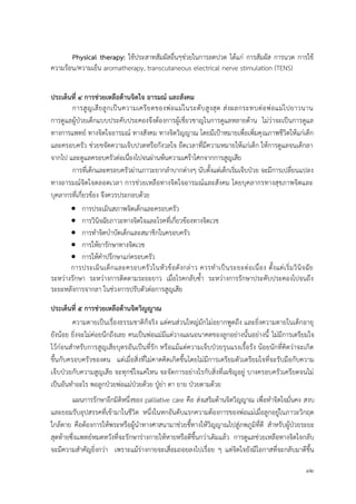 32
Physical therapy: ใช้ประสาทสัมผัสอื่นๆช่วยในการลดปวด ได้แก่ การสัมผัส การนวด การใช้
ความร้อน/ความเย็น aromatherapy, transcutaneous electrical nerve stimulation (TENS)
ประเด็นที่ 4 กำรช่วยเหลือด้ำนจิตใจ อำรมณ์ และสังคม
การสูญเสียลูกเป็นความเครียดของพ่อแม่ในระดับสูงสุด ส่งผลกระทบต่อพ่อแม่ไปยาวนาน
การดูแลผู้ป่วยเด็กแบบประคับประคองจึงต้องการผู้เชี่ยวชาญในการดูแลหลายด้าน ไม่ว่าจะเป็นการดูแล
ทางการแพทย์ ทางจิตใจอารมณ์ ทางสังคม ทางจิตวิญญาณ โดยมีเป้าหมายเพื่อเพิ่มคุณภาพชีวิตให้แก่เด็ก
และครอบครัว ช่วยขจัดความเจ็บปวดหรือกังวลใจ ยืดเวลาที่มีความหมายให้แก่เด็ก ให้การดูแลจนเด็กลา
จากไป และดูแลครอบครัวต่อเนื่องไปจนผ่านพ้นความเศร้าโศกจากการสูญเสีย
การที่เด็กและครอบครัวผ่านภาวะยากลาบากต่างๆ นับตั้งแต่เด็กเริ่มเจ็บป่วย จะมีการเปลี่ยนแปลง
ทางอารมณ์จิตใจตลอดเวลา การช่วยเหลือทางจิตใจอารมณ์และสังคม โดยบุคลากรทางสุขภาพจิตและ
บุคลากรที่เกี่ยวข้อง จึงควรประกอบด้วย
 การประเมินสภาพจิตเด็กและครอบครัว
 การวินิจฉัยภาวะทางจิตใจและโรคที่เกี่ยวข้องทางจิตเวช
 การทาจิตบาบัดเด็กและสมาชิกในครอบครัว
 การให้ยารักษาทางจิตเวช
 การให้คาปรึกษาแก่ครอบครัว
การประเมินเด็กและครอบครัวในหัวข้อดังกล่าว ควรทาเป็นระยะต่อเนื่อง ตั้งแต่เริ่มวินิจฉัย
ระหว่างรักษา ระหว่างการติดตามระยะยาว เมื่อโรคกลับซ้า ระหว่างการรักษาประคับประคองไปจนถึง
ระยะหลังการจากลา ในช่วงการปรับตัวต่อการสูญเสีย
ประเด็นที่ 5 กำรช่วยเหลือด้ำนจิตวิญญำณ
ความตายเป็นเรื่องธรรมชาติก็จริง แต่คนส่วนใหญ่มักไม่อยากพูดถึง และยิ่งความตายในเด็กอายุ
ยังน้อย ยิ่งจะไม่ค่อยนึกถึงเลย คนเป็นพ่อแม่มีแต่วางแผนอนาคตของลูกอย่างนั้นอย่างนี้ ไม่มีการเตรียมใจ
ไว้ก่อนสาหรับการสูญเสียบุตรอันเป็นที่รัก หรือแม้แต่ความเจ็บป่วยรุนแรงเรื้อรัง น้อยนักที่คิดว่าจะเกิด
ขึ้นกับครอบครัวของตน แต่เมื่อสิ่งที่ไม่คาดคิดเกิดขึ้นโดยไม่มีการเตรียมตัวเตรียมใจที่จะรับมือกับความ
เจ็บป่วยกับความสูญเสีย จะทุกข์ใจแค่ไหน จะจัดการอย่างไรกับสิ่งที่เผชิญอยู่ บางครอบครัวเครียดจนไม่
เป็นอันทาอะไร พอลูกป่วยพ่อแม่ป่วยด้วย ปู่ย่า ตา ยาย ป่วยตามด้วย
แผนการรักษาอีกมิติหนึ่งของ palliative care คือ ส่งเสริมด้านจิตวิญญาณ เพื่อทาจิตใจมั่นคง สงบ
และยอมรับอุปสรรคที่เข้ามาในชีวิต หนึ่งในหกอันดับแรกความต้องการของพ่อแม่เมื่อลูกอยู่ในภาวะวิกฤต
ใกล้ตาย คือต้องการให้พระหรือผู้นาทางศาสนามาช่วยชี้ทางให้วิญญาณไปสู่ภพภูมิที่ดี สาหรับผู้ป่วยระยะ
สุดท้ายซึ่งเเพทย์หมดหวังที่จะรักษาร่างกายให้หายหรือดีขึ้นกว่าเดิมแล้ว การดูแลช่วยเหลือทางจิตใจกลับ
จะมีความสาคัญยิ่งกว่า เพราะแม้ร่างกายจะเสื่อมถอยลงไปเรื่อย ๆ แต่จิตใจยังมีโอกาสที่จะกลับมาดีขึ้น
 