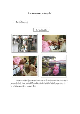 กิจกรรมการดูแลผู้ป่วยระยะสุดท้าย
 Spiritual support
การจัดกิจกรรมเพื่อนสุนัขสาหรับผู้ป่วยระยะสุดท้าย เนื่องจากผู้ป่วยระยะสุดท้ายบางรายจะมี
ความผูกพันกับสัตว์เลี้ยง และเมื่อได้มีโอกาสที่จะลูบสัมผัสหรือได้เล่นกับสุนัขก็จะเกิดความสุข ใน
บางครั้งก็ลืมความทุกข์ทางกายและทางจิตใจ
กิจกรรมเพื่อนสุนัข
 