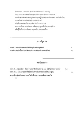 Edmonton Symptom Assessment Scale (ESAS) Log
แบบประเมินความพึงพอใจของผู้ป่วยต่อการจัดการกับความเจ็บปวด
ประเมินความพึงพอใจของญาติต่อการดูแลผู้ป่วยแบบประคับประคอง (กรณีกลับบ้าน)
การเตรียมความพร้อมของผู้ป่วยและครอบครัว
หนังสือแสดงเจตนาไม่ประสงค์จะรับบริการสาธารณะ
แบบประเมินความปวดโครงการพัฒนาการดูแลเด็กป่วยระยะสุดท้าย
แฟ้มผู้ป่วยโครงการพัฒนาการดูแลเด็กป่วยระยะสุดท้าย
สารบัญภาพ
ภำพที่ 1 กรอบแนวคิดกำรจัดบริกำรผู้ป่วยระยะสุดท้ำย 6
ภำพที่ 2 ลำดับขั้นของกำรใช้ยำระงับปวดโดยองค์กำรอนำมัยโลก 30
สารบัญตาราง
ตำรำงที่ ๑ ควำมเข้ำใจ เรื่องควำมตำย ในเด็กแต่ละวัย และ ปฏิกิริยำต่อควำมตำย 25
ตำรำงที่ ๒ แสดงเครื่องมือที่ใช้วัดควำมปวดในเด็กตำมวัยที่ได้มำตรฐำน 29
ตำรำงที่ ๓ ตัวอย่ำงรำยกำรยำสำหรับรักษำควำมปวดเนื่องจำกมะเร็ง
30
 