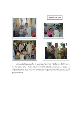 ผู้ป่วยมะเร็งเต้านมระยะสุดท้าย ความปรารถนาครั้งสุดท้ายว่า “ ถ้ามีโอกาส... สิ่งที่ปรารถนา...
คือการได้ใส่ชุดเจ้าสาว..” ดังนั้นการที่ทาให้ผู้ป่วยได้ทาในสิ่งที่มีความหมายตามความปรารถนา
ครั้งสุดท้ายของผู้ป่วย โดยจัดงานแต่งงาน ทาให้ผู้ป่วยมีความสุขและได้ทาในสิ่งที่ตนปรารถนาเป็นครั้ง
สุดท้ายก่อนเสียชีวิต
โครงการ Last wish
 