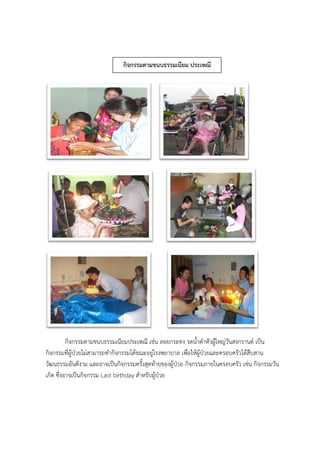 กิจกรรมตามขนบธรรมเนียมประเพณี เช่น ลอยกระทง รดน้าดาหัวผู้ใหญ่วันสงกรานต์ เป็น
กิจกรรมที่ผู้ป่วยไม่สามารถทากิจกรรมได้ขณะอยู่โรงพยาบาล เพื่อให้ผู้ป่วยและครอบครัวได้สืบสาน
วัฒนธรรมอันดีงาม และอาจเป็นกิจกรรมครั้งสุดท้ายของผู้ป่วย กิจกรรมภายในครอบครัว เช่น กิจกรรมวัน
เกิด ซึ่งอาจเป็นกิจกรรม Last birthday สาหรับผู้ป่วย
กิจกรรมตามขนบธรรมเนียม ประเพณี
 