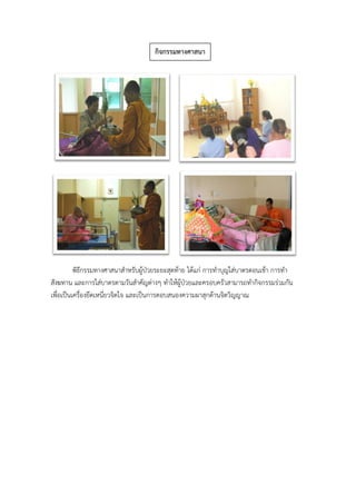 พิธีกรรมทางศาสนาสาหรับผู้ป่วยระยะสุดท้าย ได้แก่ การทาบุญใส่บาตรตอนเช้า การทา
สังฆทาน และการใส่บาตรตามวันสาคัญต่างๆ ทาให้ผู้ป่วยและครอบครัวสามารถทากิจกรรมร่วมกัน
เพื่อเป็นเครื่องยึดเหนี่ยวจิตใจ และเป็นการตอบสนองความผาสุกด้านจิตวิญญาณ
กิจกรรมทางศาสนา
 