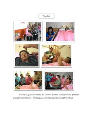 ทากิจกรรมกับผู้ป่วยและครอบครัว เช่น เล่นดนตรี ร้องเพลง กิจกรรมอาชีวบาบัด พูดคุยและ
อ่านหนังสือให้ผู้ป่วยฟังในห้อง เพื่อให้ผู้ป่วยและครอบครัวมีความเพลิดเพลินไม่รู้สึกเหงาว้าเหว่
Volunteer
 