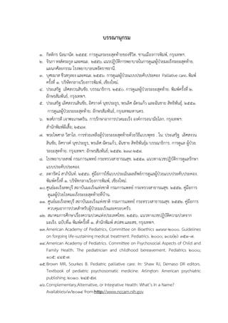 บรรณานุกรม
1. กิตติกร นิลมานัต. 2555. การดูแลระยะสุดท้ายของชีวิต. ชานเมืองการพิมพ์, กรุงเทพฯ.
2. จิรภา หงส์ตระกูล และคณะ. 2556. แนวปฏิบัติการพยาบาลในการดูแลผู้ป่วยมะเร็งระยะสุดท้าย.
แผนกศัลยกรรม โรงพยาบาลนพรัตราชธานี.
3. บุศยมาส ชีวสกุลยง และคณะ. 2556. การดูแลผู้ป่วยแบบประคับประคอง Palliative care. พิมพ์
ครั้งที่ 1. บริษัทกลางเวียงการพิมพ์, เชียงใหม่.
4. ประเสริฐ เลิศสงวนสินชัย. บรรณาธิการ. 2550. การดูแลผู้ป่วยระยะสุดท้าย. พิมพ์ครั้งที่ 2.
อักษรสัมพันธ์, กรุงเทพฯ.
5. ประเสริฐ เลิศสงวนสินชัย, อิศรางค์ นุชประยูร, พรเลิศ ฉัตรแก้ว และฉันชาย สิทธิพันธุ์. 2551.
การดูแลผู้ป่วยระยะสุดท้าย. อักษรสัมพันธ์, กรุงเทพมหานคร.
6. พงศ์ภารดี เจาฑะเกษตริน. การรักษาอาการปวดมะเร็ง องค์การอนามัยโลก. กรุงเทพฯ:
สานักพิมพ์ผีเสื้อ; 2547.
7. พระไพศาล วิสาโล. การช่วยเหลือผู้ป่วยระยะสุดท้ายด้วยวิธีแบบพุทธ . ใน: ประเสริฐ เลิศสงวน
สินชัย, อิศรางค์ นุชประยูร, พรเลิศ ฉัตรแก้ว, ฉันชาย สิทธิพันธุ์ม บรรณาธิการ. การดูแล ผู้ป่วย
ระยะสุดท้าย. กรุงเทพฯ: อักษรสัมพันธ์; 2552. 239-257.
8. โรงพยาบาลสงฆ์ กรมการแพทย์ กระทรวงสาธารณสุข. 2551. แนวทางเวชปฏิบัติการดูแลรักษา
แบบประคับประคอง.
9. ลดารัตน์ สาภินันท์. 2556. คู่มือการใช้แบบประเมินผลลัพธ์การดูแลผู้ป่วยแบบประคับประคอง.
พิมพ์ครั้งที่ 1. บริษัทกลางเวียงการพิมพ์, เชียงใหม่.
10.ศูนย์มะเร็งลพบุรี สถาบันมะเร็งแห่งชาติ กรมการแพทย์ กระทรวงสาธารณสุข. 2552. คู่มือการ
ดูแลผู้ป่วยโรคมะเร็งระยะสุดท้ายที่บ้าน.
11. ศูนย์มะเร็งลพบุรี สถาบันมะเร็งแห่งชาติ กรมการแพทย์ กระทรวงสาธารณสุข. 2552. คู่มือการ
ควบคุมอาการปวดสาหรับผู้ป่วยมะเร็งและครอบครัว.
12. สมาคมการศึกษาเรื่องความปวดแห่งประเทศไทย. 2556. แนวทางเวชปฏิบัติความปวดจาก
มะเร็ง. ฉบับที่1 พิมพ์ครั้งที่ 1. สานักพิมพ์ สปสช.และสช, กรุงเทพฯ.
13.American Academy of Pediatrics, Committee on Bioethics 1999-2000. Guidelines
on forgoing life-sustaining medical treatment. Pediatrics. 2000; 106(2): 351–7.
14.American Academy of Pediatrics. Committee on Psychosocial Aspects of Child and
Family Health. The pediatrician and childhood bereavement. Pediatrics 2000;
105: 445-7.
15.Brown MR, Sourkes B. Pediatric palliative care. In: Shaw RJ, Demaso DR editors.
Textbook of pediatric psychosomatic medicine. Arlington: American psychiatric
publishing; 2010. 245-57.
16.Complementary,Alternative, or Integrative Health: What’s In a Name?
Available6/3/2014 from:http://www.nccam.nih.gov
 