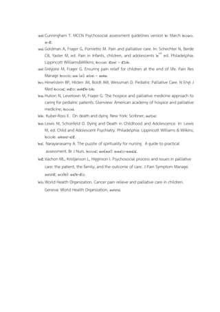 17.Cunningham T. MCCN Psychosocial assessment guidelines version 2: March 2010.
1-5.
18.Goldman A, Frager G, Pomietto M. Pain and palliative care. In: Schechter N, Berde
CB, Yaster M, ed. Pain in Infants, children, and adolescents 2nd
ed. Philadelphia:
Lippincott Williams&Wilkins; 2003: 539 – 562.
19.Grégoire M, Frager G. Ensuring pain relief for children at the end of life. Pain Res
Manage 2006; 11 (3): 163 – 171.
20.Himelstein BP, Hilden JM, Boldt AM, Weissman D. Pediatric Palliative Care. N Engl J
Med 2004; 350: 1752-62.
21.Hution N, Levetown M, Frager G. The hospice and palliative medicine approach to
caring for pediatric patients. Glenview: American academy of hospice and palliative
medicine, 2008.
22. Kuber-Ross E. On death and dying. New York: Scribner; 1969.
23.Lewis M, Schonfeld D. Dying and Death in Childhood and Adolescence. In: Lewis
M, ed. Child and Adolescent Psychiatry. Philadelphia: Lippincott Williams & Wilkins;
2002: 1239-45.
24. Narayanasamy A. The puzzle of spirituality for nursing. A guide to practical
assessment. Br J Nurs. 2004; 13(19): 1140-1144.
25.Vachon ML, Kristjanson L, Higginson I. Psychosocial process and issues in palliative
care: the patient, the family, and the outcome of care. J Pain Symptom Manage.
1995; 10(2): 142-50.
26.World Health Organization. Cancer pain relieve and palliative care in children.
Geneva: World Health Organization, 1998.
 