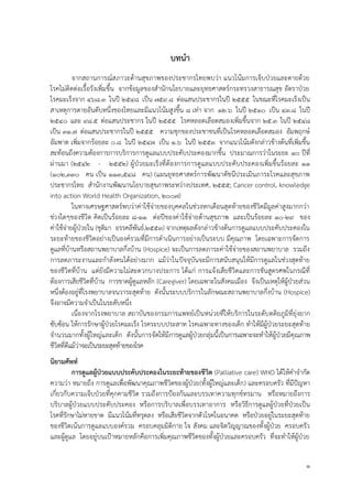 1
บทนำ
จากสถานการณ์สภาวะด้านสุขภาพของประชากรไทยพบว่า แนวโน้มการเจ็บป่วยและตายด้วย
โรคไม่ติดต่อเรื้อรังเพิ่มขึ้น จากข้อมูลของสานักนโยบายและยุทธศาสตร์กระทรวงสาธารณสุข อัตราป่วย
โรคมะเร็งจาก 468.3 ในปี 2548 เป็น 759.8 ต่อแสนประชากรในปี 2555 ในขณะที่โรคมะเร็งเป็น
สาเหตุการตายอันดับหนึ่งของไทยและมีแนวโน้มสูงขึ้น 8 เท่า จาก 12.6 ในปี 2510 เป็น 43.8 ในปี
2540 และ 98.5 ต่อแสนประชากร ในปี 2555 โรคหลอดเลือดสมองเพิ่มขึ้นจาก 25.3 ในปี 2548
เป็น 31.7 ต่อแสนประชากรในปี 2555 ความชุกของประชาชนที่เป็นโรคหลอดเลือดสมอง อัมพฤกษ์
อัมพาต เพิ่มจากร้อยละ 0.8 ในปี 2547 เป็น 1.6 ในปี 2553 จากแนวโน้มดังกล่าวข้างต้นที่เพิ่มขึ้น
สะท้อนถึงความต้องการการบริการการดูแลแบบประคับประคองมากขึ้น ประมาณการว่าในระยะ 10 ปีที่
ผ่านมา (2542 - 2552) ผู้ป่วยมะเร็งที่ต้องการการดูแลแบบประคับประคองเพิ่มขึ้นร้อยละ 11
(102,330 คน เป็น 113,548 คน) (แผนยุทธศาสตร์การพัฒนาดัชนีประเมินภาระโรคและสุขภาพ
ประชากรไทย สานักงานพัฒนานโยบายสุขภาพระหว่างประเทศ, 2555; Cancer control, knowledge
into action World Health Organization, 2007)
ในทางเศรษฐศาสตร์พบว่าค่าใช้จ่ายของบุคคลในช่วงหกเดือนสุดท้ายของชีวิตมีมูลค่าสูงมากกว่า
ช่วงใดๆของชีวิต คิดเป็นร้อยละ 8-11 ต่อปีของค่าใช้จ่ายด้านสุขภาพ และเป็นร้อยละ 10-29 ของ
ค่าใช้จ่ายผู้ป่วยใน (ชุติมา อรรคลีพันธ์,2553) จากเหตุผลดังกล่าวข้างต้นการดูแลแบบประคับประคองใน
ระยะท้ายของชีวิตอย่างเป็นองค์รวมที่มีการดาเนินการอย่างเป็นระบบ มีคุณภาพ โดยเฉพาะการจัดการ
ดูแลที่บ้านหรือสถานพยาบาลกึ่งบ้าน (Hospice) จะเป็นการลดภาระค่าใช้จ่ายของสถานพยาบาล รวมถึง
การลดภาระงานและกาลังคนได้อย่างมาก แม้ว่าในปัจจุบันจะมีการสนับสนุนให้มีการดูแลในช่วงสุดท้าย
ของชีวิตที่บ้าน แต่ยังมีความไม่สะดวกบางประการ ได้แก่ การแจ้งเสียชีวิตและการชันสูตรศพในกรณีที่
ต้องการเสียชีวิตที่บ้าน การขาดผู้ดูแลหลัก (Caregiver) โดยเฉพาะในสังคมเมือง จึงเป็นเหตุให้ผู้ป่วยส่วน
หนึ่งต้องอยู่ที่โรงพยาบาลจนวาระสุดท้าย ดังนั้นระบบบริการในลักษณะสถานพยาบาลกึ่งบ้าน (Hospice)
จึงอาจมีความจาเป็นในระดับหนึ่ง
เนื่องจากโรงพยาบาล สถาบันของกรมการแพทย์เป็นหน่วยที่ให้บริการในระดับตติยภูมิที่ยุ่งยาก
ซับซ้อน ให้การรักษาผู้ป่วยโรคมะเร็ง โรคระบบประสาท โรคเฉพาะทางของเด็ก ทาให้มีผู้ป่วยระยะสุดท้าย
จานวนมากทั้งผู้ใหญ่และเด็ก ดังนั้นการจัดให้มีการดูแลผู้ป่วยกลุ่มนี้เป็นการเฉพาะจะทาให้ผู้ป่วยมีคุณภาพ
ชีวิตที่ดีแม้ว่าจะเป็นระยะสุดท้ายของโรค
นิยำมศัพท์
กำรดูแลผู้ป่วยแบบประคับประคองในระยะท้ำยของชีวิต (Palliative care) WHO ได้ให้คาจากัด
ความว่า หมายถึง การดูแลเพื่อพัฒนาคุณภาพชีวิตของผู้ป่วย(ทั้งผู้ใหญ่และเด็ก) และครอบครัว ที่มีปัญหา
เกี่ยวกับความเจ็บป่วยที่คุกคามชีวิต รวมถึงการป้องกันและบรรเทาความทุกข์ทรมาน หรือหมายถึงการ
บริบาลผู้ป่วยแบบประคับประคอง หรือการบริบาลเพื่อบรรเทาอาการ หรือวิธีการดูแลผู้ป่วยที่ป่วยเป็น
โรคที่รักษาไม่หายขาด มีแนวโน้มที่ทรุดลง หรือเสียชีวิตจากตัวโรคในอนาคต หรือป่วยอยู่ในระยะสุดท้าย
ของชีวิตเน้นการดูแลแบบองค์รวม ครอบคลุมมิติกาย ใจ สังคม และจิตวิญญาณของทั้งผู้ป่วย ครอบครัว
และผู้ดูแล โดยอยู่บนเป้าหมายหลักคือการเพิ่มคุณภาพชีวิตของทั้งผู้ป่วยและครอบครัว ที่จะทาให้ผู้ป่วย
 