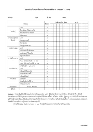 กรมการแพทย์
แบบประเมินความเสี่ยงการเกิดแผลกดทับตาม Braden’s Score
Name……………………………………………………. Age…………………… ปี HN………………….……….Ward………………………………
คะแนน Score
วันที่ประเมิน เดือน......................พ.ศ. ............
การรับรู้
ปกติ 4
สับสนสื่อสารไม่ได้บางครั้ง 3
ตอบสนองความเจ็บปวด 2
ไม่ตอบสนอง 1
การเปียกชุ่มของ
ผิวหนัง
ปกติ 4
เปียกชุ่มบางครั้ง 3
เปียกชุ่มบ่อย 2
เปียกชุ่มตลอดเวลา 1
การทากิจกรรม ปกติ 4
เดินได้ระยะสั้น/ต้องพยุง 3
ทรงตัวไม่อยู่/ใช้รถเข็น 2
อยู่บนเตียงตลอด 1
การได้รับอาหาร ปกติ 4
Feed ได้หมด/กินได้ > ½ ถาด 3
Feed ได้บางครั้ง/กินได้ ½ ถาด 2
NPO/กินได้ < 1/3 ถาด 1
การเคลื่อนไหว ปกติ 4
เปลี่ยนท่าได้บ่อยครั้ง 3
เปลี่ยนท่าได้บางครั้ง 2
เปลี่ยนท่าไม่ได้ 1
การเสียดสี ไม่มีปัญหา 3
เสียดสี / ลื่นไหลได้ง่าย 2
กล้ามเนื้อหดเกร็ง 1
คะแนนรวม (6-23 คะแนน)
ผู้บันทึก
หมายเหตุ ใช้ประเมินผู้ป่วยที่มีความเสี่ยงต่อการเกิดแผลกดทับ ได้แก่ ผู้ป่วยที่ถูกจากัดการเคลื่อนไหว , ผู้ป่วยไม่รู้สักตัว , ผู้ป่วยที่
ช่วยเหลือตนเองไม่ได้มีปัญหาระบบประสาทและไขสันหลังทาให้มีอัมพาตทั้งตัว ครึ่งท่อน ครึ่งซีก , ผู้สูงอายุ 60 ปีขึ้นไปที่ช่วยเหลือตนเอง
ไม่ได้หรือมีความจาเสื่อม , ผู้ป่วยโรคเรื้อรังหรือมะเร็งที่มีทุพโภชนาการ / ภาวะซีด / ระดับอัลบูมินในเลือดต่า , ผู้ป่วยระยะวิกฤต , ผู้ป่วยหลัง
ผ่าตัดที่ได้รับยาระงับความรู้สึกและช่วยเหลือตนเองไม่ได้
ผู้ป่วยที่มีคะแนน Braden’s Score < 16 ต้องปฏิบัติตามแนวทางการป้องกันการเกิดแผลกดทับ
 