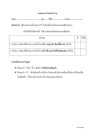 กรมการแพทย์
แบบคัดกรองโรคซึมเศร้า 2Q
Name………………………………………Age………ปีHN………..…………Ward…………...............
คาแนะนา ผู้ประเมินกาเครื่องหมาย  ในช่องที่ตรงกับคาตอบของผู้รับบริการ
( ถ้าไม่เข้าใจให้ถามซา ไม่ควรอธิบายหรือขยายความเพิ่มเติม)
คาถาม มี ไม่มี
1. ในช่วง 2 สัปดาห์ที่ผ่านมารวมวันนี ท่านรู้สึก หดหู่ เศร้า ท้อแท้สิ้นหวัง หรือไม่
2. ในช่วง 2 สัปดาห์ที่ผ่านมารวมวันนี ท่านรู้สึกเบื่อ ทาอะไรก็ไม่เพลิดเพลิน หรือไม่
การแปลผล และการดูแล
 ถ้าตอบว่า “ ไม่มี ” ทัง 2 ข้อถือว่า ไม่เป็นโรคซึมเศร้า
 ถ้าตอบว่า “ มี ” ข้อใดข้อหนึ่ง หรือทัง 2 ข้อหมายถึง มีความเสี่ยงหรือมีแนวโน้มจะเป็น
โรคซึมเศร้า ให้ประเมิน 9Q ต่อ หรือ ส่งพบกลุ่มงานจิตเวช
 