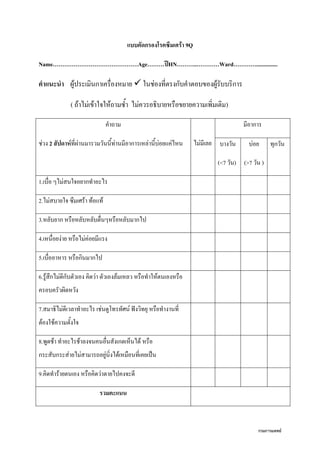 กรมการแพทย์
แบบคัดกรองโรคซึมเศร้า 9Q
Name………………………………………Age………ปีHN………..…………Ward…………...............
คาแนะนา ผู้ประเมินกาเครื่องหมาย  ในช่องที่ตรงกับคาตอบของผู้รับบริการ
( ถ้าไม่เข้าใจให้ถามซา ไม่ควรอธิบายหรือขยายความเพิ่มเติม)
คาถาม
ช่วง 2 สัปดาห์ที่ผ่านมารวมวันนีท่านมีอาการเหล่านีบ่อยแค่ไหน ไม่มีเลย
มีอาการ
บางวัน
(<7 วัน)
บ่อย
(>7 วัน )
ทุกวัน
1.เบื่อ ๆไม่สนใจอยากทาอะไร
2.ไม่สบายใจ ซึมเศร้า ท้อแท้
3.หลับยาก หรือหลับหลับตื่นๆหรือหลับมากไป
4.เหนื่อยง่าย หรือไม่ค่อยมีแรง
5.เบื่ออาหาร หรือกินมากไป
6.รู้สึกไม่ดีกับตัวเอง คิดว่า ตัวเองล้มเหลว หรือทาให้ตนเองหรือ
ครอบครัวผิดหวัง
7.สมาธิไม่ดีเวลาทาอะไร เช่นดูโทรทัศน์ ฟังวิทยุ หรือทางานที่
ต้องใช้ความตังใจ
8.พูดช้า ทาอะไรช้าลงจนคนอื่นสังเกตเห็นได้ หรือ
กระสับกระส่ายไม่สามารถอยู่นิ่งได้เหมือนที่เคยเป็น
9.คิดทาร้ายตนเอง หรือคิดว่าตายไปคงจะดี
รวมคะแนน
 