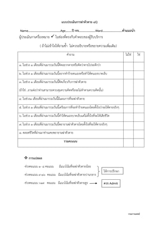 กรมการแพทย์
แบบประเมินการฆ่าตัวตาย 8Q
Name………………………………………Age………ปี HN………..…………Ward…………...............คาแนะนา
ผู้ประเมินกาเครื่องหมาย  ในช่องที่ตรงกับคาตอบของผู้รับบริการ
( ถ้าไม่เข้าใจให้ถามซา ไม่ควรอธิบายหรือขยายความเพิ่มเติม)
คาถาม ไม่ใช่ ใช่
1. ในช่วง 1 เดือนที่ผ่านมารวมวันนีคิดอยากตายหรือคิดว่าตายไปจะดีกว่า
2. ในช่วง 1 เดือนที่ผ่านมารวมวันนีอยากทาร้ายตนเองหรือทาให้ตนเองบาดเจ็บ
3. ในช่วง 1 เดือนที่ผ่านมารวมวันนีคิดเกี่ยวกับการฆ่าตัวตาย
(ถ้าใช่ ..ถามต่อว่าท่านสามารถควบคุมความคิดหรือจะไม่ทาตามความคิดนัน)
4. ในช่วง1 เดือนที่ผ่านมารวมวันนีมีแผนการที่จะฆ่าตัวตาย
5. ในช่วง 1 เดือนที่ผ่านมารวมวันนีเตรียมการที่จะทาร้ายตนเองโดยตังใจว่าจะให้ตายจริงๆ
6. ในช่วง 1 เดือนที่ผ่านมารวมวันนีทาให้ตนเองบาดเจ็บแต่ไม่ตังใจที่จะให้เสียชีวิต
7. ในช่วง 1 เดือนที่ผ่านมารวมวันนีพยายามฆ่าตัวตายโดยตังใจที่จะให้ตายจริงๆ
8. ตลอดชีวิตที่ผ่านมาท่านเคยพยายามฆ่าตัวตาย
รวมคะแนน
 การแปลผล
-ช่วงคะแนน 1- 8 คะแนน มีแนวโน้มที่จะฆ่าตัวตายน้อย
-ช่วงคะแนน 9-16 คะแนน มีแนวโน้มที่จะฆ่าตัวตายปานกลาง
-ช่วงคะแนน >17 คะแนน มีแนวโน้มที่จะฆ่าตัวตายสูง
ให้การปรึกษา
ควร Admit
 