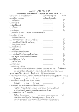 แบบทดสอบ MMSE – Thai 2002*
Mini – Mental State Examination : Thai version (MMSE – Thai 2002)
1. Orientation for time ( 5 คะแนน ) บันทึกคำตอบไว้ทุกครั้ง คะแนน
(ตอบถูกข้อละ 1 คะแนน) (ทั้งคำตอบที่ถูกและผิด)
1.1 วันนี้วันที่เท่ำไร ………………………..
1.2 วันนี้วันอะไร ………………………..
1.3 เดือนนี้เดือนอะไร ………………………..
1.4 ปีนี้ปีอะไร ………………………..
1.5 ฤดูนี้ฤดูอะไร ………………………..
2. Orientation for place ( 5 คะแนน ) (ให้เลือกข้อใดข้อหนึ่ง)
(ตอบถูกข้อละ 1 คะแนน
2.1 กรณีอยู่ที่สถำนพยำบำล
2.1.1 สถำนที่ตรงนี้เรียกว่ำ อะไร และ......ชื่อว่ำอะไร ………………………..
2.1.2 ขณะนี้ท่ำนอยู่ที่ชั้นที่เท่ำไรของตัวอำคำร ………………………..
2.1.3 ที่อยู่ในอำเภอ -เขตอะไร ………………………..
2.1.4 ที่นี่จังหวัดอะไร ………………………..
2.1.5 ที่นี่ภำคอะไร ………………………..
2.2 กรณีที่อยู่ที่บ้ำนของผู้ถูกทดสอบ
2.2.1 สถำนที่ตรงนี้เรียกว่ำอะไร และบ้ำนเลขที่อะไร ………………………..
2.2.2 ที่นี่หมู่บ้ำน หรือละแวก/คุ้ม/ย่ำน/ถนนอะไร ………………………..
2.2.3 ที่นี่อำเภอเขต / อะไร ………………………..
2.2.4 ที่นี่จังหวัดอะไร ………………………..
2.2.5 ที่นี่ภำคอะไร ………………………..
3. Registration ( 3 คะแนน )
ต่อไปนี้เป็นกำรทดสอบควำมจำ ดิฉันจำบอกชื่อของ 3 อย่ำง คุณ (ตำ , ยำย....) ตั้งใจฟังให้ดีนะ
เพรำะจะบอกเพียงครั้งเดียว ไม่มีกำรบอกซ้ำอีก เมือ ผม (ดิฉัน) พูดจบ ให้ คุณ(ตำ,ยำย....)
พูดทบทวนตามที่ได้ยิน ให้ครบ ทั้ง 3 ชื่อ แล้วพยำมจำไว้ให้ดี เดี๋ยวดิฉันจะถำมซ้ำ
* กำรบอกชื่อแต่ละคำให้ห่ำงกันประมำณหนึ่งวินำที ต้องไม่ช้ำหรือเร็วเกินไป ( ตอบถูก 1 คำได้ 1 คะแนน )
ดอกไม้ แม่น้ำ รถไฟ ………………………..
* ในกรณีที่ทำแบบทดสอบซ้ำภำยใน 2 เดือน ให้ใช้คำว่ำ
ต้นไม้ ทะแล รถยนต์ ………………………..
4. Attention/Calculation ( 5 คะแนน ) (ให้เลือกข้อใดข้อหนึ่ง)
ข้อนี้เป็นกำรคิดเลขในใจเพื่อทดสอบสมำธิ คุณ (ตำ,ยำย....) คิดเลขในใจเป็นไหม ?
ถ้ำตอบคิดเป็นทำข้อ 4.1 ถ้ำตอบคิดไม่เป็นหรือไม่ตอบให้ทำข้อ 4.2
4.1 “ข้อนี้คิดในใจเอำ 100 ตั้ง ลบออกที่ละ 7
ไปเรื่อยๆ ได้ผลเท่ำไรบอกมำ …… …… …… …… …… …… …… ……
บันทึกคำตอบตัวเลขไว้ทุกครั้ง (ทั้งคำตอบที่ถูกและผิด) ทำทั้งหมด 5ครั้ง
ถ้ำลบได้ 1,2,หรือ3 แล้วตอบไม่ได้ ก็คิดคะแนนเท่ำที่ทำได้ ไม่ต้องย้ำยไปทำข้อ 4.2
 