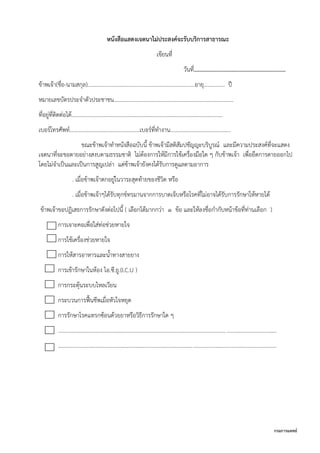 กรมการแพทย์
หนังสือแสดงเจตนาไม่ประสงค์จะรับบริการสาธารณะ
เขียนที่
วันที่..............................................................
ข้าพเจ้า(ชื่อ-นามสกุล)……………………………………………………………………อายุ……….….. ปี
หมายเลขบัตรประจาตัวประชาชน………………..……………………………………….…………………
ที่อยู่ที่ติดต่อได้…………………………………………………………………….…….……………………
เบอร์โทรศัพท์……………………………………………เบอร์ที่ทางาน……………….………….…………
ขณะข้าพเจ้าทาหนังสือฉบับนี้ ข้าพเจ้ามีสติสัมปชัญญะบริบูรณ์ และมีความประสงค์ที่จะแสดง
เจตนาที่จะขอตายอย่างสงบตามธรรมชาติ ไม่ต้องการให้มีการใช้เครื่องมือใด ๆ กับข้าพเจ้า เพื่อยืดการตายออกไป
โดยไม่จาเป็นและเป็นการสูญเปล่า แต่ข้าพเจ้ายังคงได้รับการดูแลตามอาการ
. เมื่อข้าพเจ้าตกอยู่ในวาระสุดท้ายของชีวิต หรือ
. เมื่อข้าพเจ้าๆได้รับทุกข์ทรมานจากการบาดเจ็บหรือโรคที่ไม่อาจได้รับการรักษาให้หายได้
ข้าพเจ้าขอปฏิเสธการรักษาดังต่อไปนี้ ( เลือกได้มากกว่า 1 ข้อ และให้ลงชื่อกากับหน้าข้อที่ท่านเลือก )
การเจาะคอเพื่อใส่ท่อช่วยหายใจ
การใช้เครื่องช่วยหายใจ
การให้สารอาหารและน้าทางสายยาง
การเข้ารักษาในห้อง ไอ.ซี.ยู.(I.C.U )
การกระตุ้นระบบไหลเวียน
กระบวนการฟื้นชีพเมื่อหัวใจหยุด
การรักษาโรคแทรกซ้อนด้วยยาหรือวิธีการรักษาใด ๆ
.............................................................................................................................................................
.............................................................................................................................................................
 