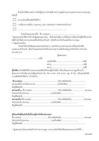 กรมการแพทย์
ข้าพเจ้าขอให้สถานพยาบาลหรือผู้ประกอบวิชาชีพด้านสาธารณสุขอานวยความสะดวกตามความเหมาะสม
ต่อไปนี้
ความประสงค์ที่จะเสียชีวิตที่บ้าน
การเยียวยาทางจิตใจ ( กรุณาระบุ เช่น การสวดมนต์ การเทศนาของนักบวช )
……………………………………………………………………………………………………
ข้าพเจ้าขอมอบหมายให้ ( ชื่อ -นามสกุล ) …………………....……………………………………
ในฐานะบุคคลใกล้ชิด (ถ้ามี) เป็นผู้แสดงเจตนาแทน เมื่อข้าพเจ้าอยู่ในภาวะที่ไม่สามารถสื่อสารกับผู้อื่นได้ตามปกติ
เพื่อทาหน้าที่อธิบายความประสงค์ที่แท้จริงของข้าพเจ้า หรือปรึกษาหารือกับแพทย์ในการวางแผน
การดูแลรักษาต่อไป
ข้าพเจ้าได้ทาหนังสือแสดงเจตนาต่อหน้าพยาน และทาสาเนาเอกสารมอบหมายให้บุคคลใกล้ชิด
และพยานเก็บรักษาไว้ เพื่อนาไปแสดงต่อเจ้าหน้าที่ของสถานพยาบาลเมื่อข้าพเจ้าถูกนาตัวเข้ารับการรักษาใน
สถานพยาบาล
ผู้แสดงเจตนา
..............................................................ลงชื่อ
บุคคลใกล้ชิด..............................................................ลงชื่อ
พยาน..........................................................................ลงชื่อ
พยาน..........................................................................ลงชื่อ
ผู้ใกล้ชิด (ทาหนังสือที่อธิบายความประสงค์ที่แท้จริงของผู้ทาหนังสือ หรือหารือแนวทางการดูแลรักษากับ
ผู้ประกอบการวิชาชัพเวชกรรมที่ดูแลข้าพเจ้า เช่น บิดา มารดา สามี ภรรยา บุตร พี่ น้อง หรือบุคคลอื่นที่มี
ความสัมพันธ์ใกล้ชิดกัน ไว้วางใจกัน)
ชื่อ-นามสกุล.....................................................................................มีความสัมพันธ์เป็น.................................
หมายเลขบัตรประจาตัวประชาชน....................................................เบอร์โทรศัพท์.........................................
ที่อยู่ที่ติดต่อได้..................................................................................................................................................
พยานคนที่ ๑ ชื่อ-นามสกุล...............................................................มีความสัมพันธ์เป็น...............................หมายเลข
บัตรประจาตัวประชาชน....................................................เบอร์โทรศัพท์………………………….
ที่อยู่ที่ติดต่อได้.................................................................................................................................................
พยานคนที่ ๒ ชื่อ-นามสกุล................................................................มีความสัมพันธ์เป็น..............................หมายเลข
บัตรประจาตัวประชาชน....................................................เบอร์โทรศัพท์.......................................
ที่อยู่ที่ติดต่อได้................................................................................................................................................
ผู้เขียนหรือผู้พิมพ์หนังสือนี้แทนผู้ทาหนังสือแสดงเจตนา
ชื่อ-นามสกุล................................................................มีความสัมพันธ์เป็น......................................................หมายเลข
บัตรประจาตัวประชาชน.....................................................เบอร์โทรศัพท์.......................................
ที่อยู่ที่ติดต่อได้..................................................................................................................................................
( ผู้แสดงเจตนาไม่ประสงค์จะรับบริการสาธารณสุข ฯ สามารถเลือกใช้หนังสือแสดงเจตนาแบบใดก็ได้ )
 