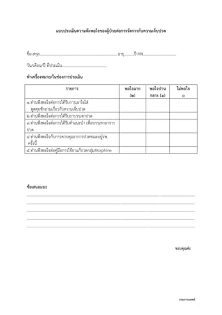 กรมการแพทย์
แบบประเมินความพึงพอใจของผู้ป่วยต่อการจัดการกับความเจ็บปวด
ชื่อ-สกุล……………………………………...……………………………….อายุ……….ปี HN……………………………..
วัน/เดือน/ปี ที่ประเมิน..............................................
ทาเครื่องหมาย/ในช่องการประเมิน
รายการ พอใจมาก
(2)
พอใจปาน
กลาง (1)
ไม่พอใจ
0
1.ท่านพึงพอใจต่อการได้รับการเอาใจใส่
พูดคุยซักถามเกี่ยวกับความเจ็บปวด
2.ท่านพึงพอใจต่อการได้รับยาบรรเทาปวด
3.ท่านพึงพอใจต่อการได้รับคาแนะนา เพื่อบรรเทาอาการ
ปวด
4.ท่านพึงพอใจกับการควบคุมอาการปวดขณะอยู่รพ.
ครั้งนี้
5.ท่านพึงพอใจต่อคู่มือการใช้ยาแก้ปวดกลุ่มMorphine
ข้อเสนอแนะ
..............................................................................................................................................................................
..............................................................................................................................................................................
..............................................................................................................................................................................
..............................................................................................................................................................................
..............................................................................................................................................................................
ขอบคุณค่ะ
 