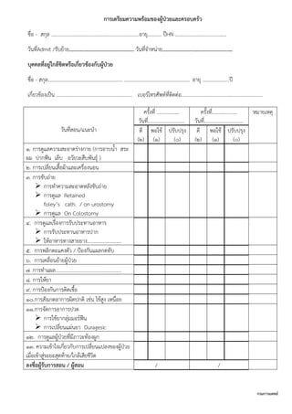 กรมการแพทย์
การเตรียมความพร้อมของผู้ป่วยและครอบครัว
ชื่อ - สกุล .....................................................................อายุ........... ปีHN …………………………………..
วันที่Admit /รับย้าย................................................ วันที่จาหน่าย....................................................
บุคคลที่อยู่ใกล้ชิดหรือเกี่ยวข้องกับผู้ป่วย
ชื่อ - สกุล........................................................... .................................................... อายุ .....................ปี
เกี่ยวข้องเป็น ............................................................ เบอร์โทรศัพท์ที่ติดต่อ................................................................
วันที่สอน/แนะนา
ครั้งที่ ..................
วันที่.............................
ครั้งที่....................
วันที่...............................
หมายเหตุ
ดี
(2)
พอใช้
(1)
ปรับปรุง
(0)
ดี
(2)
พอใช้
(1)
ปรับปรุง
(0)
1. การดูแลความสะอาดร่างกาย (การอาบน้า สระ
ผม ปากฟัน เล็บ อวัยวะสืบพันธุ์ )
2. การเปลี่ยนเสื้อผ้าและเครื่องนอน
3. การขับถ่าย
 การทาความสะอาดหลังขับถ่าย
 การดูแล Retained
foley’s cath. / on urostomy
 การดูแล On Colostomy
4. การดูแลเรื่องการรับประทานอาหาร
 การรับประทานอาหารปาก
 ให้อาหารทางสายยาง...........................
5. การพลิกตะแคงตัว / ป้องกันแผลกดทับ
6. การเคลื่อนย้ายผู้ป่วย
7. การทาแผล....................................................
8. การให้ยา
9. การป้องกันการติดเชื้อ
10.การสังเกตอาการผิดปกติ เช่น ไข้สูง เหนื่อย
11.การจัดการอาการปวด
 การใช้ยากลุ่มมอร์ฟีน
 การเปลี่ยนแผ่นยา Duragesic
12. การดูแลผู้ป่วยที่มีภาวะท้องผูก
13. ความเข้าใจเกี่ยวกับการเปลี่ยนแปลงของผู้ป่วย
เมื่อเข้าสู่ระยะสุดท้าย/ใกล้เสียชีวิต
ลงชื่อผู้รับการสอน / ผู้สอน / /
 
