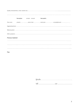 2
Quality (characteristics, onset, duration etc.)……………………………………………………………………………...........................................
…………………………………………………………………………………………………………………………………………………………………
Nociceptive somatic visceral Neuropathic
Pain score: present…….……...….... pain at rest .…….…….….. worst pain…….……..………acceptable pain ………..……………
Aggravating factor …………………………………………………………………………………………………………………………………………….
Relieving factor ………………………………………………………………………………………………………………………………………………..
Other symptoms ……………………………………………………………………………………………………………………………………………….
Previous treatment
………………………………………………………………………………………………………………………………………………………………….
…………………………………………………………………………………………………………………………………………………………………..
…………………………………………………………………………………………………………………………………………………………………..
Plan
ผู้ประเมิน ……………………………………………………………………………..
วันที่ ............................................... เวลา ..........................................
 