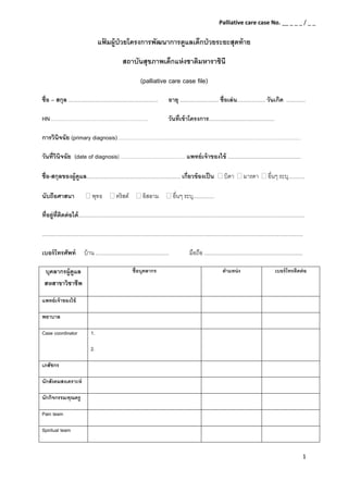 1 
 
แฟ้ มผู้ป่วยโครงการพัฒนาการดูแลเด็กป่วยระยะสุดท้าย 
สถาบันสุขภาพเด็กแห่งชาติมหาราชินี 
(palliative care case file)
ชื่อ – สกุล ............................................................ อายุ .......................... ชื่อเล่น................... วันเกิด .............
HN ……………………………………………… วันที่เข้าโครงการ............................................
การวินิจฉัย (primary diagnosis) …………………………………………………………………………………………
วันที่วินิจฉัย (date of diagnosis) ……………………………… แพทย์เจ้าของไข้ .................................................
ชื่อ-สกุลของผู้ดูแล............................................................... เกี่ยวข้องเป็น บิดา มารดา อื่นๆ ระบุ...........
นับถือศาสนา พุทธ คริสต์ อิสลาม อื่นๆ ระบุ..............
ที่อยู่ที่ติดต่อได้........................................................................................................................................................ 
............................................................................................................................................................................... 
เบอร์โทรศัพท์ บ้าน ................................................. มือถือ .................................................................. 
บุคลากรผู้ดูแล
สหสาขาวิชาชีพ
ชื่อบุคลากร ตําแหน่ง เบอร์โทรติดต่อ
แพทย์เจ้าของไข้    
พยาบาล    
Case coordinator 1.
2. 
 
เภสัชกร    
นักสังคมสงเคราะห์    
นักกิจกรรม/คุณครู    
Pain team    
Spiritual team    
Palliative care case No. __ _ _ _ / _ _ 
 