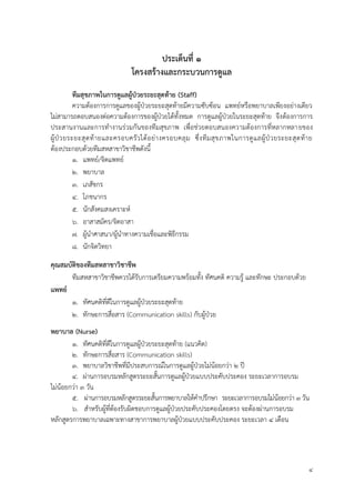 4
ประเด็นที่ 1
โครงสร้ำงและกระบวนกำรดูแล
ทีมสุขภำพในกำรดูแลผู้ป่วยระยะสุดท้ำย (Staff)
ความต้องการการดูแลของผู้ป่วยระยะสุดท้ายมีความซับซ้อน แพทย์หรือพยาบาลเพียงอย่างเดียว
ไม่สามารถตอบสนองต่อความต้องการของผู้ป่วยได้ทั้งหมด การดูแลผู้ป่วยในระยะสุดท้าย จึงต้องการการ
ประสานงานและการทางานร่วมกันของทีมสุขภาพ เพื่อช่วยตอบสนองความต้องการที่หลากหลายของ
ผู้ป่วยระยะสุดท้ายและครอบครัวได้อย่างครอบคลุม ซึ่งทีมสุขภาพในการดูแลผู้ป่วยระยะสุดท้าย
ต้องประกอบด้วยทีมสหสาขาวิชาชีพดังนี้
1. แพทย์/จิตแพทย์
2. พยาบาล
3. เภสัชกร
4. โภชนากร
5. นักสังคมสงเคราะห์
6. อาสาสมัคร/จิตอาสา
7. ผู้นาศาสนา/ผู้นาทางความเชื่อและพิธีกรรม
8. นักจิตวิทยา
คุณสมบัติของทีมสหสำขำวิชำชีพ
ทีมสหสาขาวิชาชีพควรได้รับการเตรียมความพร้อมทั้ง ทัศนคติ ความรู้ และทักษะ ประกอบด้วย
แพทย์
1. ทัศนคติที่ดีในการดูแลผู้ป่วยระยะสุดท้าย
2. ทักษะการสื่อสาร (Communication skills) กับผู้ป่วย
พยำบำล (Nurse)
1. ทัศนคติที่ดีในการดูแลผู้ป่วยระยะสุดท้าย (แนวคิด)
2. ทักษะการสื่อสาร (Communication skills)
3. พยาบาลวิชาชีพที่มีประสบการณ์ในการดูแลผู้ป่วยไม่น้อยกว่า 2 ปี
4. ผ่านการอบรมหลักสูตรระยะสั้นการดูแลผู้ป่วยแบบประคับประคอง ระยะเวลาการอบรม
ไม่น้อยกว่า 3 วัน
5. ผ่านการอบรมหลักสูตรระยะสั้นการพยาบาลให้คาปรึกษา ระยะเวลาการอบรมไม่น้อยกว่า 3 วัน
6. สาหรับผู้ที่ต้องรับผิดชอบการดูแลผู้ป่วยประคับประคองโดยตรง จะต้องผ่านการอบรม
หลักสูตรการพยาบาลเฉพาะทางสาขาการพยาบาลผู้ป่วยแบบประคับประคอง ระยะเวลา 4 เดือน
 