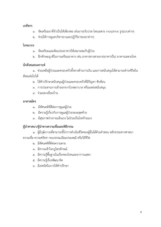 5
เภสัชกร
1. จัดเตรียมยาที่จาเป็นให้เพียงพอ เช่นยาระงับปวด โดยเฉพาะ morphine รูปแบบต่างๆ
2. ช่วยให้การดูแลบริหารยาและปฏิกิริยาของยาต่างๆ
โภชนำกร
1. จัดเตรียมและดัดแปลงอาหารให้เหมาะสมกับผู้ป่วย
2. ฝึกทักษะญาติในการเตรียมอาหาร เช่น อาหารทางสายยาง(อาหารปั่น) อาหารเฉพาะโรค
นักสังคมสงเครำะห์
1. ช่วยเหลือผู้ป่วยและครอบครัวทั้งทางด้านการเงิน และการสนับสนุนให้สามารถดารงชีวิตใน
สังคมต่อไปได้
2. ให้คาปรึกษาสนับสนุนผู้ป่วยและครอบครัวที่มีปัญหา ซับซ้อน
3. การประสานการเข้าออกจากโรงพยาบาล หรือแหล่งสนับสนุน
4. ร่วมออกเยี่ยมบ้าน
อำสำสมัคร
1. มีทัศนคติที่ดีต่อการดูแลผู้ป่วย
2. มีความรู้เกี่ยวกับการดูแลผู้ป่วยระยะสุดท้าย
3. มีสุขภาพร่างกายแข็งแรง ไม่ป่วยเป็นโรคร้ายแรง
ผู้นำศำสนำ/ผู้นำทำงควำมเชื่อและพิธีกรรม
1. ผู้มีวุฒิภาวะที่สามารถชี้นาการดาเนินชีวิตของผู้อื่นได้ด้วยคาสอน หลักธรรมทางศาสนา
ความเชื่อ ความศรัทธา ขนบธรรมเนียมประเพณี หรือวิถีชีวิต
2. มีทัศนคติที่ดีต่อความตาย
3. มีความเข้าใจกฎไตรลักษณ์
4. มีความรู้พื้นฐานในเรื่องของโรคและอาการแสดง
5. มีความรู้เรื่องพัฒนาจิต
6. มีเทคนิคในการให้คาปรึกษา
 