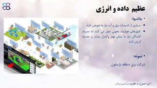 ‫و‬ ‫داده‬ ‫عظیم‬‫انرژی‬
•‫چالشها‬:
‫بسیاری‬‫از‬‫تاسیسات‬‫برق‬‫و‬‫آب‬‫نیاز‬‫به‬‫تعویض‬‫دارند‬
‫کنتورهای‬‫هوشمند‬‫بخوبی‬‫عمل‬‫می‬‫کنند‬‫اما‬‫مصر‬‫ف‬
‫کنندگان‬‫نیاز‬‫به‬‫بینش‬‫بهتر‬‫وکنترل‬‫بیش‬‫تر‬‫بر‬‫مصرف‬
‫انرژی‬‫دارند‬
•‫نمونه‬:
‫شرکت‬‫برق‬‫منطقه‬‫بارسلون‬
‫ک‬ ‫و‬ ‫کسب‬ ‫و‬ ‫داده‬‫عظیم‬ ‫گری‬‫تحلیل‬ ‫گروه‬‫ار‬
 