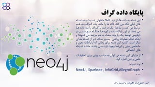 ‫گراف‬ ‫داده‬ ‫پایگاه‬
•‫این‬‫باه‬ ‫نسابت‬ ‫متفاوتی‬ ‫کامال‬ ‫دید‬ ‫از‬ ،‫ها‬ ‫داده‬ ‫به‬ ‫دسته‬‫دساته‬
‫کند‬ ‫می‬ ‫نگاه‬ ‫قبلی‬ ‫های‬.‫ها‬ ‫باه‬ ‫گاراف‬ ‫یک‬ ‫مانند‬ ‫را‬ ‫ها‬ ‫داده‬‫م‬
‫ها‬ ‫داده‬ ‫باه‬ ‫را‬ ‫گاراف‬ ‫یا‬ ‫درخت‬ ‫یک‬ ‫ساختار‬ ‫و‬ ،‫کند‬ ‫می‬ ‫مرتبط‬‫ا‬
‫دهد‬ ‫می‬.‫در‬ ‫شادن‬ ‫در‬ ‫هنگاام‬ ‫رکوردهاا‬ ،‫داده‬ ‫پایگاه‬ ‫این‬ ‫در‬
‫می‬ ‫مرتبط‬ ‫هم‬ ‫به‬ ‫صفت‬ ‫چند‬ ‫یا‬ ‫یک‬ ‫توسط‬ ‫دیتابیس‬‫و‬ ‫شاوند‬
‫ریاضی‬ ‫عملیات‬ ‫انجام‬ ‫اینکه‬‫دساته‬ ‫از‬ ‫تار‬ ‫سااده‬ ‫بسایار‬‫هاای‬
‫است‬ ‫دیگر‬.‫ارتباطات‬ ‫که‬ ‫زمانی‬ ‫برای‬ ‫دسته‬ ‫این‬ ‫کاربرد‬‫و‬ ‫معین‬
‫باشاد‬ ‫مای‬ ،‫دارد‬ ‫وجود‬ ‫رکوردها‬ ‫میان‬ ‫مشخصی‬.‫شابک‬ ‫مانناد‬‫ه‬
‫اجتماعی‬ ‫های‬
•‫تح‬ ‫برای‬ ‫بودن‬ ‫مناسب‬ ‫به‬ ‫توان‬ ‫می‬ ‫دسته‬ ‫این‬ ‫مزایای‬ ‫از‬‫قیقاات‬
‫کرد‬ ‫اشاره‬ ‫فنی‬ ‫و‬ ‫علمی‬.
•‫نمونه‬ ‫چند‬:
•Neo4J , Sparksee , InfoGrid,AllegroGraph
, …
‫ک‬ ‫و‬ ‫کسب‬ ‫و‬ ‫داده‬‫عظیم‬ ‫گری‬‫تحلیل‬ ‫گروه‬‫ار‬
 