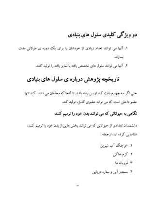 14
‫بنیادی‬ ‫های‬ ‫سلول‬ ‫کلیدی‬ ‫ویژگی‬ ‫دو‬
1.‫مدت‬ ‫طوالنی‬ ‫ی‬ ‫دوره‬ ‫یک‬ ‫برای‬ ‫را‬ ‫خودشان‬ ‫از‬ ‫زیادی‬ ‫تعداد‬ ‫توانند‬ ‫می‬ ‫آنها‬
.‫بسازند‬
2..‫کنند‬ ‫تولید‬ ‫را‬ ‫یافته‬ ‫تمایز‬ ‫یا‬ ‫یافته‬ ‫تخصص‬ ‫های‬ ‫سلول‬ ‫توانند‬ ‫می‬ ‫آنها‬
‫بنیادی‬ ‫های‬ ‫سلول‬ ‫ی‬ ‫درباره‬ ‫پژوهش‬ ‫تاریخچه‬
‫تنها‬ ‫کبد‬ ،‫دانند‬ ‫می‬ ‫محققان‬ ‫که‬ ‫آنجا‬ ‫تا‬ .‫باشد‬ ‫رفته‬ ‫بین‬ ‫از‬ ‫کبد‬ ‫بافت‬ ‫چهارم‬ ‫سه‬ ‫اگر‬ ‫حتی‬
.‫کند‬ ‫تولید‬ ،‫کامل‬ ‫عضوی‬ ‫تواند‬ ‫می‬ ‫که‬ ‫است‬ ‫داخلی‬ ‫عضو‬
‫کنند‬ ‫ترمیم‬ ‫را‬ ‫خود‬ ‫بدن‬ ‫توانند‬ ‫می‬ ‫که‬ ‫حیواناتی‬ ‫به‬ ‫نگاهی‬
‫ترمیم‬ ‫را‬ ‫خود‬ ‫بدن‬ ‫از‬ ‫هایی‬ ‫بخش‬ ‫توانند‬ ‫می‬ ‫که‬ ‫حیواناتی‬ ‫از‬ ‫تعدادی‬ ‫دانشمندان‬،‫کنند‬
: ‫ازجمله‬ ،‫اند‬ ‫کرده‬ ‫شناسایی‬
1.‫شیرین‬ ‫آب‬ ‫خرچنگ‬
2.‫خاکی‬ ‫کرم‬
3.‫ها‬ ‫قورباقه‬
4.‫دریایی‬ ‫ستاره‬ ‫و‬ ‫آبی‬ ‫سمندر‬
 
