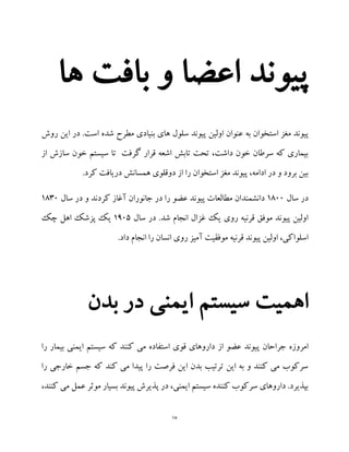 17
‫ها‬ ‫بافت‬ ‫و‬ ‫اعضا‬ ‫پیوند‬
‫است‬ ‫مغز‬ ‫پیوند‬.‫است‬ ‫شده‬ ‫مطرح‬ ‫بنیادی‬ ‫های‬ ‫سلول‬ ‫پیوند‬ ‫اولین‬ ‫عنوان‬ ‫به‬ ‫خوان‬‫روش‬ ‫این‬ ‫در‬
‫از‬ ‫سازش‬ ‫خون‬ ‫سیستم‬ ‫تا‬ ‫گرفت‬ ‫قرار‬ ‫اشعه‬ ‫تابش‬ ‫تحت‬ ،‫داشت‬ ‫خون‬ ‫سرطان‬ ‫که‬ ‫بیماری‬
.‫کرد‬ ‫دریافت‬ ‫همسانش‬ ‫دوقلوی‬ ‫از‬ ‫را‬ ‫استخوان‬ ‫مغز‬ ‫پیوند‬ ،‫ادامه‬ ‫در‬ ‫و‬ ‫برود‬ ‫بین‬
‫سال‬ ‫در‬1899‫سال‬ ‫در‬ ‫و‬ ‫کردند‬ ‫آغاز‬ ‫جانوران‬ ‫در‬ ‫را‬ ‫عضو‬ ‫پیوند‬ ‫مطالعات‬ ‫دانشمندان‬1839
.‫شد‬ ‫انجام‬ ‫غزال‬ ‫یک‬ ‫روی‬ ‫قرنیه‬ ‫موفق‬ ‫پیوند‬ ‫اولین‬‫سال‬ ‫در‬1195‫چک‬ ‫اهل‬ ‫پزشک‬ ‫یک‬
.‫داد‬ ‫انجام‬ ‫را‬ ‫انسان‬ ‫روی‬ ‫آمیز‬ ‫موفقیت‬ ‫قرنیه‬ ‫پیوند‬ ‫اولین‬ ،‫اسلواکی‬
‫بدن‬ ‫در‬ ‫ایمنی‬ ‫سیستم‬ ‫اهمیت‬
‫پ‬ ‫جراحان‬ ‫امروزه‬‫را‬ ‫بیمار‬ ‫ایمنی‬ ‫سیستم‬ ‫که‬ ‫کنند‬ ‫می‬ ‫استفاده‬ ‫قوی‬ ‫داروهای‬ ‫از‬ ‫عضو‬ ‫یوند‬
‫کند‬ ‫می‬ ‫پیدا‬ ‫را‬ ‫فرصت‬ ‫این‬ ‫بدن‬ ‫ترتیب‬ ‫این‬ ‫به‬ ‫و‬ ‫کنند‬ ‫می‬ ‫سرکوب‬‫را‬ ‫خارجی‬ ‫جسم‬ ‫که‬
،‫کنند‬ ‫می‬ ‫عمل‬ ‫موثر‬ ‫بسیار‬ ‫پیوند‬ ‫پذیرش‬ ‫در‬ ،‫ایمنی‬ ‫سیستم‬ ‫کننده‬ ‫سرکوب‬ ‫داروهای‬ .‫بپذیرد‬
 