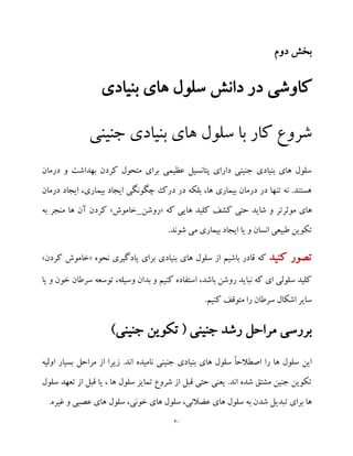 20
‫دوم‬ ‫بخش‬
‫بنیادی‬ ‫های‬ ‫سلول‬ ‫دانش‬ ‫در‬ ‫کاوشی‬
‫جنینی‬ ‫بنیادی‬ ‫های‬ ‫سلول‬ ‫با‬ ‫کار‬ ‫شروع‬
‫درمان‬ ‫و‬ ‫بهداشت‬ ‫کردن‬ ‫متحول‬ ‫برای‬ ‫عظیمی‬ ‫پتانسیل‬ ‫دارای‬ ‫جنینی‬ ‫بنیادی‬ ‫های‬ ‫سلول‬
‫درمان‬ ‫ایجاد‬ ،‫بیماری‬ ‫ایجاد‬ ‫چگونگی‬ ‫درک‬ ‫در‬ ‫بلکه‬ ،‫ها‬ ‫بیماری‬ ‫درمان‬ ‫در‬ ‫تنها‬ ‫نه‬ .‫هستند‬
‫موثرتر‬ ‫های‬‫که‬ ‫هایی‬ ‫کلید‬ ‫کشف‬ ‫حتی‬ ‫شاید‬ ‫و‬«‫روشن‬_‫خاموش‬»‫به‬ ‫منجر‬ ‫ها‬ ‫آن‬ ‫کردن‬
‫بیم‬ ‫ایجاد‬ ‫یا‬ ‫و‬ ‫انسان‬ ‫طبیعی‬ ‫تکوین‬.‫شوند‬ ‫می‬ ‫اری‬
‫کنید‬ ‫تصور‬‫بنیادی‬ ‫های‬ ‫سلول‬ ‫از‬ ‫باشیم‬ ‫قادر‬ ‫که‬‫نحوه‬ ‫یادگیری‬ ‫برای‬«‫کردن‬ ‫خاموش‬»
‫یا‬ ‫و‬ ‫خون‬ ‫سرطان‬ ‫توسعه‬ ،‫وسیله‬ ‫بدان‬ ‫و‬ ‫کنیم‬ ‫استفاده‬ ،‫باشد‬ ‫روشن‬ ‫نباید‬ ‫که‬ ‫ای‬ ‫سلولی‬ ‫کلید‬
.‫کنیم‬ ‫متوقف‬ ‫را‬ ‫سرطان‬ ‫اشکال‬ ‫سایر‬
)‫جنینی‬ ‫تکوین‬ ( ‫جنینی‬ ‫رشد‬ ‫مراحل‬ ‫بررسی‬
‫را‬ ‫ها‬ ‫سلول‬ ‫این‬‫اولیه‬ ‫بسیار‬ ‫مراحل‬ ‫از‬ ‫زیرا‬ .‫اند‬ ‫نامیده‬ ‫جنینی‬ ‫بنیادی‬ ‫های‬ ‫سلول‬ ً‫ا‬‫اصطالح‬
‫تعهد‬ ‫از‬ ‫قبل‬ ‫یا‬ ، ‫ها‬ ‫سلول‬ ‫تمایز‬ ‫شروع‬ ‫از‬ ‫قبل‬ ‫حتی‬ ‫یعنی‬ .‫اند‬ ‫شده‬ ‫مشتق‬ ‫جنین‬ ‫تکوین‬‫سلول‬
.‫غیره‬ ‫و‬ ‫عصبی‬ ‫های‬ ‫سلول‬ ،‫خونی‬ ‫های‬ ‫سلول‬ ،‫عضالنی‬ ‫های‬ ‫سلول‬ ‫به‬ ‫شدن‬ ‫تبدیل‬ ‫برای‬ ‫ها‬
 