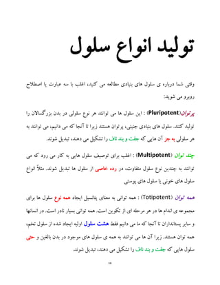 24
‫سلول‬ ‫انواع‬ ‫تولید‬
‫بنیادی‬ ‫های‬ ‫سلول‬ ‫ی‬ ‫درباره‬ ‫شما‬ ‫وقتی‬‫اصطالح‬ ‫یا‬ ‫عبارت‬ ‫سه‬ ‫با‬ ‫اغلب‬ ،‫کنید‬ ‫می‬ ‫مطالعه‬
:‫شوید‬ ‫می‬ ‫روبرو‬
‫پرتوان‬(Pluripotent)‫را‬ ‫بزرگساالن‬ ‫بدن‬ ‫در‬ ‫سلولی‬ ‫نوع‬ ‫هر‬ ‫توانند‬ ‫می‬ ‫ها‬ ‫سلول‬ ‫این‬ :
‫به‬ ‫توانند‬ ‫می‬ ،‫دانیم‬ ‫می‬ ‫که‬ ‫آنجا‬ ‫تا‬ ‫زیرا‬ ‫هستند‬ ‫پرتوان‬ ،‫جنینی‬ ‫بنیادی‬ ‫های‬ ‫سلول‬ .‫کنند‬ ‫تولید‬
‫سلولی‬ ‫هر‬‫جز‬ ‫به‬‫که‬ ‫هایی‬ ‫آن‬‫و‬ ‫جفت‬‫ناف‬ ‫بند‬.‫شوند‬ ‫تبدیل‬ ،‫دهند‬ ‫می‬ ‫تشکیل‬ ‫را‬
‫توان‬ ‫چند‬(Multipotent‫می‬ ‫که‬ ‫رود‬ ‫می‬ ‫کار‬ ‫به‬ ‫هایی‬ ‫سلول‬ ‫توصیف‬ ‫برای‬ ‫اغلب‬ : )
‫در‬ ،‫متفاوت‬ ‫سلول‬ ‫نوع‬ ‫چندین‬ ‫به‬ ‫توانند‬‫خاصی‬ ‫رده‬‫شوند‬ ‫تبدیل‬ ‫ها‬ ‫سلول‬ ‫از‬‫انواع‬ ً‫ال‬‫مث‬ .
‫پوستی‬ ‫های‬ ‫سلول‬ ‫یا‬ ‫خونی‬ ‫های‬ ‫سلول‬
‫توان‬ ‫همه‬(Totipotent‫ایجاد‬ ‫پتانسیل‬ ‫معنای‬ ‫به‬ ‫توانی‬ ‫همه‬ : )‫نوع‬ ‫همه‬‫برای‬ ‫ها‬ ‫سلول‬
‫ها‬ ‫اندام‬ ‫ی‬ ‫مجموعه‬‫انسانها‬ ‫در‬ .‫است‬ ‫نادر‬ ‫بسیار‬ ‫توانی‬ ‫همه‬ .‫است‬ ‫تکوین‬ ‫از‬ ‫ای‬ ‫مرحله‬ ‫هر‬ ‫در‬
‫فقط‬ ‫دانیم‬ ‫می‬ ‫ما‬ ‫که‬ ‫آنجا‬ ‫تا‬ ‫پستانداران‬ ‫سایر‬ ‫و‬‫سلول‬ ‫هشت‬،‫تخم‬ ‫سلول‬ ‫از‬ ‫شده‬ ‫ایجاد‬ ‫اولیه‬
‫ت‬ ‫می‬ ‫ها‬ ‫آن‬ ‫زیرا‬ .‫هستند‬ ‫توان‬ ‫همه‬‫وانند‬‫و‬ ‫بالغین‬ ‫بدن‬ ‫در‬ ‫موجود‬ ‫های‬ ‫سلول‬ ‫ی‬ ‫همه‬ ‫به‬‫حتی‬
‫که‬ ‫هایی‬ ‫سلول‬‫ناف‬ ‫بند‬ ‫و‬ ‫جفت‬.‫شوند‬ ‫تبدیل‬ ،‫دهند‬ ‫می‬ ‫تشکیل‬ ‫را‬
 