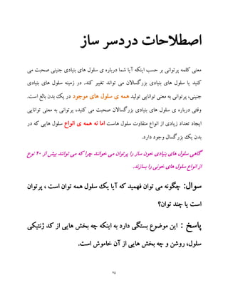 25
‫ساز‬ ‫دردسر‬ ‫اصطالحات‬
‫می‬ ‫صحبت‬ ‫جنینی‬ ‫بنیادی‬ ‫های‬ ‫سلول‬ ‫ی‬ ‫درباره‬ ‫شما‬ ‫آیا‬ ‫اینکه‬ ‫حسب‬ ‫بر‬ ‫پرتوانی‬ ‫کلمه‬ ‫معنی‬
‫کنید‬‫بنیادی‬ ‫های‬ ‫سلول‬ ‫زمینه‬ ‫در‬ .‫کند‬ ‫تغییر‬ ‫تواند‬ ‫می‬ ‫بزرگساالن‬ ‫بنیادی‬ ‫های‬ ‫سلول‬ ‫یا‬
‫توان‬ ‫معنی‬ ‫به‬ ‫پرتوانی‬ ،‫جنینی‬‫تولید‬ ‫ایی‬‫موجود‬ ‫های‬ ‫سلول‬ ‫ی‬ ‫همه‬.‫است‬ ‫بالغ‬ ‫بدن‬ ‫یک‬ ‫در‬
‫توانایی‬ ‫معنی‬ ‫به‬ ‫پرتوانی‬ ،‫کنید‬ ‫می‬ ‫صحبت‬ ‫بزرگساالن‬ ‫بنیادی‬ ‫های‬ ‫سلول‬ ‫ی‬ ‫درباره‬ ‫وقتی‬
‫انوا‬ ‫از‬ ‫زیادی‬ ‫تعداد‬ ‫ایجاد‬‫هاست‬ ‫سلول‬ ‫متفاوت‬ ‫ع‬‫انواع‬ ‫ی‬ ‫همه‬ ‫نه‬ ‫اما‬‫در‬ ‫که‬ ‫هایی‬ ‫سلول‬
.‫دارد‬ ‫وجود‬ ‫بزرگسال‬ ‫یک‬ ‫بدن‬
‫از‬ ‫بیش‬ ‫توانند‬ ‫می‬ ‫که‬ ‫چرا‬ ‫خوانند‬ ‫می‬ ‫پرتوان‬ ‫را‬ ‫ساز‬ ‫خون‬ ‫بنیادی‬ ‫های‬ ‫سلول‬ ‫گاهی‬29‫نوع‬
.‫بسازند‬ ‫را‬ ‫خونی‬ ‫های‬ ‫سلول‬ ‫انواع‬ ‫از‬
‫سوال‬:‫فهمید‬ ‫توان‬ ‫می‬ ‫چگونه‬‫پرتوان‬ ، ‫است‬ ‫توان‬ ‫همه‬ ‫سلول‬ ‫یک‬ ‫آیا‬ ‫که‬
‫توان‬ ‫چند‬ ‫یا‬ ‫است‬‫؟‬
: ‫پاسخ‬‫ژنتیکی‬ ‫کد‬ ‫از‬ ‫هایی‬ ‫بخش‬ ‫چه‬ ‫اینکه‬ ‫به‬ ‫دارد‬ ‫بستگی‬ ‫موضوع‬ ‫این‬
.‫است‬ ‫خاموش‬ ‫آن‬ ‫از‬ ‫هایی‬ ‫بخش‬ ‫چه‬ ‫و‬ ‫روشن‬ ،‫سلول‬
 