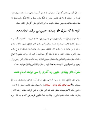 29
‫ه‬ ‫سلول‬ ‫بودند‬ ‫شده‬ ‫نخاعی‬ ‫آسیب‬ ‫دچار‬ ‫که‬ ‫بیمارانی‬ ‫به‬ ،‫گرون‬ ‫بالینی‬ ‫آزمایی‬ ‫کار‬ ‫در‬‫ایی‬
‫الیگودندروسیت‬ ‫به‬ ‫تبدیل‬ ‫پتانسیل‬ ‫دارای‬ ‫که‬ ‫کردند‬ ‫می‬ ‫تزریق‬،‫ها‬ ‫الیگودندروسیت‬ (‫بودند‬
.‫است‬ ‫نشده‬ ‫گزارش‬ ‫هنوز‬ ‫آزمایش‬ ‫این‬ ‫ی‬ ‫نتیجه‬ .)‫هستند‬ ‫میلین‬ ‫ی‬ ‫سازنده‬ ‫های‬ ‫سلول‬
‫دهند‬ ‫انجام‬ ‫توانند‬ ‫می‬ ‫جنینی‬ ‫بنیادی‬ ‫های‬ ‫سلول‬ ‫که‬ ‫را‬ ‫آنچه‬
‫برا‬ ‫جنینی‬ ‫بنیادی‬ ‫های‬ ‫سلول‬ ‫مزیت‬ ‫مهمترین‬ ‫شاید‬‫به‬ ‫را‬ ‫آنها‬ ‫وقتی‬ ‫که‬ ‫باشد‬ ‫این‬ ‫محققان‬ ‫ی‬
‫و‬ ‫باشید‬ ‫داشته‬ ‫جنینی‬ ‫بنیادی‬ ‫های‬ ‫سلول‬ ‫زیادی‬ ‫بسیار‬ ‫تعداد‬ ‫توانید‬ ‫می‬ ،‫دهید‬ ‫کشت‬ ‫درستی‬
‫سلول‬ ‫انواع‬ ‫از‬ ‫زیادی‬ ‫تعداد‬ ‫تولید‬ ‫برای‬ ‫جنینی‬ ‫بنیادی‬ ‫های‬ ‫سلول‬ ‫این‬ ‫از‬ ‫توانید‬ ‫می‬ ‫نتیجه‬ ‫در‬
.‫کنید‬ ‫استفاده‬ ،‫خاص‬ ‫های‬‫دریاب‬ ‫بخواهید‬ ‫اگر‬ ‫مثال‬ ‫عنوان‬ ‫به‬‫انواع‬ ‫از‬ ‫بعضی‬ ‫در‬ ‫چرا‬ ‫که‬ ‫ید‬
‫راهی‬ ‫یافتن‬ ‫دنبال‬ ‫به‬ ‫ادامه‬ ‫در‬ ‫و‬ ‫ندارند‬ ‫طبیعی‬ ‫عملکرد‬ ‫بتا‬ ‫پانکراسی‬ ‫های‬ ‫سلول‬ ،‫دیابت‬‫برای‬
.‫داشت‬ ‫خواهید‬ ‫نیاز‬ ‫بتا‬ ‫پانکراسی‬ ‫سلول‬ ‫زیادی‬ ‫تعداد‬ ‫به‬ ،‫باشید‬ ‫آن‬ ‫جایگزینی‬ ‫یا‬ ‫و‬ ‫ترمیم‬
‫سلول‬‫دهند‬ ‫انجام‬ ‫توانند‬ ‫نمی‬ ‫را‬ ‫کاری‬ ‫چه‬ ‫جنینی‬ ‫بنیادی‬ ‫های‬
‫سلول‬‫تو‬ ‫وجود‬ ‫با‬ ‫جنینی‬ ‫بنیادی‬ ‫های‬‫دارای‬ ،‫آور‬ ‫حیرت‬ ‫های‬ ‫انایی‬‫نیز‬ ‫هایی‬ ‫محدودیت‬
ً‫ال‬‫مث‬ ،‫هستند‬‫بسازند‬ ‫را‬ ‫نوزاد‬ ‫یک‬ ‫توانند‬ ‫نمی‬‫زیرا‬ .‫بنیا‬ ‫های‬ ‫سلول‬‫ی‬ ‫توده‬ ‫از‬ ‫جنینی‬ ‫دی‬
.‫اند‬ ‫شده‬ ‫مشتق‬ ‫بالستوسیست‬ ‫یک‬ ‫داخلی‬‫این‬‫تو‬ ‫نمی‬ ‫ها‬ ‫سلول‬‫را‬ ‫ناف‬ ‫بند‬ ‫و‬ ‫جفت‬ ‫انند‬
‫جفت‬ .‫بسازند‬‫امکان‬‫را‬ ‫تغذیه‬‫و‬ ‫کند‬ ‫می‬ ‫فراهم‬ ‫تکوین‬ ‫حال‬ ‫در‬ ‫نوزاد‬ ‫برای‬‫مواد‬ ‫ناف‬ ‫بند‬
 