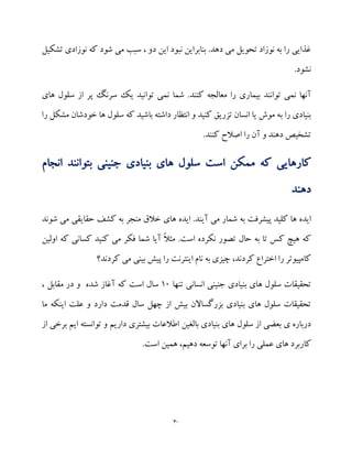 30
‫بنابراین‬ .‫دهد‬ ‫می‬ ‫تحویل‬ ‫نوزاد‬ ‫به‬ ‫را‬ ‫غذایی‬‫این‬ ‫نبود‬‫تشکیل‬ ‫نوزادی‬ ‫که‬ ‫شود‬ ‫می‬ ‫سبب‬ ، ‫دو‬
.‫نشود‬
‫آنها‬‫نم‬‫توانند‬ ‫ی‬‫شما‬ .‫کنند‬ ‫معالجه‬ ‫را‬ ‫بیماری‬‫های‬ ‫سلول‬ ‫از‬ ‫پر‬ ‫سرنگ‬ ‫یک‬ ‫توانید‬ ‫نمی‬
‫ب‬ ‫را‬ ‫بنیادی‬‫مشکل‬ ‫خودشان‬ ‫ها‬ ‫سلول‬ ‫که‬ ‫باشید‬ ‫داشته‬ ‫انتظار‬ ‫و‬ ‫کنید‬ ‫تزریق‬ ‫انسان‬ ‫یا‬ ‫موش‬ ‫ه‬‫را‬
.‫کنند‬ ‫اصالح‬ ‫را‬ ‫آن‬ ‫و‬ ‫دهند‬ ‫تشخیص‬
‫کارهایی‬‫اس‬ ‫ممکن‬ ‫که‬‫ان‬ ‫بتوانند‬ ‫جنینی‬ ‫بنیادی‬ ‫های‬ ‫سلول‬ ‫ت‬‫جام‬
‫دهند‬
‫ایده‬‫پیشرف‬ ‫کلید‬ ‫ها‬‫ت‬‫ایده‬ .‫آیند‬ ‫می‬ ‫شمار‬ ‫به‬‫های‬‫شوند‬ ‫می‬ ‫حقایقی‬ ‫کشف‬ ‫به‬ ‫منجر‬ ‫خالق‬
.‫است‬ ‫نکرده‬ ‫تصور‬ ‫حال‬ ‫به‬ ‫تا‬ ‫کس‬ ‫هیچ‬ ‫که‬‫اولین‬ ‫که‬ ‫کسانی‬ ‫کنید‬ ‫می‬ ‫فکر‬ ‫شما‬ ‫آیا‬ ً‫ال‬‫مث‬
،‫کردند‬ ‫اختراع‬ ‫را‬ ‫کامپیوتر‬‫بینی‬ ‫پیش‬ ‫را‬ ‫اینترنت‬ ‫نام‬ ‫به‬ ‫چیزی‬‫کردند؟‬ ‫می‬
‫تحقیقات‬‫بن‬ ‫های‬ ‫سلول‬‫تنها‬ ‫انسانی‬ ‫جنینی‬ ‫یادی‬19‫مقابل‬ ‫در‬ ‫و‬ ‫شده‬ ‫آغاز‬ ‫که‬ ‫است‬ ‫سال‬،
‫دارد‬ ‫قدمت‬ ‫سال‬ ‫چهل‬ ‫از‬ ‫بیش‬ ‫بزرگساالن‬ ‫بنیادی‬ ‫های‬ ‫سلول‬ ‫تحقیقات‬‫ما‬ ‫اینکه‬ ‫علت‬ ‫و‬
‫بالغین‬ ‫بنیادی‬ ‫های‬ ‫سلول‬ ‫از‬ ‫بعضی‬ ‫ی‬ ‫درباره‬‫از‬ ‫برخی‬ ‫ایم‬ ‫توانسته‬ ‫و‬ ‫داریم‬ ‫بیشتری‬ ‫اطالعات‬
‫ها‬ ‫کاربرد‬‫د‬ ‫توسعه‬ ‫آنها‬ ‫برای‬ ‫را‬ ‫عملی‬ ‫ی‬.‫است‬ ‫همین‬ ،‫هیم‬
 