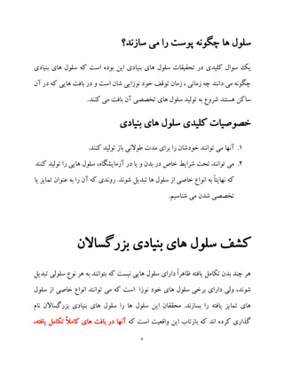 4
‫ها‬ ‫سلول‬‫سازند؟‬ ‫می‬ ‫را‬ ‫پوست‬ ‫چگونه‬
‫بنیادی‬ ‫های‬ ‫سلول‬ ‫که‬ ‫است‬ ‫بوده‬ ‫این‬ ‫بنیادی‬ ‫های‬ ‫سلول‬ ‫تحقیقات‬ ‫در‬ ‫کلیدی‬ ‫سوال‬ ‫یک‬
‫آن‬ ‫در‬ ‫که‬ ‫هایی‬ ‫بافت‬ ‫در‬ ‫و‬ ‫است‬ ‫شان‬ ‫نوزایی‬ ‫خود‬ ‫توقف‬ ‫زمان‬ ، ‫زمانی‬ ‫چه‬ ‫دانند‬ ‫می‬ ‫چگونه‬
.‫کنند‬ ‫می‬ ‫بافت‬ ‫آن‬ ‫تخصصی‬ ‫های‬ ‫سلول‬ ‫تولید‬ ‫به‬ ‫شروع‬ ‫هستند‬ ‫ساکن‬
‫های‬ ‫سلول‬ ‫کلیدی‬ ‫خصوصیات‬‫بنیادی‬
1..‫کنند‬ ‫تولید‬ ‫باز‬ ‫طوالنی‬ ‫مدت‬ ‫برای‬ ‫را‬ ‫خودشان‬ ‫توانند‬ ‫می‬ ‫آنها‬
2.‫کنند‬ ‫تولید‬ ‫را‬ ‫هایی‬ ‫سلول‬ ،‫آزمایشگاه‬ ‫در‬ ‫یا‬ ‫و‬ ‫بدن‬ ‫در‬ ‫خاص‬ ‫شرایط‬ ‫تحت‬ ‫توانند‬ ‫می‬
‫یا‬ ‫تمایز‬ ‫عنوان‬ ‫به‬ ‫را‬ ‫آن‬ ‫که‬ ‫روندی‬ .‫شوند‬ ‫تبدیل‬ ‫ها‬ ‫سلول‬ ‫از‬ ‫خاصی‬ ‫انواع‬ ‫به‬ ً‫ا‬‫نهایت‬ ‫که‬
.‫شناسیم‬ ‫می‬ ‫شدن‬ ‫تخصصی‬
‫ب‬ ‫های‬ ‫سلول‬ ‫کشف‬‫بزرگساالن‬ ‫نیادی‬
‫تبد‬ ‫سلولی‬ ‫نوع‬ ‫هر‬ ‫به‬ ‫بتوانند‬ ‫که‬ ‫نیست‬ ‫هایی‬ ‫سلول‬ ‫دارای‬ ً‫ا‬‫ظاهر‬ ‫یافته‬ ‫تکامل‬ ‫بدن‬ ‫چند‬ ‫هر‬‫یل‬
‫ها‬ ‫سلول‬ ‫برخی‬ ‫دارای‬ ‫ولی‬ ،‫شوند‬‫سلول‬ ‫از‬ ‫خاصی‬ ‫انواع‬ ‫توانند‬ ‫می‬ ‫که‬ ‫است‬ ‫نوزا‬ ‫خود‬ ‫ی‬
‫نام‬ ‫بزرگساالن‬ ‫بنیادی‬ ‫های‬ ‫سلول‬ ‫را‬ ‫ها‬ ‫سلول‬ ‫این‬ ‫محققان‬ .‫بسازند‬ ‫را‬ ‫یافته‬ ‫تمایز‬ ‫های‬
‫که‬ ‫است‬ ‫واقعیت‬ ‫این‬ ‫بازتاب‬ ‫که‬ ‫اند‬ ‫کرده‬ ‫گذاری‬،‫یافته‬ ‫تکامل‬ ً‫ال‬‫کام‬ ‫های‬ ‫بافت‬ ‫در‬ ‫آنها‬
 