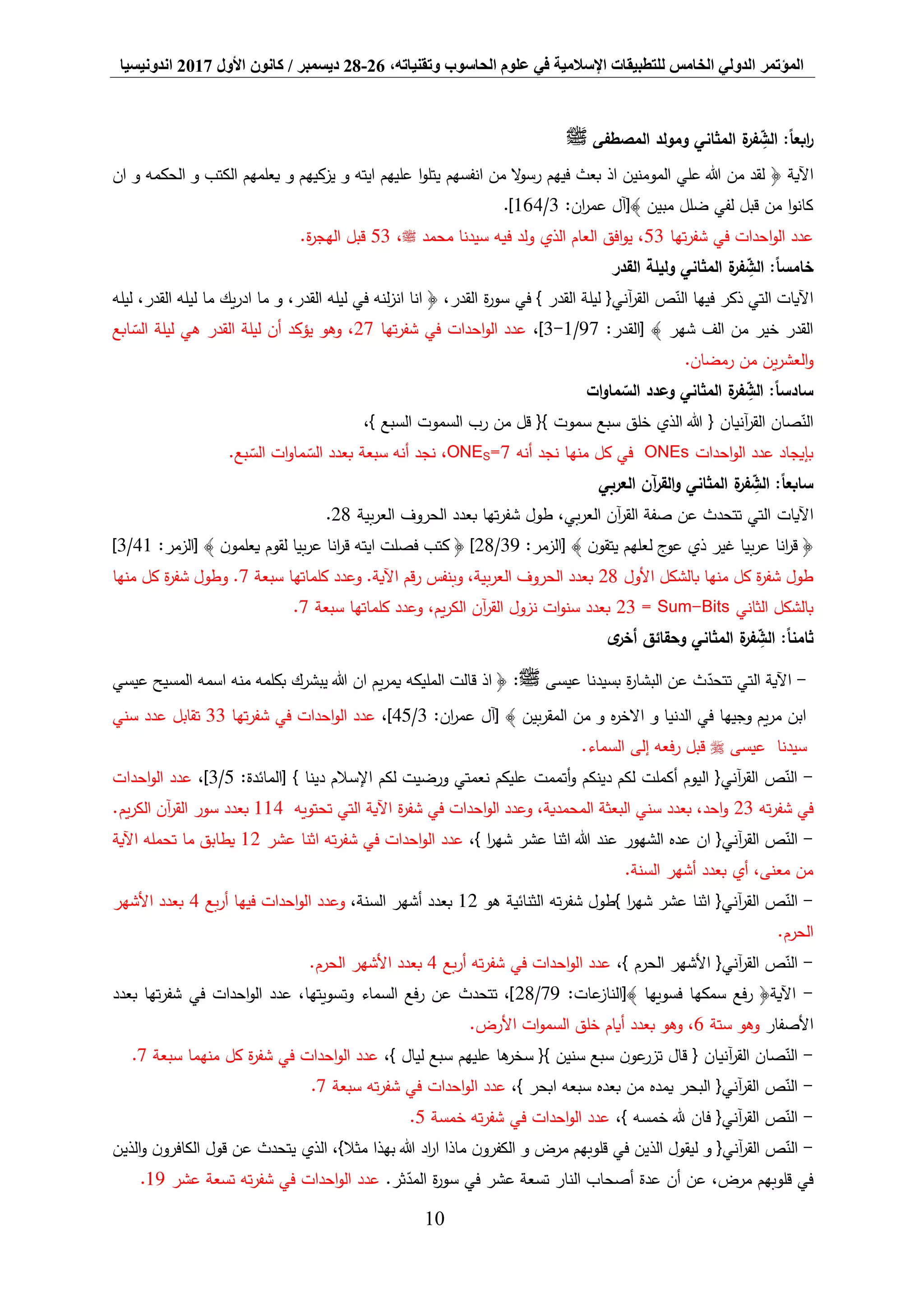 ‫المؤتمر‬،‫وتقنياته‬ ‫الحاسوب‬ ‫علوم‬ ‫في‬ ‫اإلسالمية‬ ‫للتطبيقات‬ ‫الخامس‬ ‫الدولي‬26-28‫ديسمبر‬/‫كانون‬‫األول‬2017‫اندونيسيا‬
10
‫المصطفى‬ ‫ومولد‬ ‫المثاني‬ ‫ة‬‫فر‬ ِّ‫الش‬ :ً‫ا‬‫ابع‬‫ر‬‫ﷺ‬
﴿ ‫اآلية‬‫ان‬ ‫و‬ ‫الحكمه‬ ‫و‬ ‫الكتب‬ ‫يعلمهم‬ ‫و‬ ‫يزكيهم‬ ‫و‬ ‫ايته‬ ‫عليهم‬ ‫ا‬‫و‬‫يتل‬ ‫انفسهم‬ ‫من‬ ‫ال‬‫و‬‫رس‬ ‫فيهم‬ ‫بعث‬ ‫اذ‬ ‫المومنين‬ ‫علي‬ ‫هللا‬ ‫من‬ ‫لقد‬
‫مبين‬ ‫ضلل‬ ‫لفي‬ ‫قبل‬ ‫من‬ ‫ا‬‫و‬‫كان‬:‫ان‬‫ر‬‫عم‬ ‫﴾[آل‬3/164.]
‫تها‬‫ر‬‫شف‬ ‫في‬ ‫احدات‬‫و‬‫ال‬ ‫عدد‬53‫محمد‬ ‫سيدنا‬ ‫فيه‬ ‫ولد‬ ‫الذي‬ ‫العام‬ ‫افق‬‫و‬‫ي‬ ،‫ﷺ‬،53.‫ة‬‫ر‬‫الهج‬ ‫قبل‬
:ً‫ا‬‫خامس‬‫المث‬ ‫ة‬‫فر‬ ِّ‫الش‬‫القدر‬ ‫وليلة‬ ‫اني‬
‫ليله‬ ،‫القدر‬ ‫ليله‬ ‫ما‬ ‫يك‬‫ر‬‫اد‬ ‫ما‬ ‫و‬ ،‫القدر‬ ‫ليله‬ ‫في‬ ‫لنه‬‫ز‬‫ان‬ ‫انا‬ ﴿ ،‫القدر‬ ‫ة‬‫ر‬‫سو‬ ‫في‬ } ‫القدر‬ ‫ليلة‬ {‫آني‬‫ر‬‫الق‬ ‫ص‬‫الن‬ ‫فيها‬ ‫ذكر‬ ‫التي‬ ‫اآليات‬
:‫[القدر‬ ﴾ ‫شهر‬ ‫الف‬ ‫من‬ ‫خير‬ ‫القدر‬97/1-3،]‫تها‬‫ر‬‫شف‬ ‫في‬ ‫احدات‬‫و‬‫ال‬ ‫عدد‬27‫ابع‬‫الس‬ ‫ليلة‬ ‫هي‬ ‫القدر‬ ‫ليلة‬ ‫أن‬ ‫يؤكد‬ ‫وهو‬ ،
‫من‬ ‫ين‬‫ر‬‫العش‬‫و‬.‫رمضان‬
‫ات‬‫و‬‫ما‬‫الس‬ ‫وعدد‬ ‫المثاني‬ ‫ة‬‫فر‬ ِّ‫الش‬ :ً‫ا‬‫سادس‬
،} ‫السبع‬ ‫السموت‬ ‫رب‬ ‫من‬ ‫قل‬ {} ‫سموت‬ ‫سبع‬ ‫خلق‬ ‫الذي‬ ‫هللا‬ { ‫آنيان‬‫ر‬‫الق‬ ‫صان‬‫الن‬
‫احدات‬‫و‬‫ال‬ ‫عدد‬ ‫بإيجاد‬ONEs‫منها‬ ‫كل‬ ‫في‬‫أنه‬ ‫نجد‬7=SONE،.‫بع‬‫الس‬ ‫ات‬‫و‬‫ما‬‫الس‬ ‫بعدد‬ ‫سبعة‬ ‫أنه‬ ‫نجد‬
‫العربي‬ ‫آن‬‫ر‬‫الق‬‫و‬ ‫المثاني‬ ‫ة‬‫فر‬ ِّ‫الش‬ :ً‫ا‬‫سابع‬
‫اآليات‬‫بية‬‫ر‬‫الع‬ ‫الحروف‬ ‫بعدد‬ ‫تها‬‫ر‬‫شف‬ ‫طول‬ ،‫بي‬‫ر‬‫الع‬ ‫آن‬‫ر‬‫الق‬ ‫صفة‬ ‫عن‬ ‫تتحدث‬ ‫التي‬28.
﴿‫ن‬‫يتقو‬ ‫لعلهم‬ ‫ج‬‫عو‬ ‫ذي‬ ‫غير‬ ‫بيا‬‫ر‬‫ع‬ ‫انا‬‫ر‬‫ق‬﴾:‫[الزمر‬39/28]﴿‫ن‬‫يعلمو‬ ‫لقوم‬ ‫بيا‬‫ر‬‫ع‬ ‫انا‬‫ر‬‫ق‬ ‫ايته‬ ‫فصلت‬ ‫كتب‬﴾:‫[الزمر‬41/3]
‫األول‬ ‫بالشكل‬ ‫منها‬ ‫كل‬ ‫ة‬‫ر‬‫شف‬ ‫طول‬28‫وعدد‬ .‫اآلية‬ ‫قم‬‫ر‬ ‫وبنفس‬ ،‫بية‬‫ر‬‫الع‬ ‫الحروف‬ ‫بعدد‬‫سبعة‬ ‫كلماتها‬7‫منها‬ ‫كل‬ ‫ة‬‫ر‬‫شف‬ ‫وطول‬ .
‫الثاني‬ ‫بالشكل‬Sum-Bits=23‫سبعة‬ ‫كلماتها‬ ‫وعدد‬ ،‫يم‬‫ر‬‫الك‬ ‫آن‬‫ر‬‫الق‬ ‫نزول‬ ‫ات‬‫و‬‫سن‬ ‫بعدد‬7.
‫ى‬‫أخر‬ ‫وحقائق‬ ‫المثاني‬ ‫ة‬‫فر‬ ِّ‫الش‬ :ً‫ا‬‫ثامن‬
-‫عيسى‬ ‫بسيدنا‬ ‫ة‬‫ر‬‫البشا‬ ‫عن‬ ‫ث‬‫تتحد‬ ‫التي‬ ‫اآلية‬‫ﷺ‬:‫عيسي‬ ‫المسيح‬ ‫اسمه‬ ‫منه‬ ‫بكلمه‬ ‫يبشرك‬ ‫هللا‬ ‫ان‬ ‫يم‬‫ر‬‫يم‬ ‫المليكه‬ ‫قالت‬ ‫اذ‬ ﴿
:‫ان‬‫ر‬‫عم‬ ‫[آل‬ ﴾ ‫بين‬‫ر‬‫المق‬ ‫من‬ ‫و‬ ‫ه‬‫ر‬‫االخ‬ ‫و‬ ‫الدنيا‬ ‫في‬ ‫وجيها‬ ‫يم‬‫ر‬‫م‬ ‫ابن‬3/45،]‫تها‬‫ر‬‫شف‬ ‫في‬ ‫احدات‬‫و‬‫ال‬ ‫عدد‬33‫سني‬ ‫عدد‬ ‫تقابل‬
‫عيسى‬ ‫سيدنا‬.‫السماء‬ ‫إلى‬ ‫فعه‬‫ر‬ ‫قبل‬
-‫أتممت‬‫و‬ ‫دينكم‬ ‫لكم‬ ‫أكملت‬ ‫اليوم‬ {‫آني‬‫ر‬‫الق‬ ‫ص‬‫الن‬‫[المائدة‬ } ‫دينا‬ ‫اإلسالم‬ ‫لكم‬ ‫ورضيت‬ ‫نعمتي‬ ‫عليكم‬:5/3،]‫احدات‬‫و‬‫ال‬ ‫عدد‬
‫ته‬‫ر‬‫شف‬ ‫في‬23‫تحتويه‬ ‫التي‬ ‫اآلية‬ ‫ة‬‫ر‬‫شف‬ ‫في‬ ‫احدات‬‫و‬‫ال‬ ‫وعدد‬ ،‫المحمدية‬ ‫البعثة‬ ‫سني‬ ‫بعدد‬ ،‫احد‬‫و‬114.‫يم‬‫ر‬‫الك‬ ‫آن‬‫ر‬‫الق‬ ‫سور‬ ‫بعدد‬
-،} ‫ا‬‫ر‬‫شه‬ ‫عشر‬ ‫اثنا‬ ‫هللا‬ ‫عند‬ ‫الشهور‬ ‫عده‬ ‫ان‬ {‫آني‬‫ر‬‫الق‬ ‫ص‬‫الن‬‫ت‬‫ر‬‫شف‬ ‫في‬ ‫احدات‬‫و‬‫ال‬ ‫عدد‬‫عشر‬ ‫اثنا‬ ‫ه‬12‫اآلية‬ ‫تحمله‬ ‫ما‬ ‫يطابق‬
.‫السنة‬ ‫أشهر‬ ‫بعدد‬ ‫أي‬ ،‫معنى‬ ‫من‬
-{‫آني‬‫ر‬‫الق‬ ‫ص‬‫الن‬‫}طول‬ ‫ا‬‫ر‬‫شه‬ ‫عشر‬ ‫اثنا‬‫ته‬‫ر‬‫شف‬‫هو‬ ‫الثنائية‬12،‫السنة‬ ‫أشهر‬ ‫بعدد‬‫بع‬‫ر‬‫أ‬ ‫فيها‬ ‫احدات‬‫و‬‫ال‬ ‫وعدد‬4‫األشهر‬ ‫بعدد‬
.‫الحرم‬
-،} ‫الحرم‬ ‫األشهر‬ {‫آني‬‫ر‬‫الق‬ ‫ص‬‫الن‬‫بع‬‫ر‬‫أ‬ ‫ته‬‫ر‬‫شف‬ ‫في‬ ‫احدات‬‫و‬‫ال‬ ‫عدد‬4‫األشهر‬ ‫بعدد‬.‫الحرم‬
-:‫عات‬‫﴾[الناز‬ ‫فسويها‬ ‫سمكها‬ ‫فع‬‫ر‬ ﴿‫اآلية‬79/28‫بعدد‬ ‫تها‬‫ر‬‫شف‬ ‫في‬ ‫احدات‬‫و‬‫ال‬ ‫عدد‬ ،‫وتسويتها‬ ‫السماء‬ ‫فع‬‫ر‬ ‫عن‬ ‫تتحدث‬ ،]
‫األصفار‬‫ستة‬ ‫وهو‬6.‫األرض‬ ‫ات‬‫و‬‫السم‬ ‫خلق‬ ‫أيام‬ ‫بعدد‬ ‫وهو‬ ،
-،} ‫ليال‬ ‫سبع‬ ‫عليهم‬ ‫ها‬‫سخر‬ {} ‫سنين‬ ‫سبع‬ ‫ن‬‫عو‬‫تزر‬ ‫قال‬ { ‫آنيان‬‫ر‬‫الق‬ ‫صان‬‫الن‬‫كل‬ ‫ة‬‫ر‬‫شف‬ ‫في‬ ‫احدات‬‫و‬‫ال‬ ‫عدد‬‫سبعة‬ ‫منهما‬7.
-،} ‫ابحر‬ ‫سبعه‬ ‫بعده‬ ‫من‬ ‫يمده‬ ‫البحر‬ {‫آني‬‫ر‬‫الق‬ ‫ص‬‫الن‬‫سبعة‬ ‫ته‬‫ر‬‫شف‬ ‫في‬ ‫احدات‬‫و‬‫ال‬ ‫عدد‬7.
-،} ‫خمسه‬ ‫هلل‬ ‫فان‬ {‫آني‬‫ر‬‫الق‬ ‫ص‬‫الن‬‫خمسة‬ ‫ته‬‫ر‬‫شف‬ ‫في‬ ‫احدات‬‫و‬‫ال‬ ‫عدد‬5.
-‫قول‬ ‫عن‬ ‫يتحدث‬ ‫الذي‬ ،}‫مثال‬ ‫بهذا‬ ‫هللا‬ ‫اد‬‫ر‬‫ا‬ ‫ماذا‬ ‫ن‬‫الكفرو‬ ‫و‬ ‫مرض‬ ‫قلوبهم‬ ‫في‬ ‫الذين‬ ‫ليقول‬ ‫و‬ {‫آني‬‫ر‬‫الق‬ ‫ص‬‫الن‬‫الذين‬‫و‬ ‫ن‬‫الكافرو‬
.‫ثر‬‫المد‬ ‫ة‬‫ر‬‫سو‬ ‫في‬ ‫عشر‬ ‫تسعة‬ ‫النار‬ ‫أصحاب‬ ‫عدة‬ ‫أن‬ ‫عن‬ ،‫مرض‬ ‫قلوبهم‬ ‫في‬‫عشر‬ ‫تسعة‬ ‫ته‬‫ر‬‫شف‬ ‫في‬ ‫احدات‬‫و‬‫ال‬ ‫عدد‬19.
 