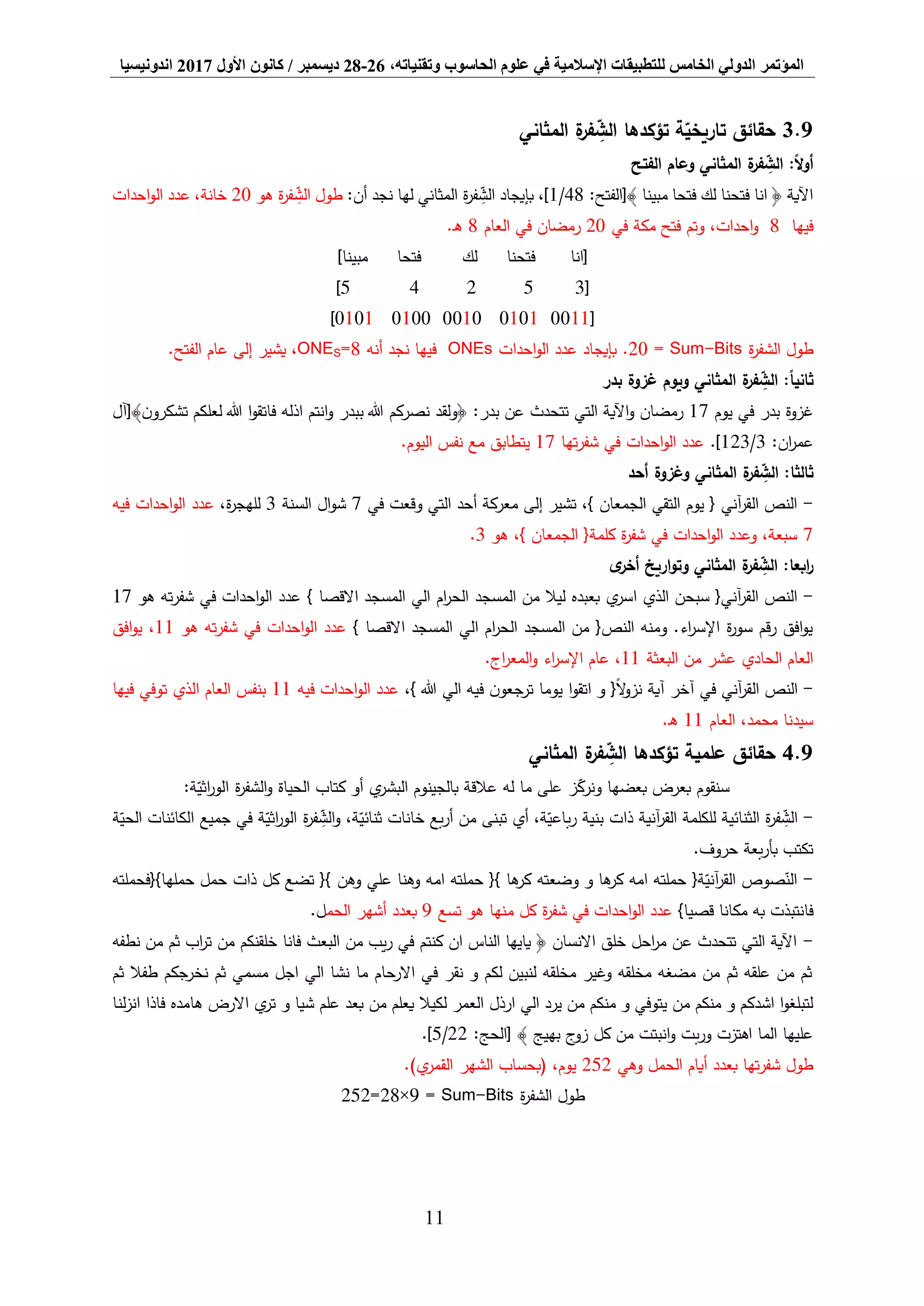 ‫المؤتمر‬،‫وتقنياته‬ ‫الحاسوب‬ ‫علوم‬ ‫في‬ ‫اإلسالمية‬ ‫للتطبيقات‬ ‫الخامس‬ ‫الدولي‬26-28‫ديسمبر‬/‫كانون‬‫األول‬2017‫اندونيسيا‬
11
9.3‫حقائق‬‫المثاني‬ ‫ة‬‫فر‬ ِّ‫الش‬ ‫تؤكدها‬ ‫ة‬‫تاريخي‬
:ً‫ال‬‫و‬‫أ‬‫الفتح‬ ‫وعام‬ ‫المثاني‬ ‫ة‬‫فر‬ ِّ‫الش‬
:‫﴾[الفتح‬ ‫مبينا‬ ‫فتحا‬ ‫لك‬ ‫فتحنا‬ ‫انا‬ ﴿ ‫اآلية‬48/1:‫أن‬ ‫نجد‬ ‫لها‬ ‫المثاني‬ ‫ة‬‫ر‬‫ف‬ ِّ‫الش‬ ‫بإيجاد‬ ،]‫هو‬ ‫ة‬‫ر‬‫ف‬ ِّ‫الش‬ ‫طول‬20‫احدات‬‫و‬‫ال‬ ‫عدد‬ ،‫خانة‬
‫فيها‬8‫في‬ ‫مكة‬ ‫فتح‬ ‫وتم‬ ،‫احدات‬‫و‬20‫العام‬ ‫في‬ ‫رمضان‬8.‫ـ‬‫ه‬
]‫مبينا‬ ‫فتحا‬ ‫لك‬ ‫فتحنا‬ ‫[انا‬
[35245]
[00110101001001000101]
‫ة‬‫ر‬‫الشف‬ ‫طول‬Bits-Sum=20.‫احدات‬‫و‬‫ال‬ ‫عدد‬ ‫بإيجاد‬ONEs‫فيها‬‫أنه‬ ‫نجد‬8=SONE.‫الفتح‬ ‫عام‬ ‫إلى‬ ‫يشير‬ ،
‫بدر‬ ‫غزوة‬ ‫ويوم‬ ‫المثاني‬ ‫ة‬‫فر‬ ِّ‫الش‬ :ً‫ا‬‫ثاني‬
‫يوم‬ ‫في‬ ‫بدر‬ ‫غزوة‬17‫﴾[آل‬‫ن‬‫تشكرو‬ ‫لعلكم‬ ‫هللا‬ ‫ا‬‫و‬‫فاتق‬ ‫اذله‬ ‫انتم‬‫و‬ ‫ببدر‬ ‫هللا‬ ‫نصركم‬ ‫﴿ولقد‬ :‫بدر‬ ‫عن‬ ‫تتحدث‬ ‫التي‬ ‫اآلية‬‫و‬ ‫رمضان‬
:‫ان‬‫ر‬‫عم‬3/123.]‫تها‬‫ر‬‫شف‬ ‫في‬ ‫احدات‬‫و‬‫ال‬ ‫عدد‬17.‫اليوم‬ ‫نفس‬ ‫مع‬ ‫يتطابق‬
‫أحد‬ ‫وغزوة‬ ‫المثاني‬ ‫ة‬‫فر‬ ِّ‫الش‬ :‫ثالثا‬
-‫في‬ ‫وقعت‬ ‫التي‬ ‫أحد‬ ‫معركة‬ ‫إلى‬ ‫تشير‬ ،} ‫الجمعان‬ ‫التقي‬ ‫يوم‬ { ‫آني‬‫ر‬‫الق‬ ‫النص‬7‫السنة‬ ‫ال‬‫و‬‫ش‬3،‫ة‬‫ر‬‫للهج‬‫ع‬‫فيه‬ ‫احدات‬‫و‬‫ال‬ ‫دد‬
7‫هو‬ ،} ‫الجمعان‬ {‫كلمة‬ ‫ة‬‫ر‬‫شف‬ ‫في‬ ‫احدات‬‫و‬‫ال‬ ‫وعدد‬ ،‫سبعة‬3.
‫ى‬‫أخر‬ ‫اريخ‬‫و‬‫وت‬ ‫المثاني‬ ‫ة‬‫فر‬ ِّ‫الش‬ :‫ابعا‬‫ر‬
-‫المسجد‬ ‫من‬ ‫ليال‬ ‫بعبده‬ ‫ي‬‫اسر‬ ‫الذي‬ ‫سبحن‬ {‫آني‬‫ر‬‫الق‬ ‫النص‬} ‫االقصا‬ ‫المسجد‬ ‫الي‬ ‫ام‬‫ر‬‫الح‬‫هو‬ ‫ته‬‫ر‬‫شف‬ ‫في‬ ‫احدات‬‫و‬‫ال‬ ‫عدد‬17
} ‫االقصا‬ ‫المسجد‬ ‫الي‬ ‫ام‬‫ر‬‫الح‬ ‫المسجد‬ ‫من‬ {‫النص‬ ‫ومنه‬ .‫اء‬‫ر‬‫اإلس‬ ‫ة‬‫ر‬‫سو‬ ‫قم‬‫ر‬ ‫افق‬‫و‬‫ي‬‫ته‬‫ر‬‫شف‬ ‫في‬ ‫احدات‬‫و‬‫ال‬ ‫عدد‬‫هو‬11‫افق‬‫و‬‫ي‬ ،
‫البعثة‬ ‫من‬ ‫عشر‬ ‫الحادي‬ ‫العام‬11.‫اج‬‫ر‬‫المع‬‫و‬ ‫اء‬‫ر‬‫اإلس‬ ‫عام‬ ،
-‫ا‬‫و‬‫اتق‬ ‫و‬ {ً‫ال‬‫و‬‫نز‬ ‫آية‬ ‫آخر‬ ‫في‬ ‫آني‬‫ر‬‫الق‬ ‫النص‬،} ‫هللا‬ ‫الي‬ ‫فيه‬ ‫ن‬‫ترجعو‬ ‫يوما‬‫فيه‬ ‫احدات‬‫و‬‫ال‬ ‫عدد‬11‫فيها‬ ‫توفي‬ ‫الذي‬ ‫العام‬ ‫بنفس‬
‫العام‬ ،‫محمد‬ ‫سيدنا‬11.‫ـ‬‫ه‬
9.4‫حقائق‬‫علمية‬‫المثاني‬ ‫ة‬‫فر‬ ِّ‫الش‬ ‫تؤكدها‬
:‫ة‬‫اثي‬‫ر‬‫الو‬ ‫ة‬‫ر‬‫الشف‬‫و‬ ‫الحياة‬ ‫كتاب‬ ‫أو‬ ‫ي‬‫البشر‬ ‫بالجينوم‬ ‫عالقة‬ ‫له‬ ‫ما‬ ‫على‬ ‫ز‬‫ونرك‬ ‫بعضها‬ ‫بعرض‬ ‫سنقوم‬
-‫ذات‬ ‫آنية‬‫ر‬‫الق‬ ‫للكلمة‬ ‫الثنائية‬ ‫ة‬‫ر‬‫ف‬ ِّ‫الش‬‫خانات‬ ‫بع‬‫ر‬‫أ‬ ‫من‬ ‫تبنى‬ ‫أي‬ ،‫ة‬‫باعي‬‫ر‬ ‫بنية‬‫و‬ ،‫ة‬‫ثنائي‬‫ة‬‫الحي‬ ‫الكائنات‬ ‫جميع‬ ‫في‬ ‫ة‬‫اثي‬‫ر‬‫الو‬ ‫ة‬‫ر‬‫ف‬ ِّ‫الش‬
.‫حروف‬ ‫بعة‬‫ر‬‫بأ‬ ‫تكتب‬
-‫حملها}{فحملته‬ ‫حمل‬ ‫ذات‬ ‫كل‬ ‫تضع‬ {} ‫وهن‬ ‫علي‬ ‫وهنا‬ ‫امه‬ ‫حملته‬ {} ‫ها‬‫كر‬ ‫وضعته‬ ‫و‬ ‫ها‬‫كر‬ ‫امه‬ ‫حملته‬ {‫ة‬‫آني‬‫ر‬‫الق‬ ‫صوص‬‫الن‬
‫فا‬}‫قصيا‬ ‫مكانا‬ ‫به‬ ‫نتبذت‬‫تسع‬ ‫هو‬ ‫منها‬ ‫كل‬ ‫ة‬‫ر‬‫شف‬ ‫في‬ ‫احدات‬‫و‬‫ال‬ ‫عدد‬9‫الحم‬ ‫أشهر‬ ‫بعدد‬.‫ل‬
-‫نطفه‬ ‫من‬ ‫ثم‬ ‫اب‬‫ر‬‫ت‬ ‫من‬ ‫خلقنكم‬ ‫فانا‬ ‫البعث‬ ‫من‬ ‫يب‬‫ر‬ ‫في‬ ‫كنتم‬ ‫ان‬ ‫الناس‬ ‫يايها‬ ﴿ ‫االنسان‬ ‫خلق‬ ‫احل‬‫ر‬‫م‬ ‫عن‬ ‫تتحدث‬ ‫التي‬ ‫اآلية‬
‫ثم‬ ‫طفال‬ ‫نخرجكم‬ ‫ثم‬ ‫مسمي‬ ‫اجل‬ ‫الي‬ ‫نشا‬ ‫ما‬ ‫االرحام‬ ‫في‬ ‫نقر‬ ‫و‬ ‫لكم‬ ‫لنبين‬ ‫مخلقه‬ ‫وغير‬ ‫مخلقه‬ ‫مضغه‬ ‫من‬ ‫ثم‬ ‫علقه‬ ‫من‬ ‫ثم‬
‫يرد‬ ‫من‬ ‫منكم‬ ‫و‬ ‫يتوفي‬ ‫من‬ ‫منكم‬ ‫و‬ ‫اشدكم‬ ‫ا‬‫و‬‫لتبلغ‬‫لنا‬‫ز‬‫ان‬ ‫فاذا‬ ‫هامده‬ ‫االرض‬ ‫ي‬‫تر‬ ‫و‬ ‫شيا‬ ‫علم‬ ‫بعد‬ ‫من‬ ‫يعلم‬ ‫لكيال‬ ‫العمر‬ ‫ارذل‬ ‫الي‬
:‫[الحج‬ ﴾ ‫بهيج‬ ‫ج‬‫زو‬ ‫كل‬ ‫من‬ ‫انبتت‬‫و‬ ‫بت‬‫ر‬‫و‬ ‫اهتزت‬ ‫الما‬ ‫عليها‬22/5.]
‫وهي‬ ‫الحمل‬ ‫أيام‬ ‫بعدد‬ ‫تها‬‫ر‬‫شف‬ ‫طول‬252.)‫ي‬‫القمر‬ ‫الشهر‬ ‫(بحساب‬ ،‫يوم‬
‫ة‬‫ر‬‫الشف‬ ‫طول‬Sum-Bits=9×28=252
 
