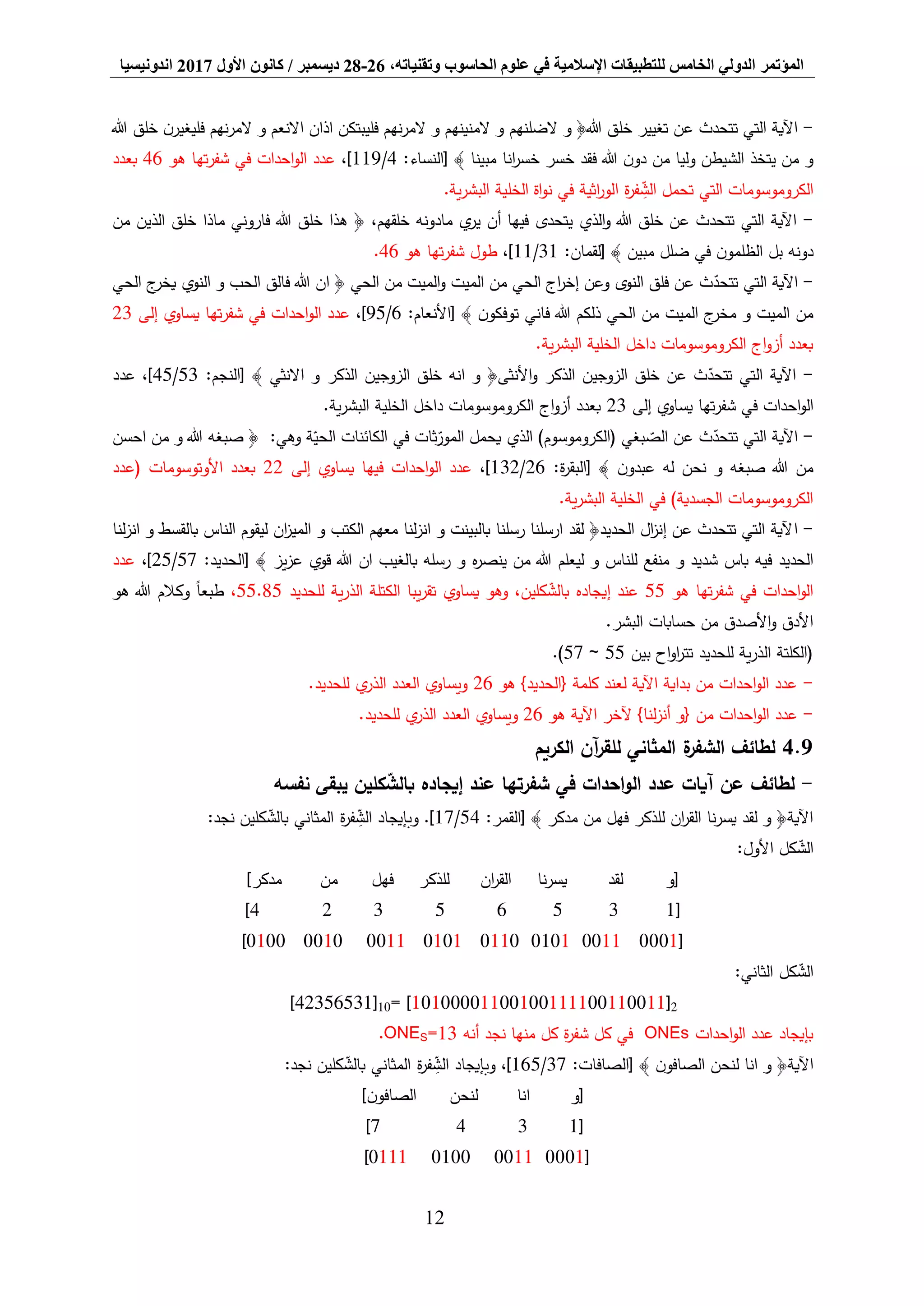 ‫المؤتمر‬،‫وتقنياته‬ ‫الحاسوب‬ ‫علوم‬ ‫في‬ ‫اإلسالمية‬ ‫للتطبيقات‬ ‫الخامس‬ ‫الدولي‬26-28‫ديسمبر‬/‫كانون‬‫األول‬2017‫اندونيسيا‬
12
-‫خل‬ ‫تغيير‬ ‫عن‬ ‫تتحدث‬ ‫التي‬ ‫اآلية‬‫هللا‬ ‫خلق‬ ‫ن‬‫فليغير‬ ‫نهم‬‫ر‬‫الم‬ ‫و‬ ‫االنعم‬ ‫اذان‬ ‫فليبتكن‬ ‫نهم‬‫ر‬‫الم‬ ‫و‬ ‫المنينهم‬ ‫و‬ ‫الضلنهم‬ ‫و‬ ﴿‫هللا‬ ‫ق‬
:‫[النساء‬ ﴾ ‫مبينا‬ ‫انا‬‫ر‬‫خس‬ ‫خسر‬ ‫فقد‬ ‫هللا‬ ‫ن‬‫دو‬ ‫من‬ ‫وليا‬ ‫الشيطن‬ ‫يتخذ‬ ‫من‬ ‫و‬4/119،]‫هو‬ ‫تها‬‫ر‬‫شف‬ ‫في‬ ‫احدات‬‫و‬‫ال‬ ‫عدد‬46‫بعدد‬
‫ي‬‫ر‬‫البش‬ ‫الخلية‬ ‫اة‬‫و‬‫ن‬ ‫في‬ ‫اثية‬‫ر‬‫الو‬ ‫ة‬‫ر‬‫ف‬ ِّ‫الش‬ ‫تحمل‬ ‫التي‬ ‫الكروموسومات‬.‫ة‬
-‫من‬ ‫الذين‬ ‫خلق‬ ‫ماذا‬ ‫فاروني‬ ‫هللا‬ ‫خلق‬ ‫هذا‬ ﴿ ،‫خلقهم‬ ‫مادونه‬ ‫ي‬‫ير‬ ‫أن‬ ‫فيها‬ ‫يتحدى‬ ‫الذي‬‫و‬ ‫هللا‬ ‫خلق‬ ‫عن‬ ‫تتحدث‬ ‫التي‬ ‫اآلية‬
:‫[لقمان‬ ﴾ ‫مبين‬ ‫ضلل‬ ‫في‬ ‫ن‬‫الظلمو‬ ‫بل‬ ‫دونه‬31/11،]‫هو‬ ‫تها‬‫ر‬‫شف‬ ‫طول‬46.
-‫هللا‬ ‫ان‬ ﴿ ‫الحي‬ ‫من‬ ‫الميت‬‫و‬ ‫الميت‬ ‫من‬ ‫الحي‬ ‫اج‬‫ر‬‫إخ‬ ‫وعن‬ ‫النوى‬ ‫فلق‬ ‫عن‬ ‫ث‬‫تتحد‬ ‫التي‬ ‫اآلية‬‫الحي‬ ‫ج‬‫يخر‬ ‫النوي‬ ‫و‬ ‫الحب‬ ‫فالق‬
:‫[األنعام‬ ﴾ ‫ن‬‫توفكو‬ ‫فاني‬ ‫هللا‬ ‫ذلكم‬ ‫الحي‬ ‫من‬ ‫الميت‬ ‫ج‬‫مخر‬ ‫و‬ ‫الميت‬ ‫من‬6/95،]‫إلى‬ ‫يساوي‬ ‫تها‬‫ر‬‫شف‬ ‫في‬ ‫احدات‬‫و‬‫ال‬ ‫عدد‬23
.‫ية‬‫ر‬‫البش‬ ‫الخلية‬ ‫داخل‬ ‫الكروموسومات‬ ‫اج‬‫و‬‫أز‬ ‫بعدد‬
-‫الذكر‬ ‫الزوجين‬ ‫خلق‬ ‫انه‬ ‫و‬ ﴿‫األنثى‬‫و‬ ‫الذكر‬ ‫الزوجين‬ ‫خلق‬ ‫عن‬ ‫ث‬‫تتحد‬ ‫التي‬ ‫اآلية‬:‫[النجم‬ ﴾ ‫االنثي‬ ‫و‬53/45‫عدد‬ ،]
‫إلى‬ ‫يساوي‬ ‫تها‬‫ر‬‫شف‬ ‫في‬ ‫احدات‬‫و‬‫ال‬23.‫ية‬‫ر‬‫البش‬ ‫الخلية‬ ‫داخل‬ ‫الكروموسومات‬ ‫اج‬‫و‬‫أز‬ ‫بعدد‬
-‫احسن‬ ‫من‬ ‫و‬ ‫هللا‬ ‫صبغه‬ ﴿ :‫وهي‬ ‫ة‬‫الحي‬ ‫الكائنات‬ ‫في‬ ‫ثات‬‫المور‬ ‫يحمل‬ ‫الذي‬ )‫(الكروموسوم‬ ‫بغي‬‫الص‬ ‫عن‬ ‫ث‬‫تتحد‬ ‫التي‬ ‫اآلية‬
:‫ة‬‫ر‬‫[البق‬ ﴾ ‫ن‬‫عبدو‬ ‫له‬ ‫نحن‬ ‫و‬ ‫صبغه‬ ‫هللا‬ ‫من‬26/132،]‫إلى‬ ‫يساوي‬ ‫فيها‬ ‫احدات‬‫و‬‫ال‬ ‫عدد‬22‫(عدد‬ ‫األوتوسومات‬ ‫بعدد‬
.‫ية‬‫ر‬‫البش‬ ‫الخلية‬ ‫في‬ )‫الجسدية‬ ‫الكروموسومات‬
-‫ا‬‫لنا‬‫ز‬‫ان‬ ‫و‬ ‫بالقسط‬ ‫الناس‬ ‫ليقوم‬ ‫ان‬‫ز‬‫المي‬ ‫و‬ ‫الكتب‬ ‫معهم‬ ‫لنا‬‫ز‬‫ان‬ ‫و‬ ‫بالبينت‬ ‫رسلنا‬ ‫ارسلنا‬ ‫لقد‬ ﴿‫الحديد‬ ‫ال‬‫ز‬‫إن‬ ‫عن‬ ‫تتحدث‬ ‫التي‬ ‫آلية‬
:‫[الحديد‬ ﴾ ‫يز‬‫ز‬‫ع‬ ‫قوي‬ ‫هللا‬ ‫ان‬ ‫بالغيب‬ ‫رسله‬ ‫و‬ ‫ه‬‫ر‬‫ينص‬ ‫من‬ ‫هللا‬ ‫ليعلم‬ ‫و‬ ‫للناس‬ ‫منفع‬ ‫و‬ ‫شديد‬ ‫باس‬ ‫فيه‬ ‫الحديد‬57/25،]‫عدد‬
‫هو‬ ‫تها‬‫ر‬‫شف‬ ‫في‬ ‫احدات‬‫و‬‫ال‬55‫إي‬ ‫عند‬‫للحديد‬ ‫ية‬‫ر‬‫الذ‬ ‫الكتلة‬ ‫يبا‬‫ر‬‫تق‬ ‫يساوي‬ ‫وهو‬ ،‫كلين‬‫بالش‬ ‫جاده‬55.85،‫هو‬ ‫هللا‬ ‫وكالم‬ ً‫ا‬‫طبع‬
.‫البشر‬ ‫حسابات‬ ‫من‬ ‫األصدق‬‫و‬ ‫األدق‬
‫بين‬ ‫اح‬‫و‬‫ا‬‫ر‬‫تت‬ ‫للحديد‬ ‫ية‬‫ر‬‫الذ‬ ‫(الكلتة‬55~57.)
-‫هو‬ }‫{الحديد‬ ‫كلمة‬ ‫لعند‬ ‫اآلية‬ ‫بداية‬ ‫من‬ ‫احدات‬‫و‬‫ال‬ ‫عدد‬26.‫للحديد‬ ‫ي‬‫الذر‬ ‫العدد‬ ‫ويساوي‬
-‫من‬ ‫احدات‬‫و‬‫ال‬ ‫عدد‬‫هو‬ ‫اآلية‬ ‫آلخر‬ }‫لنا‬‫ز‬‫أن‬ ‫{و‬26.‫للحديد‬ ‫ي‬‫الذر‬ ‫العدد‬ ‫ويساوي‬
9.4‫الكريم‬ ‫آن‬‫ر‬‫للق‬ ‫المثاني‬ ‫ة‬‫الشفر‬ ‫لطائف‬
-‫لط‬‫ائف‬‫نفسه‬ ‫يبقى‬ ‫كلين‬‫بالش‬ ‫إيجاده‬ ‫عند‬ ‫شفرتها‬ ‫في‬ ‫احدات‬‫و‬‫ال‬ ‫عدد‬ ‫آيات‬ ‫عن‬
:‫[القمر‬ ﴾ ‫مدكر‬ ‫من‬ ‫فهل‬ ‫للذكر‬ ‫ان‬‫ر‬‫الق‬ ‫نا‬‫ر‬‫يس‬ ‫لقد‬ ‫و‬ ﴿‫اآلية‬54/17‫ة‬‫ر‬‫ف‬ ِّ‫الش‬ ‫وبإيجاد‬ .]‫المثاني‬:‫نجد‬ ‫كلين‬‫بالش‬
:‫األول‬ ‫كل‬‫الش‬
‫[و‬‫لقد‬‫نا‬‫ر‬‫يس‬‫ان‬‫ر‬‫الق‬‫للذكر‬‫فهل‬‫من‬]‫مدكر‬
[13565324]
[00010011010101100101001100100100]
:‫الثاني‬ ‫كل‬‫الش‬
]42356531[10= ]10100001100100111100110011[2
‫احدات‬‫و‬‫ال‬ ‫عدد‬ ‫بإيجاد‬ONEs‫منها‬ ‫كل‬ ‫ة‬‫ر‬‫شف‬ ‫كل‬ ‫في‬‫أنه‬ ‫نجد‬=13SONE.
:‫[الصافات‬ ﴾ ‫ن‬‫الصافو‬ ‫لنحن‬ ‫انا‬ ‫و‬ ﴿‫اآلية‬37/165‫ة‬‫ر‬‫ف‬ ِّ‫الش‬ ‫وبإيجاد‬ ،]‫المثاني‬:‫نجد‬ ‫كلين‬‫بالش‬
‫انا‬ ‫[و‬‫لنحن‬]‫ن‬‫الصافو‬
[1347]
[0001001101000111]
 