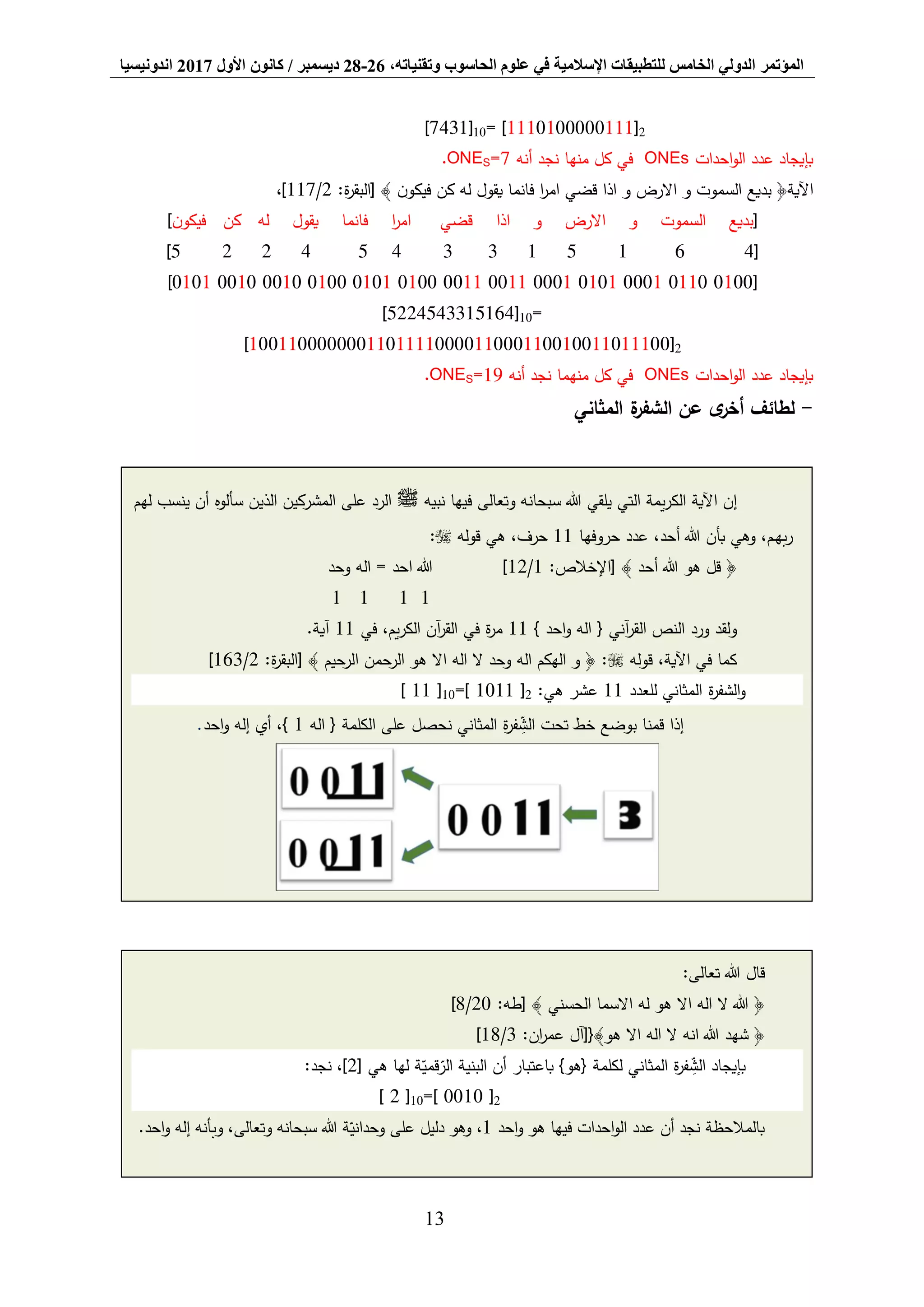 ‫المؤتمر‬،‫وتقنياته‬ ‫الحاسوب‬ ‫علوم‬ ‫في‬ ‫اإلسالمية‬ ‫للتطبيقات‬ ‫الخامس‬ ‫الدولي‬26-28‫ديسمبر‬/‫كانون‬‫األول‬2017‫اندونيسيا‬
13
2[1110000010111= ]10[7431]
‫احدات‬‫و‬‫ال‬ ‫عدد‬ ‫بإيجاد‬ONEs‫منها‬ ‫كل‬ ‫في‬‫أنه‬ ‫نجد‬=7SONE.
:‫ة‬‫ر‬‫[البق‬ ﴾ ‫ن‬‫فيكو‬ ‫كن‬ ‫له‬ ‫يقول‬ ‫فانما‬ ‫ا‬‫ر‬‫ام‬ ‫قضي‬ ‫اذا‬ ‫و‬ ‫االرض‬ ‫و‬ ‫السموت‬ ‫بديع‬ ﴿‫اآلية‬2/117،]
[‫ن‬‫فيكو‬ ‫كن‬ ‫له‬ ‫يقول‬ ‫فانما‬ ‫ا‬‫ر‬‫ام‬ ‫قضي‬ ‫اذا‬ ‫و‬ ‫االرض‬ ‫و‬ ‫السموت‬ ‫بديع‬]
[4615133454225]
[0100011000010101000100110011010001010100001000100101]
]5224543315164[10=
2[0011101100100110001100001111011000000011001]
‫احدات‬‫و‬‫ال‬ ‫عدد‬ ‫بإيجاد‬ONEs‫منهما‬ ‫كل‬ ‫في‬‫أنه‬ ‫نجد‬19=SONE.
-‫لط‬‫المثاني‬ ‫ة‬‫الشفر‬ ‫عن‬ ‫ى‬‫أخر‬ ‫ائف‬
‫هللا‬ ‫يلقي‬ ‫التي‬ ‫يمة‬‫ر‬‫الك‬ ‫اآلية‬ ‫إن‬‫وتعالى‬ ‫سبحانه‬‫نبيه‬ ‫فيها‬‫ﷺ‬‫لهم‬ ‫ينسب‬ ‫أن‬ ‫سألوه‬ ‫الذين‬ ‫المشركين‬ ‫على‬ ‫الرد‬
‫حروفها‬ ‫عدد‬ ،‫أحد‬ ‫هللا‬ ‫بأن‬ ‫وهي‬ ،‫ـم‬‫ه‬‫ب‬‫ر‬11‫قوله‬ ‫هي‬ ،‫حرف‬:
:‫[اإلخالص‬ ﴾ ‫أحد‬ ‫هللا‬ ‫هو‬ ‫قل‬ ﴿1/12‫وحد‬ ‫اله‬ = ‫احد‬ ‫هللا‬ ]
1111
} ‫احد‬‫و‬ ‫اله‬ { ‫آني‬‫ر‬‫الق‬ ‫النص‬ ‫ورد‬ ‫ولقد‬11‫في‬ ،‫يم‬‫ر‬‫الك‬ ‫آن‬‫ر‬‫الق‬ ‫في‬ ‫ة‬‫ر‬‫م‬11.‫آية‬
‫قوله‬ ،‫اآلية‬ ‫في‬ ‫كما‬:‫ة‬‫ر‬‫[البق‬ ﴾ ‫الرحيم‬ ‫الرحمن‬ ‫هو‬ ‫اال‬ ‫اله‬ ‫ال‬ ‫وحد‬ ‫اله‬ ‫الهكم‬ ‫و‬ ﴿ :2/163]
‫للعدد‬ ‫المثاني‬ ‫ة‬‫ر‬‫الشف‬‫و‬11:‫هي‬ ‫عشر‬2=[ 1011 ]10[ 11 ]
‫تحت‬ ‫خط‬ ‫بوضع‬ ‫قمنا‬ ‫إذا‬‫ة‬‫ر‬‫ف‬ ِّ‫الش‬‫اله‬ { ‫الكلمة‬ ‫على‬ ‫نحصل‬ ‫المثاني‬1‫احد‬‫و‬ ‫إله‬ ‫أي‬ ،}.
‫قال‬‫تعالى‬ ‫هللا‬:
:‫[طه‬ ﴾ ‫الحسني‬ ‫االسما‬ ‫له‬ ‫هو‬ ‫اال‬ ‫اله‬ ‫ال‬ ‫هللا‬ ﴿20/8]
:‫ان‬‫ر‬‫عم‬ ‫هو﴾{[آل‬ ‫اال‬ ‫اله‬ ‫ال‬ ‫انه‬ ‫هللا‬ ‫شهد‬ ﴿3/18]
[ ‫هي‬ ‫لها‬ ‫ة‬‫قمي‬‫الر‬ ‫البنية‬ ‫أن‬ ‫باعتبار‬ }‫{هو‬ ‫لكلمة‬ ‫المثاني‬ ‫ة‬‫ر‬‫ف‬ ِّ‫الش‬ ‫بإيجاد‬2:‫نجد‬ ،]
2=[ 0010 ]10[ 2 ]
‫احد‬‫و‬ ‫هو‬ ‫فيها‬ ‫احدات‬‫و‬‫ال‬ ‫عدد‬ ‫أن‬ ‫نجد‬ ‫بالمالحظة‬1‫ة‬‫وحداني‬ ‫على‬ ‫دليل‬ ‫وهو‬ ،‫وتعالى‬ ‫سبحانه‬ ‫هللا‬،‫وب‬.‫احد‬‫و‬ ‫إله‬ ‫أنه‬
 