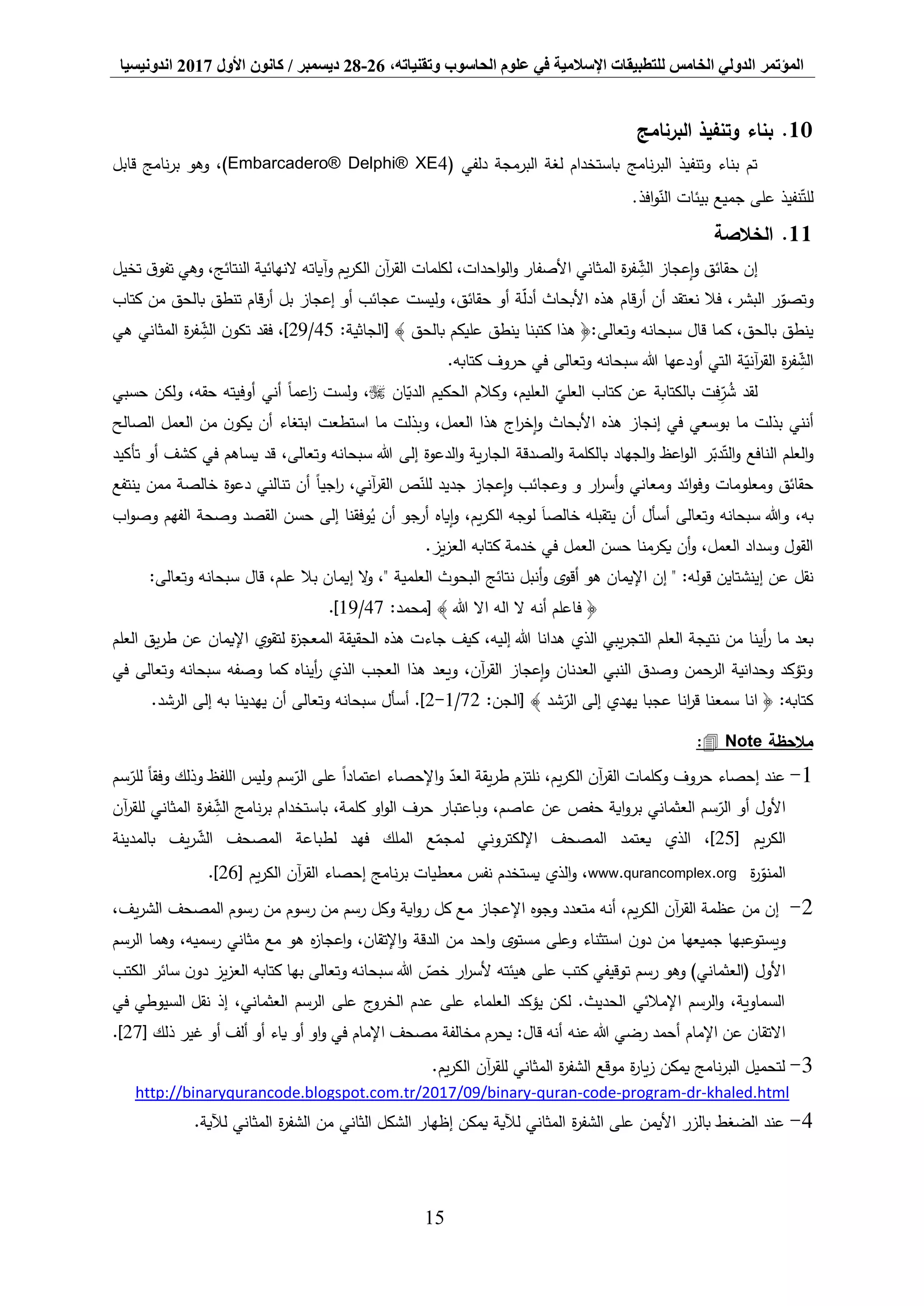 ‫المؤتمر‬،‫وتقنياته‬ ‫الحاسوب‬ ‫علوم‬ ‫في‬ ‫اإلسالمية‬ ‫للتطبيقات‬ ‫الخامس‬ ‫الدولي‬26-28‫ديسمبر‬/‫كانون‬‫األول‬2017‫اندونيسيا‬
15
10.‫البرنامج‬ ‫وتنفيذ‬ ‫بناء‬
‫نامج‬‫ر‬‫الب‬ ‫وتنفيذ‬ ‫بناء‬ ‫تم‬( ‫دلفي‬ ‫البرمجة‬ ‫لغة‬ ‫باستخدام‬Embarcadero® Delphi® XE4،)‫وهو‬‫قابل‬ ‫نامج‬‫ر‬‫ب‬
‫افذ‬‫و‬‫الن‬ ‫بيئات‬ ‫جميع‬ ‫على‬ ‫نفيذ‬‫للت‬.
11.‫الخالصة‬
‫وآياته‬ ‫يم‬‫ر‬‫الك‬ ‫آن‬‫ر‬‫الق‬ ‫لكلمات‬ ،‫احدات‬‫و‬‫ال‬‫و‬ ‫األصفار‬ ‫المثاني‬ ‫ة‬‫ر‬‫ف‬ ِّ‫الش‬ ‫إعجاز‬‫و‬ ‫حقائق‬ ‫إن‬،‫النتائج‬ ‫النهائية‬‫تخيل‬ ‫ق‬‫تفو‬ ‫وهي‬
‫و‬‫كتاب‬ ‫من‬ ‫بالحق‬ ‫تنطق‬ ‫قام‬‫ر‬‫أ‬ ‫بل‬ ‫إعجاز‬ ‫أو‬ ‫عجائب‬ ‫وليست‬ ،‫حقائق‬ ‫أو‬ ‫ة‬‫أدل‬ ‫األبحاث‬ ‫هذه‬ ‫قام‬‫ر‬‫أ‬ ‫أن‬ ‫نعتقد‬ ‫فال‬ ،‫البشر‬ ‫ر‬‫تصو‬
‫قال‬ ‫كما‬ ،‫بالحق‬ ‫ينطق‬‫وتعالى‬ ‫سبحانه‬:‫[الجاثية‬ ﴾ ‫بالحق‬ ‫عليكم‬ ‫ينطق‬ ‫كتبنا‬ ‫هذا‬ ﴿:45/29‫هي‬ ‫المثاني‬ ‫ة‬‫ر‬‫ف‬ ِّ‫الش‬ ‫ن‬‫تكو‬ ‫فقد‬ ،]
‫أودعها‬ ‫التي‬ ‫ة‬‫آني‬‫ر‬‫الق‬ ‫ة‬‫ر‬‫ف‬ ِّ‫الش‬‫هللا‬‫وتعالى‬ ‫سبحانه‬‫كتابه‬ ‫حروف‬ ‫في‬.
‫ان‬‫الدي‬ ‫الحكيم‬ ‫وكالم‬ ،‫العليم‬ ‫العلي‬ ‫كتاب‬ ‫عن‬ ‫بالكتابة‬ ‫فت‬ِّ‫ر‬ ُ‫ش‬ ‫لقد‬‫حسبي‬ ‫ولكن‬ ،‫حقه‬ ‫أوفيته‬ ‫أني‬ ً‫ا‬‫اعم‬‫ز‬ ‫ولست‬ ،
‫الصالح‬ ‫العمل‬ ‫من‬ ‫ن‬‫يكو‬ ‫أن‬ ‫ابتغاء‬ ‫استطعت‬ ‫ما‬ ‫وبذلت‬ ،‫العمل‬ ‫هذا‬ ‫اج‬‫ر‬‫إخ‬‫و‬ ‫األبحاث‬ ‫هذه‬ ‫إنجاز‬ ‫في‬ ‫بوسعي‬ ‫ما‬ ‫بذلت‬ ‫أنني‬
‫النافع‬ ‫العلم‬‫و‬‫إلى‬ ‫الدعوة‬‫و‬ ‫ية‬‫ر‬‫الجا‬ ‫الصدقة‬‫و‬ ‫بالكلمة‬ ‫الجهاد‬‫و‬ ‫اعظ‬‫و‬‫ال‬ ‫ر‬‫دب‬‫الت‬‫و‬،‫وتعالى‬ ‫سبحانه‬ ‫هللا‬‫تأكيد‬ ‫أو‬ ‫كشف‬ ‫في‬ ‫يساهم‬ ‫قد‬
‫ينتفع‬ ‫ممن‬ ‫خالصة‬ ‫دعوة‬ ‫تنالني‬ ‫أن‬ ً‫ا‬‫اجي‬‫ر‬ ،‫آني‬‫ر‬‫الق‬ ‫ص‬‫للن‬ ‫جديد‬ ‫إعجاز‬‫و‬ ‫وعجائب‬ ‫و‬ ‫ار‬‫ر‬‫أس‬‫و‬ ‫ومعاني‬ ‫ائد‬‫و‬‫وف‬ ‫ومعلومات‬ ‫حقائق‬
‫و‬ ،‫به‬‫وتعالى‬ ‫سبحانه‬ ‫هللا‬‫خ‬ ‫يتقبله‬ ‫أن‬ ‫أسأل‬‫إياه‬‫و‬ ،‫يم‬‫ر‬‫الك‬ ‫لوجه‬ َ‫ا‬‫الص‬‫اب‬‫و‬‫وص‬ ‫الفهم‬ ‫وصحة‬ ‫القصد‬ ‫حسن‬ ‫إلى‬ ‫وفقنا‬ُ‫ي‬ ‫أن‬ ‫أرجو‬
.‫يز‬‫ز‬‫الع‬ ‫كتابه‬ ‫خدمة‬ ‫في‬ ‫العمل‬ ‫حسن‬ ‫يكرمنا‬ ‫أن‬‫و‬ ،‫العمل‬ ‫وسداد‬ ‫القول‬
‫قال‬ ،‫علم‬ ‫بال‬ ‫إيمان‬ ‫ال‬‫و‬ ،" ‫العلمية‬ ‫البحوث‬ ‫نتائج‬ ‫أنبل‬‫و‬ ‫أقوى‬ ‫هو‬ ‫اإليمان‬ ‫إن‬ " :‫قوله‬ ‫إينشتاين‬ ‫عن‬ ‫نقل‬‫وتعالى‬ ‫سبحانه‬:
‫أنه‬ ‫فاعلم‬ ﴿:‫[محمد‬ ﴾ ‫هللا‬ ‫اال‬ ‫اله‬ ‫ال‬47/19.]
‫العلم‬ ‫يق‬‫ر‬‫ط‬ ‫عن‬ ‫اإليمان‬ ‫لتقوي‬ ‫ة‬‫ز‬‫المعج‬ ‫الحقيقة‬ ‫هذه‬ ‫جاءت‬ ‫كيف‬ ،‫إليه‬ ‫هللا‬ ‫هدانا‬ ‫الذي‬ ‫يبي‬‫ر‬‫التج‬ ‫العلم‬ ‫نتيجة‬ ‫من‬ ‫أينا‬‫ر‬ ‫ما‬ ‫بعد‬
‫وصفه‬ ‫كما‬ ‫أيناه‬‫ر‬ ‫الذي‬ ‫العجب‬ ‫هذا‬ ‫ويعد‬ ،‫آن‬‫ر‬‫الق‬ ‫إعجاز‬‫و‬ ‫العدنان‬ ‫النبي‬ ‫وصدق‬ ‫الرحمن‬ ‫وحدانية‬ ‫وتؤكد‬‫وتعالى‬ ‫سبحانه‬‫في‬
:‫[الجن‬ ﴾ ‫شد‬‫الر‬ ‫إلى‬ ‫يهدي‬ ‫عجبا‬ ‫انا‬‫ر‬‫ق‬ ‫سمعنا‬ ‫انا‬ ﴿ :‫كتابه‬72/1-2‫أسأل‬ .]‫وتعالى‬ ‫سبحانه‬.‫الرشد‬ ‫إلى‬ ‫به‬ ‫يهدينا‬ ‫أن‬
‫مالحظة‬Note:
1-‫سم‬‫للر‬ ً‫ا‬‫وفق‬ ‫وذلك‬ ‫اللفظ‬ ‫وليس‬ ‫سم‬‫الر‬ ‫على‬ ً‫ا‬‫اعتماد‬ ‫اإلحصاء‬‫و‬ ‫العد‬ ‫يقة‬‫ر‬‫ط‬ ‫نلتزم‬ ،‫يم‬‫ر‬‫الك‬ ‫آن‬‫ر‬‫الق‬ ‫وكلمات‬ ‫حروف‬ ‫إحصاء‬ ‫عند‬
‫أو‬ ‫األول‬‫العثماني‬ ‫سم‬‫الر‬‫آن‬‫ر‬‫للق‬ ‫المثاني‬ ‫ة‬‫ر‬‫ف‬ ِّ‫الش‬ ‫نامج‬‫ر‬‫ب‬ ‫باستخدام‬ ،‫كلمة‬ ‫او‬‫و‬‫ال‬ ‫حرف‬ ‫وباعتبار‬ ،‫عاصم‬ ‫عن‬ ‫حفص‬ ‫اية‬‫و‬‫بر‬
‫يم‬‫ر‬‫الك‬[25]‫بالمدينة‬ ‫يف‬‫ر‬‫الش‬ ‫المصحف‬ ‫لطباعة‬ ‫فهد‬ ‫الملك‬ ‫ع‬‫لمجم‬ ‫اإللكتروني‬ ‫المصحف‬ ‫يعتمد‬ ‫الذي‬ ،
‫ة‬‫ر‬‫المنو‬www.qurancomplex.org‫نامج‬‫ر‬‫ب‬ ‫معطيات‬ ‫نفس‬ ‫يستخدم‬ ‫الذي‬‫و‬ ،‫يم‬‫ر‬‫الك‬ ‫آن‬‫ر‬‫الق‬ ‫إحصاء‬[26.]
2-،‫يف‬‫ر‬‫الش‬ ‫المصحف‬ ‫رسوم‬ ‫من‬ ‫رسوم‬ ‫من‬ ‫رسم‬ ‫وكل‬ ‫اية‬‫و‬‫ر‬ ‫كل‬ ‫مع‬ ‫اإلعجاز‬ ‫وجوه‬ ‫متعدد‬ ‫أنه‬ ،‫يم‬‫ر‬‫الك‬ ‫آن‬‫ر‬‫الق‬ ‫عظمة‬ ‫من‬ ‫إن‬
‫ويستوعبها‬‫جميعها‬‫من‬‫ن‬‫دو‬‫وعلى‬ ‫استثناء‬‫مستوى‬‫احد‬‫و‬‫من‬‫الدقة‬‫الرسم‬ ‫وهما‬ ،‫رسميه‬ ‫مثاني‬ ‫مع‬ ‫هو‬ ‫ه‬‫ز‬‫اعجا‬‫و‬ ،‫اإلتقان‬‫و‬
‫رسم‬ ‫وهو‬ )‫(العثماني‬ ‫األول‬‫خص‬ ‫ار‬‫ر‬‫ألس‬ ‫هيئته‬ ‫على‬ ‫كتب‬ ‫توقيفي‬‫وتعالى‬ ‫سبحانه‬ ‫هللا‬‫الكتب‬ ‫سائر‬ ‫ن‬‫دو‬ ‫يز‬‫ز‬‫الع‬ ‫كتابه‬ ‫بها‬
‫نقل‬ ‫إذ‬ ،‫العثماني‬ ‫الرسم‬ ‫على‬ ‫ج‬‫الخرو‬ ‫عدم‬ ‫على‬ ‫العلماء‬ ‫يؤكد‬ ‫لكن‬ .‫الحديث‬ ‫اإلمالئي‬ ‫الرسم‬‫و‬ ،‫السماوية‬‫السيوطي‬‫في‬
‫اإلمام‬ ‫عن‬ ‫االتقان‬‫أحمد‬‫عنه‬ ‫هللا‬ ‫رضي‬‫قال‬ ‫أنه‬:‫اإلمام‬ ‫مصحف‬ ‫مخالفة‬ ‫يحرم‬‫ذلك‬ ‫غير‬ ‫أو‬ ‫ألف‬ ‫أو‬ ‫ياء‬ ‫أو‬ ‫او‬‫و‬ ‫في‬[27.]
3-.‫يم‬‫ر‬‫الك‬ ‫آن‬‫ر‬‫للق‬ ‫المثاني‬ ‫ة‬‫ر‬‫الشف‬ ‫موقع‬ ‫ة‬‫ر‬‫يا‬‫ز‬ ‫يمكن‬ ‫نامج‬‫ر‬‫الب‬ ‫لتحميل‬
khaled.html-dr-program-code-quran-http://binaryqurancode.blogspot.com.tr/2017/09/binary
4-.‫لآلية‬ ‫المثاني‬ ‫ة‬‫ر‬‫الشف‬ ‫من‬ ‫الثاني‬ ‫الشكل‬ ‫إظهار‬ ‫يمكن‬ ‫لآلية‬ ‫المثاني‬ ‫ة‬‫ر‬‫الشف‬ ‫على‬ ‫األيمن‬ ‫بالزر‬ ‫الضغط‬ ‫عند‬
 