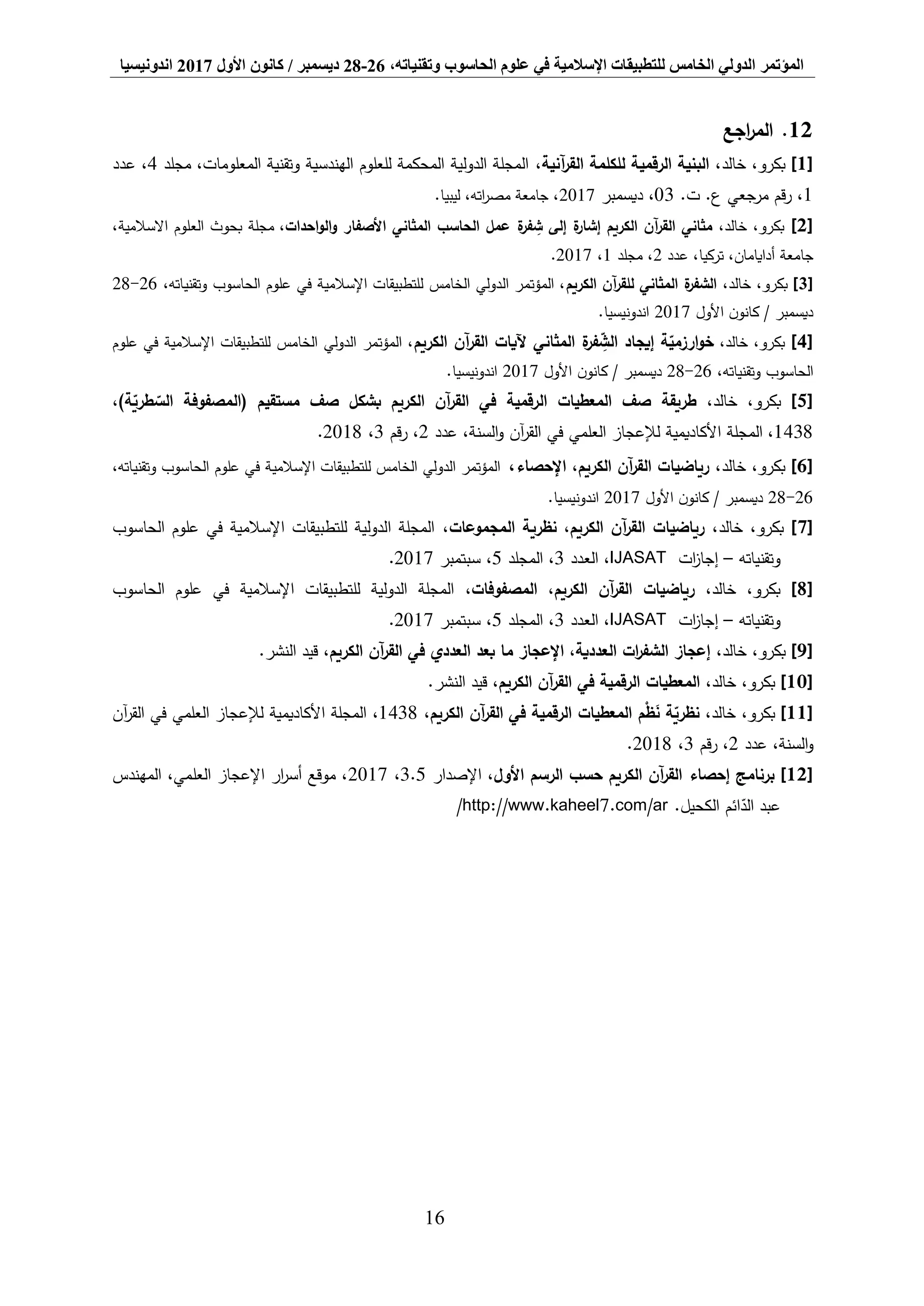 ‫المؤتمر‬،‫وتقنياته‬ ‫الحاسوب‬ ‫علوم‬ ‫في‬ ‫اإلسالمية‬ ‫للتطبيقات‬ ‫الخامس‬ ‫الدولي‬26-28‫ديسمبر‬/‫كانون‬‫األول‬2017‫اندونيسيا‬
16
12.‫اجع‬‫ر‬‫الم‬
[1]‫بكرو‬،‫خالد‬ ،،‫آنية‬‫ر‬‫الق‬ ‫للكلمة‬ ‫الرقمية‬ ‫البنية‬‫مجلد‬ ،‫المعلومات‬ ‫وتقنية‬ ‫الهندسية‬ ‫للعلوم‬ ‫المحكمة‬ ‫الدولية‬ ‫المجلة‬4‫عدد‬ ،
1.‫ت‬ .‫ع‬ ‫مرجعي‬ ‫قم‬‫ر‬ ،03‫ديسمبر‬ ،2017.‫ليبيا‬ ،‫اته‬‫ر‬‫مص‬ ‫جامعة‬ ،
[2]،‫خالد‬ ،‫بكرو‬‫احدات‬‫و‬‫ال‬‫و‬ ‫األصفار‬ ‫المثاني‬ ‫الحاسب‬ ‫عمل‬ ‫ة‬‫فر‬ ِّ‫ش‬ ‫إلى‬ ‫ة‬‫إشار‬ ‫الكريم‬ ‫آن‬‫ر‬‫الق‬ ‫مثاني‬،،‫االسالمية‬ ‫العلوم‬ ‫بحوث‬ ‫مجلة‬
‫جامعة‬‫عدد‬ ،‫تركيا‬ ،‫أدايامان‬2‫مجلد‬ ،1،2017.
[3]،‫خالد‬ ،‫بكرو‬‫الكريم‬ ‫آن‬‫ر‬‫للق‬ ‫المثاني‬ ‫ة‬‫الشفر‬،‫وتقنياته‬ ‫الحاسوب‬ ‫علوم‬ ‫في‬ ‫اإلسالمية‬ ‫للتطبيقات‬ ‫الخامس‬ ‫الدولي‬ ‫المؤتمر‬ ،26-28
‫ديسمبر‬/‫ن‬‫كانو‬‫األول‬2017‫اندونيسيا‬.
[4]،‫خالد‬ ،‫بكرو‬‫آن‬‫ر‬‫الق‬ ‫آليات‬ ‫المثاني‬ ‫ة‬‫فر‬ ِّ‫الش‬ ‫إيجاد‬ ‫ة‬‫ارزمي‬‫و‬‫خ‬‫الكريم‬‫علوم‬ ‫في‬ ‫اإلسالمية‬ ‫للتطبيقات‬ ‫الخامس‬ ‫الدولي‬ ‫المؤتمر‬ ،
،‫وتقنياته‬ ‫الحاسوب‬26-28‫ديسمبر‬/‫ن‬‫كانو‬‫األول‬2017‫اندونيسيا‬.
[5]،‫خالد‬ ،‫بكرو‬)‫ة‬‫طري‬‫الس‬ ‫(المصفوفة‬ ‫مستقيم‬ ‫صف‬ ‫بشكل‬ ‫الكريم‬ ‫آن‬‫ر‬‫الق‬ ‫في‬ ‫الرقمية‬ ‫المعطيات‬ ‫صف‬ ‫طريقة‬،
1438،‫العلمي‬ ‫لإلعجاز‬ ‫األكاديمية‬ ‫المجلة‬‫السنة‬‫و‬ ‫آن‬‫ر‬‫الق‬ ‫في‬‫عدد‬ ،2،‫قم‬‫ر‬3،2018.
[6]،‫خالد‬ ،‫بكرو‬‫اإلحصاء‬ ،‫الكريم‬ ‫آن‬‫ر‬‫الق‬ ‫رياضيات‬،،‫وتقنياته‬ ‫الحاسوب‬ ‫علوم‬ ‫في‬ ‫اإلسالمية‬ ‫للتطبيقات‬ ‫الخامس‬ ‫الدولي‬ ‫المؤتمر‬
26-28‫ديسمبر‬/‫ن‬‫كانو‬‫األول‬2017‫اندونيسيا‬.
[7]،‫خالد‬ ،‫بكرو‬،‫المجموعات‬ ‫نظرية‬ ،‫الكريم‬ ‫آن‬‫ر‬‫الق‬ ‫رياضيات‬‫الحاسوب‬ ‫علوم‬ ‫في‬ ‫اإلسالمية‬ ‫للتطبيقات‬ ‫الدولية‬ ‫المجلة‬
‫وتقنياته‬–‫ات‬‫ز‬‫إجا‬IJASAT،‫العدد‬3‫المجلد‬ ،5،‫سبتمبر‬2017.
[8]،‫خالد‬ ،‫بكرو‬،‫المصفوفات‬ ،‫الكريم‬ ‫آن‬‫ر‬‫الق‬ ‫رياضيات‬‫الحاسوب‬ ‫علوم‬ ‫في‬ ‫اإلسالمية‬ ‫للتطبيقات‬ ‫الدولية‬ ‫المجلة‬
‫وتقنياته‬–‫ات‬‫ز‬‫إجا‬IJASAT‫العدد‬ ،3‫المجلد‬ ،5،‫سبتمبر‬2017.
[9]،‫خالد‬ ،‫بكرو‬‫الكريم‬ ‫آن‬‫ر‬‫الق‬ ‫في‬ ‫العددي‬ ‫بعد‬ ‫ما‬ ‫اإلعجاز‬ ،‫العددية‬ ‫ات‬‫ر‬‫الشف‬ ‫إعجاز‬.‫النشر‬ ‫قيد‬ ،
[10]،‫خالد‬ ،‫بكرو‬‫الكريم‬ ‫آن‬‫ر‬‫الق‬ ‫في‬ ‫الرقمية‬ ‫المعطيات‬.‫النشر‬ ‫قيد‬ ،
[11]،‫خالد‬ ،‫بكرو‬‫الكريم‬ ‫آن‬‫ر‬‫الق‬ ‫في‬ ‫الرقمية‬ ‫المعطيات‬ ‫م‬ْ‫ظ‬َ‫ن‬ ‫ة‬‫نظري‬،1438،‫األكاديمية‬ ‫المجلة‬‫العلمي‬ ‫لإلعجاز‬‫آن‬‫ر‬‫الق‬ ‫في‬
‫السنة‬‫و‬،‫عدد‬2‫قم‬‫ر‬ ،3،2018.
[12]‫األول‬ ‫الرسم‬ ‫حسب‬ ‫الكريم‬ ‫آن‬‫ر‬‫الق‬ ‫إحصاء‬ ‫برنامج‬‫اإلصدار‬ ،3.5،2017‫المهندس‬ ،‫العلمي‬ ‫اإلعجاز‬ ‫ار‬‫ر‬‫أس‬ ‫موقع‬ ،
.‫الكحيل‬ ‫ائم‬‫الد‬ ‫عبد‬http://www.kaheel7.com/ar/
 