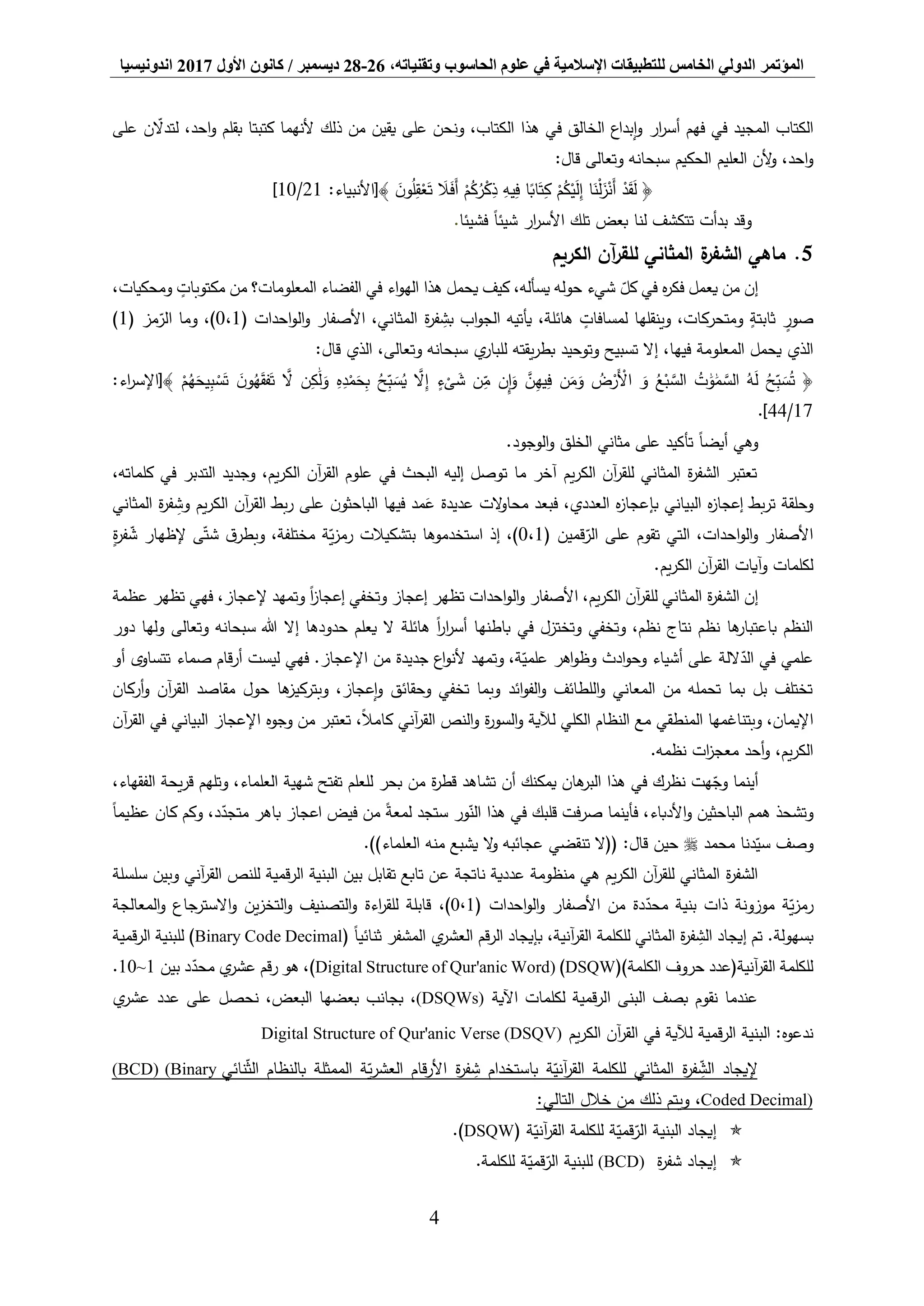 ‫المؤتمر‬،‫وتقنياته‬ ‫الحاسوب‬ ‫علوم‬ ‫في‬ ‫اإلسالمية‬ ‫للتطبيقات‬ ‫الخامس‬ ‫الدولي‬26-28‫ديسمبر‬/‫كانون‬‫األول‬2017‫اندونيسيا‬
4
‫على‬ ‫ن‬‫لتدال‬ ،‫احد‬‫و‬ ‫بقلم‬ ‫كتبتا‬ ‫ألنهما‬ ‫ذلك‬ ‫من‬ ‫يقين‬ ‫على‬ ‫ونحن‬ ،‫الكتاب‬ ‫هذا‬ ‫في‬ ‫الخالق‬ ‫إبداع‬‫و‬ ‫ار‬‫ر‬‫أس‬ ‫فهم‬ ‫في‬ ‫المجيد‬ ‫الكتاب‬
‫الحكيم‬ ‫العليم‬ ‫ألن‬‫و‬ ،‫احد‬‫و‬‫وتعالى‬ ‫سبحانه‬:‫قال‬
:‫﴾[األنبياء‬ َ‫ن‬‫و‬ُ‫ل‬ِّ‫ق‬ْ‫ع‬َ‫ت‬ َ‫ال‬َ‫ف‬َ‫أ‬ ْ‫م‬ُ‫ك‬ُ‫ر‬ْ‫ك‬ِّ‫ذ‬ ِّ‫يه‬ِّ‫ف‬ ‫ا‬ً‫اب‬َ‫ت‬ِّ‫ك‬ ْ‫م‬ُ‫ك‬ْ‫ي‬َ‫ل‬ِّ‫إ‬ ‫ا‬َ‫ن‬ْ‫ل‬َ‫ز‬ْ‫َن‬‫أ‬ ْ‫د‬َ‫ق‬َ‫ل‬ ﴿21/10]
‫فشيئا‬ ً‫ا‬‫شيئ‬ ‫ار‬‫ر‬‫األس‬ ‫تلك‬ ‫بعض‬ ‫لنا‬ ‫تتكشف‬ ‫بدأت‬ ‫وقد‬.
5.‫الكريم‬ ‫آن‬‫ر‬‫للق‬ ‫المثاني‬ ‫ة‬‫الشفر‬ ‫ماهي‬
،‫ومحكيات‬ ٍ‫مكتوبات‬ ‫من‬ ‫المعلومات؟‬ ‫الفضاء‬ ‫في‬ ‫اء‬‫و‬‫اله‬ ‫هذا‬ ‫يحمل‬ ‫كيف‬ ،‫يسأله‬ ‫حوله‬ ‫شيء‬ ‫كل‬ ‫في‬ ‫ه‬‫ر‬‫فك‬ ‫يعمل‬ ‫من‬ ‫إن‬
( ‫احدات‬‫و‬‫ال‬‫و‬ ‫األصفار‬ ،‫المثاني‬ ‫ة‬‫ر‬‫ف‬ ِّ‫بش‬ ‫اب‬‫و‬‫الج‬ ‫يأتيه‬ ،‫هائلة‬ ٍ‫لمسافات‬ ‫وينقلها‬ ،‫ومتحركات‬ ٍ‫ثابتة‬ ٍ‫صور‬0،1‫مز‬‫الر‬ ‫وما‬ ،)1))
‫وتوحي‬ ‫تسبيح‬ ‫إال‬ ،‫فيها‬ ‫المعلومة‬ ‫يحمل‬ ‫الذي‬‫ي‬‫للبار‬ ‫يقته‬‫ر‬‫بط‬ ‫د‬‫وتعالى‬ ‫سبحانه‬:‫قال‬ ‫الذي‬ ،
َّ‫ال‬ ‫ن‬ِّ‫ك‬ََٰ‫ل‬َ‫و‬ ِّ‫ه‬ِّ‫د‬ْ‫م‬َ‫ح‬ِّ‫ب‬ ُ‫ح‬ِّ‫ب‬ َ‫س‬ُ‫ي‬ َّ‫ال‬ِّ‫إ‬ ٍ‫ء‬
ْ
‫ى‬ َ‫ش‬ ‫ن‬ِّ‫م‬ ‫ن‬ِّ‫إ‬َ‫و‬ َّ‫ن‬ِّ‫يه‬ِّ‫ف‬ ‫ن‬َ‫م‬َ‫و‬ ُ‫ض‬ْ‫َر‬ْ‫األ‬ َ‫و‬ ُ‫ع‬ْ‫ب‬ َّ‫الس‬ ُ‫ت‬ ََٰ‫و‬ََٰ‫م‬ َّ‫الس‬ ُ‫ه‬َ‫ل‬ ُ‫ح‬ِّ‫ب‬ َ‫س‬ُ‫ت‬ ﴿:‫اء‬‫ر‬‫﴾[اإلس‬ ْ‫م‬ُ‫ه‬َ‫يح‬ِّ‫ب‬ ْ‫س‬َ‫ت‬ َ‫ن‬‫و‬ُ‫ه‬َ‫ق‬‫ف‬َ‫ت‬
17/44].
.‫الوجود‬‫و‬ ‫الخلق‬ ‫مثاني‬ ‫على‬ ‫تأكيد‬ ً‫ا‬‫أيض‬ ‫وهي‬
،‫كلماته‬ ‫في‬ ‫التدبر‬ ‫وجديد‬ ،‫يم‬‫ر‬‫الك‬ ‫آن‬‫ر‬‫الق‬ ‫علوم‬ ‫في‬ ‫البحث‬ ‫إليه‬ ‫توصل‬ ‫ما‬ ‫آخر‬ ‫يم‬‫ر‬‫الك‬ ‫آن‬‫ر‬‫للق‬ ‫المثاني‬ ‫ة‬‫ر‬‫الشف‬ ‫تعتبر‬
‫المثاني‬ ‫ة‬‫ر‬‫ف‬ ِّ‫وش‬ ‫يم‬‫ر‬‫الك‬ ‫آن‬‫ر‬‫الق‬ ‫بط‬‫ر‬ ‫على‬ ‫ن‬‫الباحثو‬ ‫فيها‬ ‫مد‬َ‫ع‬ ‫عديدة‬ ‫الت‬‫و‬‫محا‬ ‫فبعد‬ ،‫العددي‬ ‫ه‬‫ز‬‫بإعجا‬ ‫البياني‬ ‫ه‬‫ز‬‫إعجا‬ ‫بط‬‫ر‬‫ت‬ ‫وحلقة‬
‫ا‬ ‫على‬ ‫تقوم‬ ‫التي‬ ،‫احدات‬‫و‬‫ال‬‫و‬ ‫األصفار‬( ‫قمين‬‫لر‬0،1ٍ‫ة‬‫ر‬‫ف‬‫ش‬ ‫إلظهار‬ ‫ى‬‫شت‬ ‫ق‬‫وبطر‬ ،‫مختلفة‬ ‫ة‬‫ي‬‫ز‬‫رم‬ ‫بتشكيالت‬ ‫استخدموها‬ ‫إذ‬ ،)
.‫يم‬‫ر‬‫الك‬ ‫آن‬‫ر‬‫الق‬ ‫آيات‬‫و‬ ‫لكلمات‬
‫عظمة‬ ‫تظهر‬ ‫فهي‬ ،‫إلعجاز‬ ‫وتمهد‬ ً‫ا‬‫ز‬‫إعجا‬ ‫وتخفي‬ ‫إعجاز‬ ‫تظهر‬ ‫احدات‬‫و‬‫ال‬‫و‬ ‫األصفار‬ ،‫يم‬‫ر‬‫الك‬ ‫آن‬‫ر‬‫للق‬ ‫المثاني‬ ‫ة‬‫ر‬‫الشف‬ ‫إن‬
‫في‬ ‫وتختزل‬ ‫وتخفي‬ ،‫نظم‬ ‫نتاج‬ ‫نظم‬ ‫ها‬‫باعتبار‬ ‫النظم‬‫ب‬‫اطنها‬‫هائلة‬ ً‫ا‬‫ر‬‫ا‬‫ر‬‫أس‬‫إال‬ ‫حدودها‬ ‫يعلم‬ ‫ال‬‫وتعالى‬ ‫سبحانه‬ ‫هللا‬‫دور‬ ‫ولها‬
‫أو‬ ‫تتساوى‬ ‫صماء‬ ‫أرقام‬ ‫ليست‬ ‫فهي‬ .‫اإلعجاز‬ ‫من‬ ‫جديدة‬ ‫اع‬‫و‬‫ألن‬ ‫وتمهد‬ ،‫ة‬‫علمي‬ ‫اهر‬‫و‬‫وظ‬ ‫ادث‬‫و‬‫وح‬ ‫أشياء‬ ‫على‬ ‫اللة‬‫الد‬ ‫في‬ ‫علمي‬
‫وبتركي‬ ،‫إعجاز‬‫و‬ ‫وحقائق‬ ‫تخفي‬ ‫وبما‬ ‫ائد‬‫و‬‫الف‬‫و‬ ‫اللطائف‬‫و‬ ‫المعاني‬ ‫من‬ ‫تحمله‬ ‫بما‬ ‫بل‬ ‫تختلف‬‫أركان‬‫و‬ ‫آن‬‫ر‬‫الق‬ ‫مقاصد‬ ‫حول‬ ‫ها‬‫ز‬
‫آن‬‫ر‬‫الق‬ ‫في‬ ‫البياني‬ ‫اإلعجاز‬ ‫وجوه‬ ‫من‬ ‫تعتبر‬ ،ً‫ال‬‫كام‬ ‫آني‬‫ر‬‫الق‬ ‫النص‬‫و‬ ‫ة‬‫ر‬‫السو‬‫و‬ ‫لآلية‬ ‫الكلي‬ ‫النظام‬ ‫مع‬ ‫المنطقي‬ ‫وبتناغمها‬ ،‫اإليمان‬
.‫نظمه‬ ‫ات‬‫ز‬‫معج‬ ‫أحد‬‫و‬ ،‫يم‬‫ر‬‫الك‬
‫يمكنك‬ ‫هان‬‫البر‬ ‫هذا‬ ‫في‬ ‫نظرك‬ ‫هت‬‫وج‬ ‫أينما‬‫أن‬،‫العلماء‬ ‫شهية‬ ‫تفتح‬ ‫للعلم‬ ‫بحر‬ ‫من‬ ‫ة‬‫ر‬‫قط‬ ‫تشاهد‬،‫الفقهاء‬ ‫يحة‬‫ر‬‫ق‬ ‫وتلهم‬
‫ور‬‫الن‬ ‫هذا‬ ‫في‬ ‫قلبك‬ ‫فت‬‫ر‬‫ص‬ ‫فأينما‬ ،‫األدباء‬‫و‬ ‫الباحثين‬ ‫همم‬ ‫وتشحذ‬‫ستجد‬ً‫ا‬‫عظيم‬ ‫كان‬ ‫وكم‬ ،‫د‬‫متجد‬ ‫باهر‬ ‫اعجاز‬ ‫فيض‬ ‫من‬ ً‫ة‬‫لمع‬
‫محمد‬ ‫دنا‬‫سي‬ ‫وصف‬.))‫العلماء‬ ‫منه‬ ‫يشبع‬ ‫ال‬‫و‬ ‫عجائبه‬ ‫تنقضي‬ ‫((ال‬ :‫قال‬ ‫حين‬
‫ع‬ ‫ناتجة‬ ‫عددية‬ ‫منظومة‬ ‫هي‬ ‫يم‬‫ر‬‫الك‬ ‫آن‬‫ر‬‫للق‬ ‫المثاني‬ ‫ة‬‫ر‬‫الشف‬‫سلسلة‬ ‫وبين‬ ‫آني‬‫ر‬‫الق‬ ‫للنص‬ ‫الرقمية‬ ‫البنية‬ ‫بين‬ ‫تقابل‬ ‫تابع‬ ‫ن‬
( ‫احدات‬‫و‬‫ال‬‫و‬ ‫األصفار‬ ‫من‬ ‫دة‬‫محد‬ ‫بنية‬ ‫ذات‬ ‫موزونة‬ ‫ة‬‫ي‬‫ز‬‫رم‬0،1،)‫المعالجة‬‫و‬ ‫االسترجاع‬‫و‬ ‫ين‬‫ز‬‫التخ‬‫و‬ ‫التصنيف‬‫و‬ ‫اءة‬‫ر‬‫للق‬ ‫قابلة‬
.‫بسهولة‬ً‫ا‬‫ثنائي‬ ‫المشفر‬ ‫ي‬‫العشر‬ ‫الرقم‬ ‫بإيجاد‬ ،‫آنية‬‫ر‬‫الق‬ ‫للكلمة‬ ‫المثاني‬ ‫ة‬‫ر‬‫ف‬ ِّ‫الش‬ ‫إيجاد‬ ‫تم‬(Binary Code Decimal‫قمية‬‫ر‬‫ال‬ ‫للبنية‬ )
()‫الكلمة‬ ‫حروف‬ ‫آنية(عدد‬‫ر‬‫الق‬ ‫للكلمة‬DSQW)Digital Structure of Qur'anic Word)‫بين‬ ‫د‬‫محد‬ ‫ي‬‫عشر‬ ‫رقم‬ ‫هو‬ ،)1~10.
‫اآلية‬ ‫لكلمات‬ ‫قمية‬‫ر‬‫ال‬ ‫البنى‬ ‫بصف‬ ‫نقوم‬ ‫عندما‬(DSQWs)‫ي‬‫عشر‬ ‫عدد‬ ‫على‬ ‫نحصل‬ ،‫البعض‬ ‫بعضها‬ ‫بجانب‬ ،
‫لآلي‬ ‫قمية‬‫ر‬‫ال‬ ‫البنية‬ :‫ندعوه‬‫يم‬‫ر‬‫الك‬ ‫آن‬‫ر‬‫الق‬ ‫في‬ ‫ة‬Digital Structure of Qur'anic Verse (DSQV)
‫إليجاد‬‫نائي‬‫الث‬ ‫بالنظام‬ ‫الممثلة‬ ‫ة‬‫ي‬‫ر‬‫العش‬ ‫قام‬‫ر‬‫األ‬ ‫ة‬‫ر‬‫ف‬ ِّ‫ش‬ ‫باستخدام‬ ‫ة‬‫آني‬‫ر‬‫الق‬ ‫للكلمة‬ ‫المثاني‬ ‫ة‬‫ر‬‫ف‬ ِّ‫الش‬(BCD) (Binary
Coded Decimal)،:‫التالي‬ ‫خالل‬ ‫من‬ ‫ذلك‬ ‫ويتم‬
‫إيجاد‬‫ة‬‫آني‬‫ر‬‫الق‬ ‫للكلمة‬ ‫ة‬‫قمي‬‫الر‬ ‫البنية‬(DSQW).
‫ة‬‫ر‬‫شف‬ ‫إيجاد‬(BCD)‫للكلمة‬ ‫ة‬‫قمي‬‫الر‬ ‫للبنية‬.
 