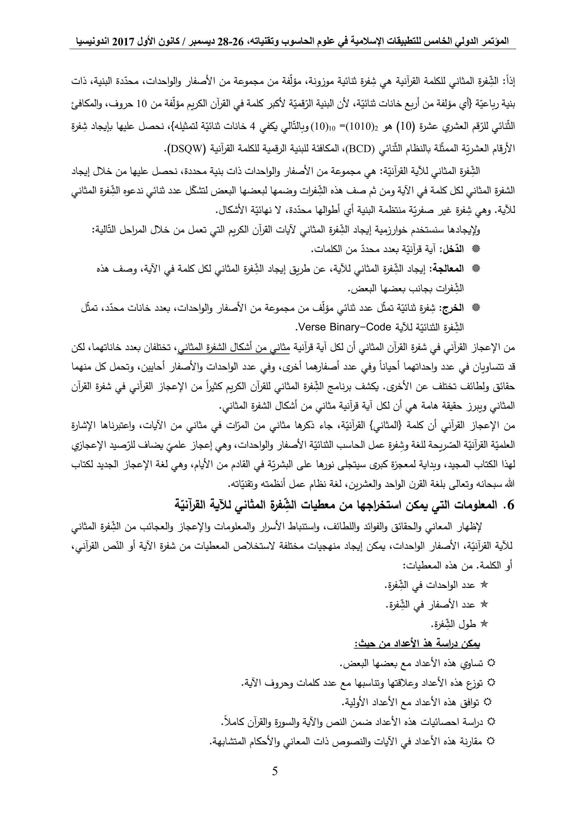‫المؤتمر‬،‫وتقنياته‬ ‫الحاسوب‬ ‫علوم‬ ‫في‬ ‫اإلسالمية‬ ‫للتطبيقات‬ ‫الخامس‬ ‫الدولي‬26-28‫ديسمبر‬/‫كانون‬‫األول‬2017‫اندونيسيا‬
5
‫المثاني‬ ‫ة‬‫ر‬‫ف‬ ِّ‫الش‬ :ً‫ا‬‫إذ‬‫آنية‬‫ر‬‫الق‬ ‫للكلمة‬‫ذات‬ ،‫البنية‬ ‫دة‬‫محد‬ ،‫احدات‬‫و‬‫ال‬‫و‬ ‫األصفار‬ ‫من‬ ‫مجموعة‬ ‫من‬ ‫فة‬‫مؤل‬ ،‫موزونة‬ ‫ثنائية‬ ‫ة‬‫ر‬‫ف‬ ِّ‫ش‬ ‫هي‬
‫من‬ ‫فة‬‫مؤل‬ ‫يم‬‫ر‬‫الك‬ ‫آن‬‫ر‬‫الق‬ ‫في‬ ‫كلمة‬ ‫ألكبر‬ ‫ة‬‫قمي‬‫الر‬ ‫البنية‬ ‫ألن‬ ،‫ة‬‫ثنائي‬ ‫خانات‬ ‫بع‬‫ر‬‫أ‬ ‫من‬ ‫مؤلفة‬ ‫{أي‬ ‫ة‬‫باعي‬‫ر‬ ‫بنية‬10‫المكافئ‬‫و‬ ،‫حروف‬
( ‫ة‬‫ر‬‫عش‬ ‫ي‬‫العشر‬ ‫قم‬‫للر‬ ‫نائي‬‫الث‬10‫هو‬ )2(1010)=01(10)‫يكفي‬ ‫الي‬‫وبالت‬4‫ة‬‫ر‬‫ف‬ ِّ‫ش‬ ‫بإيجاد‬ ‫عليها‬ ‫نحصل‬ ،}‫لتمثيله‬ ‫ة‬‫ثنائي‬ ‫خانات‬
‫نائي‬‫الث‬ ‫بالنظام‬ ‫لة‬‫الممث‬ ‫ة‬‫ي‬‫ر‬‫العش‬ ‫قام‬‫ر‬‫األ‬(BCD)،‫آنية‬‫ر‬‫الق‬ ‫للكلمة‬ ‫قمية‬‫ر‬‫ال‬ ‫للبنية‬ ‫المكافئة‬(DSQW.)
‫هي‬ :‫ة‬‫آني‬‫ر‬‫الق‬ ‫لآلية‬ ‫المثاني‬ ‫ة‬‫ر‬‫ف‬ ِّ‫الش‬،‫محددة‬ ‫بنية‬ ‫ذات‬ ‫احدات‬‫و‬‫ال‬‫و‬ ‫األصفار‬ ‫من‬ ‫مجموعة‬‫خالل‬ ‫من‬ ‫عليها‬ ‫نحصل‬‫إيجاد‬
‫كلمة‬ ‫لكل‬ ‫المثاني‬ ‫ة‬‫ر‬‫الشف‬‫البعض‬ ‫لبعضها‬ ‫وضمها‬ ‫ات‬‫ر‬‫ف‬ ِّ‫الش‬ ‫هذه‬ ‫صف‬ ‫ثم‬ ‫ومن‬ ‫اآلية‬ ‫في‬‫المثاني‬ ‫ة‬‫ر‬‫ف‬ ِّ‫الش‬ ‫ندعوه‬ ‫ثنائي‬ ‫عدد‬ ‫ل‬‫لتشك‬
.‫األشكال‬ ‫ة‬‫نهائي‬ ‫ال‬ ،‫دة‬‫محد‬ ‫الها‬‫و‬‫أط‬ ‫أي‬ ‫البنية‬ ‫منتظمة‬ ‫ة‬‫ي‬‫ر‬‫صف‬ ‫غير‬ ‫ة‬‫ر‬‫ف‬ ِّ‫ش‬ ‫وهي‬ .‫لآلية‬
‫ا‬ ‫إيجاد‬ ‫ارزمية‬‫و‬‫خ‬ ‫سنستخدم‬ ‫إليجادها‬‫و‬:‫الية‬‫الت‬ ‫احل‬‫ر‬‫الم‬ ‫خالل‬ ‫من‬ ‫تعمل‬ ‫التي‬ ‫يم‬‫ر‬‫الك‬ ‫آن‬‫ر‬‫الق‬ ‫آليات‬ ‫المثاني‬ ‫ة‬‫ر‬‫ف‬ ِّ‫لش‬
:‫خل‬‫الد‬.‫الكلمات‬ ‫من‬ ‫محدد‬ ‫بعدد‬ ‫ة‬‫آني‬‫ر‬‫ق‬ ‫آية‬
:‫المعالجة‬‫إيجاد‬‫ة‬‫ر‬‫ف‬ ِّ‫الش‬‫إيجاد‬ ‫يق‬‫ر‬‫ط‬ ‫عن‬ ،‫لآلية‬ ‫المثاني‬‫ة‬‫ر‬‫ف‬ ِّ‫الش‬‫المثاني‬،‫اآلية‬ ‫في‬ ‫كلمة‬ ‫لكل‬‫هذه‬ ‫وصف‬
.‫البعض‬ ‫بعضها‬ ‫بجانب‬ ‫ات‬‫ر‬‫ف‬ ِّ‫الش‬
:‫الخرج‬‫ل‬‫تمث‬ ،‫د‬‫محد‬ ‫خانات‬ ‫بعدد‬ ،‫احدات‬‫و‬‫ال‬‫و‬ ‫األصفار‬ ‫من‬ ‫مجموعة‬ ‫من‬ ‫ف‬‫مؤل‬ ‫ثنائي‬ ‫عدد‬ ‫ل‬‫تمث‬ ‫ة‬‫ثنائي‬ ‫ة‬‫ر‬‫ف‬ ِّ‫ش‬
‫ة‬‫ر‬‫ف‬ ِّ‫الش‬‫ة‬‫الثنائي‬‫لآلية‬Verse Binary-Code.
‫آنية‬‫ر‬‫ق‬ ‫آية‬ ‫لكل‬ ‫أن‬ ‫المثاني‬ ‫آن‬‫ر‬‫الق‬ ‫ة‬‫ر‬‫شف‬ ‫في‬ ‫آني‬‫ر‬‫الق‬ ‫اإلعجاز‬ ‫من‬‫المثاني‬ ‫ة‬‫ر‬‫الشف‬ ‫أشكال‬ ‫من‬ ‫مثاني‬‫لكن‬ ،‫خاناتهما‬ ‫بعدد‬ ‫تختلفان‬ ،
‫ق‬‫منهما‬ ‫كل‬ ‫وتحمل‬ ،‫أحايين‬ ‫األصفار‬‫و‬ ‫احدات‬‫و‬‫ال‬ ‫عدد‬ ‫وفي‬ ،‫ى‬‫أخر‬ ‫هما‬‫أصفار‬ ‫عدد‬ ‫وفي‬ ً‫ا‬‫أحيان‬ ‫احداتهما‬‫و‬ ‫عدد‬ ‫في‬ ‫تتساويان‬ ‫د‬
‫آن‬‫ر‬‫الق‬ ‫ة‬‫ر‬‫شف‬ ‫في‬ ‫آني‬‫ر‬‫الق‬ ‫اإلعجاز‬ ‫من‬ ً‫ا‬‫ر‬‫كثي‬ ‫يم‬‫ر‬‫الك‬ ‫آن‬‫ر‬‫للق‬ ‫المثاني‬ ‫ة‬‫ر‬‫ف‬ ِّ‫الش‬ ‫نامج‬‫ر‬‫ب‬ ‫يكشف‬ .‫ى‬‫األخر‬ ‫عن‬ ‫تختلف‬ ‫ولطائف‬ ‫حقائق‬
‫لكل‬ ‫أن‬ ‫هي‬ ‫هامة‬ ‫حقيقة‬ ‫ويبرز‬ ‫المثاني‬.‫المثاني‬ ‫ة‬‫ر‬‫الشف‬ ‫أشكال‬ ‫من‬ ‫مثاني‬ ‫آنية‬‫ر‬‫ق‬ ‫آية‬
‫ة‬‫ر‬‫اإلشا‬ ‫ناها‬‫ر‬‫اعتب‬‫و‬ ،‫اآليات‬ ‫من‬ ‫مثاني‬ ‫في‬ ‫ات‬‫المر‬ ‫من‬ ‫مثاني‬ ‫ها‬‫ذكر‬ ‫جاء‬ ،‫ة‬‫آني‬‫ر‬‫الق‬ }‫{المثاني‬ ‫كلمة‬ ‫أن‬ ‫آني‬‫ر‬‫الق‬ ‫اإلعجاز‬ ‫من‬
‫يضا‬ ‫علمي‬ ‫إعجاز‬ ‫وهي‬ ،‫احدات‬‫و‬‫ال‬‫و‬ ‫األصفار‬ ‫ة‬‫الثنائي‬ ‫الحاسب‬ ‫عمل‬ ‫ة‬‫ر‬‫ف‬ ِّ‫وش‬ ‫للغة‬ ‫يحة‬‫ر‬‫الص‬ ‫ة‬‫آني‬‫ر‬‫الق‬ ‫ة‬‫العلمي‬‫ي‬‫اإلعجاز‬ ‫صيد‬‫للر‬ ‫ف‬
‫لكتاب‬ ‫الجديد‬ ‫اإلعجاز‬ ‫لغة‬ ‫وهي‬ ،‫األيام‬ ‫من‬ ‫القادم‬ ‫في‬ ‫ة‬‫ي‬‫ر‬‫البش‬ ‫على‬ ‫ها‬‫نور‬ ‫سيتجلى‬ ‫ى‬‫كبر‬ ‫ة‬‫ز‬‫لمعج‬ ‫وبداية‬ ،‫المجيد‬ ‫الكتاب‬ ‫لهذا‬
‫وتعالى‬ ‫سبحانه‬ ‫هللا‬.‫اته‬‫وتقني‬ ‫أنظمته‬ ‫عمل‬ ‫نظام‬ ‫لغة‬ ،‫ين‬‫ر‬‫العش‬‫و‬ ‫احد‬‫و‬‫ال‬ ‫ن‬‫القر‬ ‫بلغة‬
6.‫معطيات‬ ‫من‬ ‫اجها‬‫ر‬‫استخ‬ ‫يمكن‬ ‫التي‬ ‫المعلومات‬‫ة‬‫فر‬ ِّ‫الش‬‫ة‬‫آني‬‫ر‬‫الق‬ ‫لآلية‬ ‫المثاني‬
‫ة‬‫ر‬‫ف‬ ِّ‫الش‬ ‫من‬ ‫العجائب‬‫و‬ ‫اإلعجاز‬‫و‬ ‫المعلومات‬‫و‬ ‫ار‬‫ر‬‫األس‬ ‫استنباط‬‫و‬ ،‫اللطائف‬‫و‬ ‫ائد‬‫و‬‫الف‬‫و‬ ‫الحقائق‬‫و‬ ‫المعاني‬ ‫إلظهار‬‫المثاني‬
‫ص‬‫الن‬ ‫أو‬ ‫اآلية‬ ‫ة‬‫ر‬‫شف‬ ‫من‬ ‫المعطيات‬ ‫الستخالص‬ ‫مختلفة‬ ‫منهجيات‬ ‫إيجاد‬ ‫يمكن‬ ،‫احدات‬‫و‬‫ال‬ ‫األصفار‬ ،‫ة‬‫آني‬‫ر‬‫الق‬ ‫لآلية‬،‫آني‬‫ر‬‫الق‬
‫الكلمة‬ ‫أو‬:‫المعطيات‬ ‫هذه‬ ‫من‬ .
.‫ة‬‫ر‬‫ف‬ ِّ‫الش‬ ‫في‬ ‫احدات‬‫و‬‫ال‬ ‫عدد‬
.‫ة‬‫ر‬‫ف‬ ِّ‫الش‬ ‫في‬ ‫األصفار‬ ‫عدد‬
.‫ة‬‫ر‬‫ف‬ ِّ‫الش‬ ‫طول‬
:‫حيث‬ ‫من‬ ‫األعداد‬ ‫هذ‬ ‫اسة‬‫ر‬‫د‬ ‫يمكن‬
.‫البعض‬ ‫بعضها‬ ‫مع‬ ‫األعداد‬ ‫هذه‬ ‫تساوي‬
.‫اآلية‬ ‫وحروف‬ ‫كلمات‬ ‫عدد‬ ‫مع‬ ‫وتناسبها‬ ‫وعالقتها‬ ‫األعداد‬ ‫هذه‬ ‫ع‬‫توز‬
.‫األولية‬ ‫األعداد‬ ‫مع‬ ‫األعداد‬ ‫هذه‬ ‫افق‬‫و‬‫ت‬
.ً‫ال‬‫كام‬ ‫آن‬‫ر‬‫الق‬‫و‬ ‫ة‬‫ر‬‫السو‬‫و‬ ‫اآلية‬‫و‬ ‫النص‬ ‫ضمن‬ ‫األعداد‬ ‫هذه‬ ‫احصائيات‬ ‫اسة‬‫ر‬‫د‬
.‫المتشابهة‬ ‫األحكام‬‫و‬ ‫المعاني‬ ‫ذات‬ ‫النصوص‬‫و‬ ‫اآليات‬ ‫في‬ ‫األعداد‬ ‫هذه‬ ‫نة‬‫ر‬‫مقا‬
 