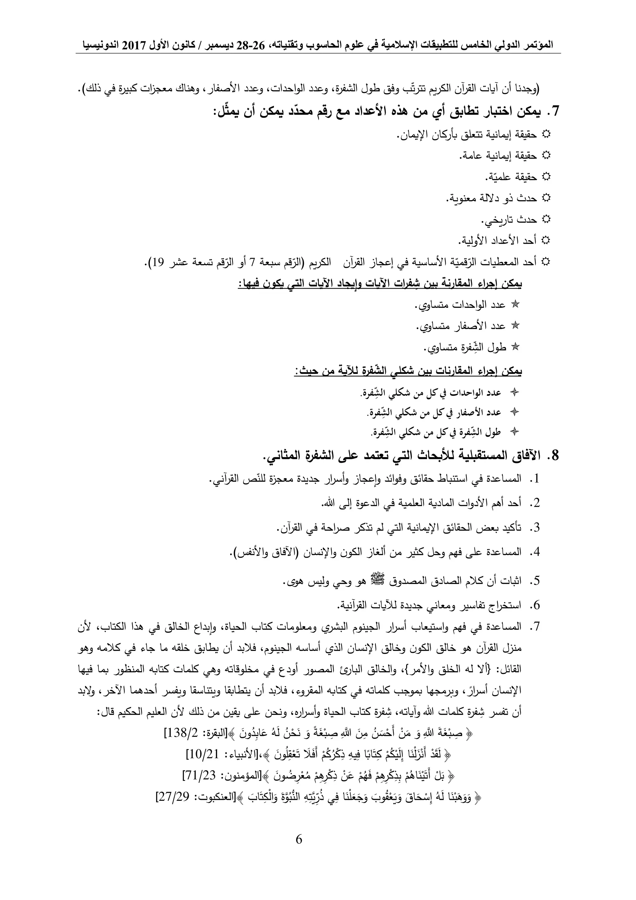 ‫المؤتمر‬،‫وتقنياته‬ ‫الحاسوب‬ ‫علوم‬ ‫في‬ ‫اإلسالمية‬ ‫للتطبيقات‬ ‫الخامس‬ ‫الدولي‬26-28‫ديسمبر‬/‫كانون‬‫األول‬2017‫اندونيسيا‬
6
‫أن‬ ‫(وجدنا‬‫آيات‬‫وعدد‬ ،‫احدات‬‫و‬‫ال‬ ‫وعدد‬ ،‫ة‬‫ر‬‫الشف‬ ‫طول‬ ‫وفق‬ ‫ب‬‫ت‬‫ر‬‫تت‬ ‫يم‬‫ر‬‫الك‬ ‫آن‬‫ر‬‫الق‬‫ذلك‬ ‫في‬ ‫ة‬‫ر‬‫كبي‬ ‫ات‬‫ز‬‫معج‬ ‫وهناك‬ ،‫األصفار‬(.
7.:‫ل‬‫يمث‬ ‫أن‬ ‫يمكن‬ ‫د‬‫محد‬ ‫رقم‬ ‫مع‬ ‫األعداد‬ ‫هذه‬ ‫من‬ ‫أي‬ ‫تطابق‬ ‫اختبار‬ ‫يمكن‬
.‫اإليمان‬ ‫بأركان‬ ‫تتعلق‬ ‫إيمانية‬ ‫حقيقة‬
.‫عامة‬ ‫إيمانية‬ ‫حقيقة‬
.‫ة‬‫علمي‬ ‫حقيقة‬
.‫معنوية‬ ‫داللة‬ ‫ذو‬ ‫حدث‬
.‫يخي‬‫ر‬‫تا‬ ‫حدث‬
.‫األولية‬ ‫األعداد‬ ‫أحد‬
‫سبعة‬ ‫قم‬‫(الر‬ ‫يم‬‫ر‬‫الك‬ ‫آن‬‫ر‬‫الق‬ ‫إعجاز‬ ‫في‬ ‫األساسية‬ ‫ة‬‫قمي‬‫الر‬ ‫المعطيات‬ ‫أحد‬7‫عشر‬ ‫تسعة‬ ‫قم‬‫الر‬ ‫أو‬19.)
:‫فيها‬ ‫ن‬‫يكو‬ ‫التي‬ ‫اآليات‬ ‫إيجاد‬‫و‬ ‫اآليات‬ ‫ات‬‫ر‬‫ف‬ ِّ‫ش‬ ‫بين‬ ‫المقارنة‬ ‫اء‬‫ر‬‫إج‬ ‫يمكن‬
.‫متساوي‬ ‫احدات‬‫و‬‫ال‬ ‫عدد‬
.‫متساوي‬ ‫األصفار‬ ‫عدد‬
.‫متساوي‬ ‫ة‬‫ر‬‫ف‬ ِّ‫الش‬ ‫طول‬
‫اء‬‫ر‬‫إج‬ ‫يمكن‬‫حيث‬ ‫من‬ ‫لآلية‬ ‫ة‬‫فر‬‫الش‬ ‫شكلي‬ ‫بين‬ ‫المقارنات‬:
.‫فرة‬ِّ‫الش‬ ‫شكلي‬ ‫من‬ ‫كل‬‫يف‬ ‫احدات‬‫و‬‫ال‬ ‫عدد‬
.‫فرة‬ِّ‫الش‬ ‫شكلي‬ ‫من‬ ‫كل‬‫يف‬ ‫األصفار‬ ‫عدد‬
.‫فرة‬ِّ‫الش‬ ‫شكلي‬ ‫من‬ ‫كل‬‫يف‬ ‫فرة‬ِّ‫الش‬ ‫طول‬
8..‫المثاني‬ ‫ة‬‫الشفر‬ ‫على‬ ‫تعتمد‬ ‫التي‬ ‫لألبحاث‬ ‫المستقبلية‬ ‫اآلفاق‬
1.‫استنباط‬ ‫في‬ ‫المساعدة‬‫ار‬‫ر‬‫أس‬‫و‬ ‫إعجاز‬‫و‬ ‫ائد‬‫و‬‫وف‬ ‫حقائق‬.‫آني‬‫ر‬‫الق‬ ‫ص‬‫للن‬ ‫ة‬‫ز‬‫معج‬ ‫جديدة‬
2..‫هللا‬ ‫إلى‬ ‫الدعوة‬ ‫في‬ ‫العلمية‬ ‫المادية‬ ‫ات‬‫و‬‫األد‬ ‫أهم‬ ‫أحد‬
3..‫آن‬‫ر‬‫الق‬ ‫في‬ ‫احة‬‫ر‬‫ص‬ ‫تذكر‬ ‫لم‬ ‫التي‬ ‫اإليمانية‬ ‫الحقائق‬ ‫بعض‬ ‫تأكيد‬
4..)‫األنفس‬‫و‬ ‫(اآلفاق‬ ‫اإلنسان‬‫و‬ ‫ن‬‫الكو‬ ‫ألغاز‬ ‫من‬ ‫كثير‬ ‫وحل‬ ‫فهم‬ ‫على‬ ‫المساعدة‬
5.‫ق‬‫المصدو‬ ‫الصادق‬ ‫كالم‬ ‫أن‬ ‫اثبات‬‫ﷺ‬.‫هوى‬ ‫وليس‬ ‫وحي‬ ‫هو‬
6..‫آنية‬‫ر‬‫الق‬ ‫لآليات‬ ‫جديدة‬ ‫ومعاني‬ ‫تفاسير‬ ‫اج‬‫ر‬‫استخ‬
7.‫ألن‬ ،‫الكتاب‬ ‫هذا‬ ‫في‬ ‫الخالق‬ ‫إبداع‬‫و‬ ،‫الحياة‬ ‫كتاب‬ ‫ومعلومات‬ ‫ي‬‫البشر‬ ‫الجينوم‬ ‫ار‬‫ر‬‫أس‬ ‫استيعاب‬‫و‬ ‫فهم‬ ‫في‬ ‫المساعدة‬
‫فال‬ ،‫الجينوم‬ ‫أساسه‬ ‫الذي‬ ‫اإلنسان‬ ‫وخالق‬ ‫ن‬‫الكو‬ ‫خالق‬ ‫هو‬ ‫آن‬‫ر‬‫الق‬ ‫منزل‬‫وهو‬ ‫كالمه‬ ‫في‬ ‫جاء‬ ‫ما‬ ‫خلقه‬ ‫يطابق‬ ‫أن‬ ‫بد‬
‫فيها‬ ‫بما‬ ‫المنظور‬ ‫كتابه‬ ‫كلمات‬ ‫وهي‬ ‫مخلوقاته‬ ‫في‬ ‫أودع‬ ‫المصور‬ ‫ئ‬‫البار‬ ‫الخالق‬‫و‬ ،}‫األمر‬‫و‬ ‫الخلق‬ ‫له‬ ‫{أال‬ :‫القائل‬
‫البد‬‫و‬ ،‫اآلخر‬ ‫أحدهما‬ ‫ويفسر‬ ‫ويتناسقا‬ ‫يتطابقا‬ ‫أن‬ ‫فالبد‬ ،‫المقروء‬ ‫كتابه‬ ‫في‬ ‫كلماته‬ ‫بموجب‬ ‫وبرمجها‬ ، ً‫ار‬‫ر‬‫أس‬ ‫اإلنسان‬
‫تفسر‬ ‫أن‬:‫قال‬ ‫الحكيم‬ ‫العليم‬ ‫ألن‬ ‫ذلك‬ ‫من‬ ‫يقين‬ ‫على‬ ‫ونحن‬ ،‫ه‬‫ر‬‫ا‬‫ر‬‫أس‬‫و‬ ‫الحياة‬ ‫كتاب‬ ‫ة‬‫ر‬‫ف‬ ِّ‫ش‬ ،‫آياته‬‫و‬ ‫هللا‬ ‫كلمات‬ ‫ة‬‫ر‬‫ف‬ ِّ‫ش‬
:‫ة‬‫ر‬‫﴾[البق‬ َ‫ن‬‫و‬ُ‫د‬ِّ‫اب‬َ‫ع‬ ُ‫ه‬َ‫ل‬ ُ‫ن‬ْ‫ح‬َ‫ن‬ َ‫و‬ ً‫ة‬َ‫غ‬ْ‫ب‬ ِّ‫ص‬ َِّّ‫َّللا‬ َ‫ن‬ِّ‫م‬ ُ‫ن‬ َ‫س‬ْ‫َح‬‫أ‬ ْ‫ن‬َ‫م‬ َ‫و‬ َِّّ‫َّللا‬ َ‫ة‬َ‫غ‬ْ‫ب‬ ِّ‫ص‬ ﴿2/138]
ْ‫م‬ُ‫ك‬ُ‫ر‬ْ‫ك‬ِّ‫ذ‬ ِّ‫يه‬ِّ‫ف‬ ‫ا‬ً‫اب‬َ‫ت‬ِّ‫ك‬ ْ‫م‬ُ‫ك‬ْ‫ي‬َ‫ل‬ِّ‫إ‬ ‫ا‬َ‫ن‬ْ‫ل‬َ‫ز‬ْ‫َن‬‫أ‬ ْ‫د‬َ‫ق‬َ‫ل‬ ﴿﴾ َ‫ن‬‫و‬ُ‫ل‬ِّ‫ق‬ْ‫ع‬َ‫ت‬ َ‫ال‬َ‫ف‬َ‫أ‬:‫،[األنبياء‬21/10]
﴾ َ‫ن‬‫و‬ ُ‫ض‬ِّ‫ر‬ْ‫ع‬ُ‫م‬ ْ‫م‬ِّ‫ه‬ِّ‫ر‬ْ‫ك‬ِّ‫ذ‬ ْ‫ن‬َ‫ع‬ ْ‫م‬ُ‫ه‬َ‫ف‬ ْ‫م‬ِّ‫ه‬ِّ‫ر‬ْ‫ك‬ِّ‫ذ‬ِّ‫ب‬ ْ‫م‬ُ‫اه‬َ‫ن‬ْ‫ي‬َ‫َت‬‫أ‬ ْ‫ل‬َ‫ب‬ ﴿:‫ن‬‫[المؤمنو‬23/71]
﴾ َ‫اب‬َ‫ت‬ِّ‫ك‬ْ‫ل‬‫ا‬َ‫و‬ َ‫ة‬َّ‫و‬ُ‫ب‬ُّ‫الن‬ ِّ‫ه‬ِّ‫َّت‬‫ي‬ِّ‫ر‬ُ‫ذ‬ ‫ي‬ِّ‫ف‬ ‫ا‬َ‫ن‬ْ‫ل‬َ‫ع‬َ‫ج‬َ‫و‬ َ‫وب‬ُ‫ق‬ْ‫ع‬َ‫ي‬َ‫و‬ َ‫اق‬َ‫ح‬ ْ‫س‬ِّ‫إ‬ ُ‫ه‬َ‫ل‬ ‫ا‬َ‫ن‬ْ‫ب‬َ‫ه‬َ‫و‬َ‫و‬ ﴿:‫[العنكبوت‬29/27]
 