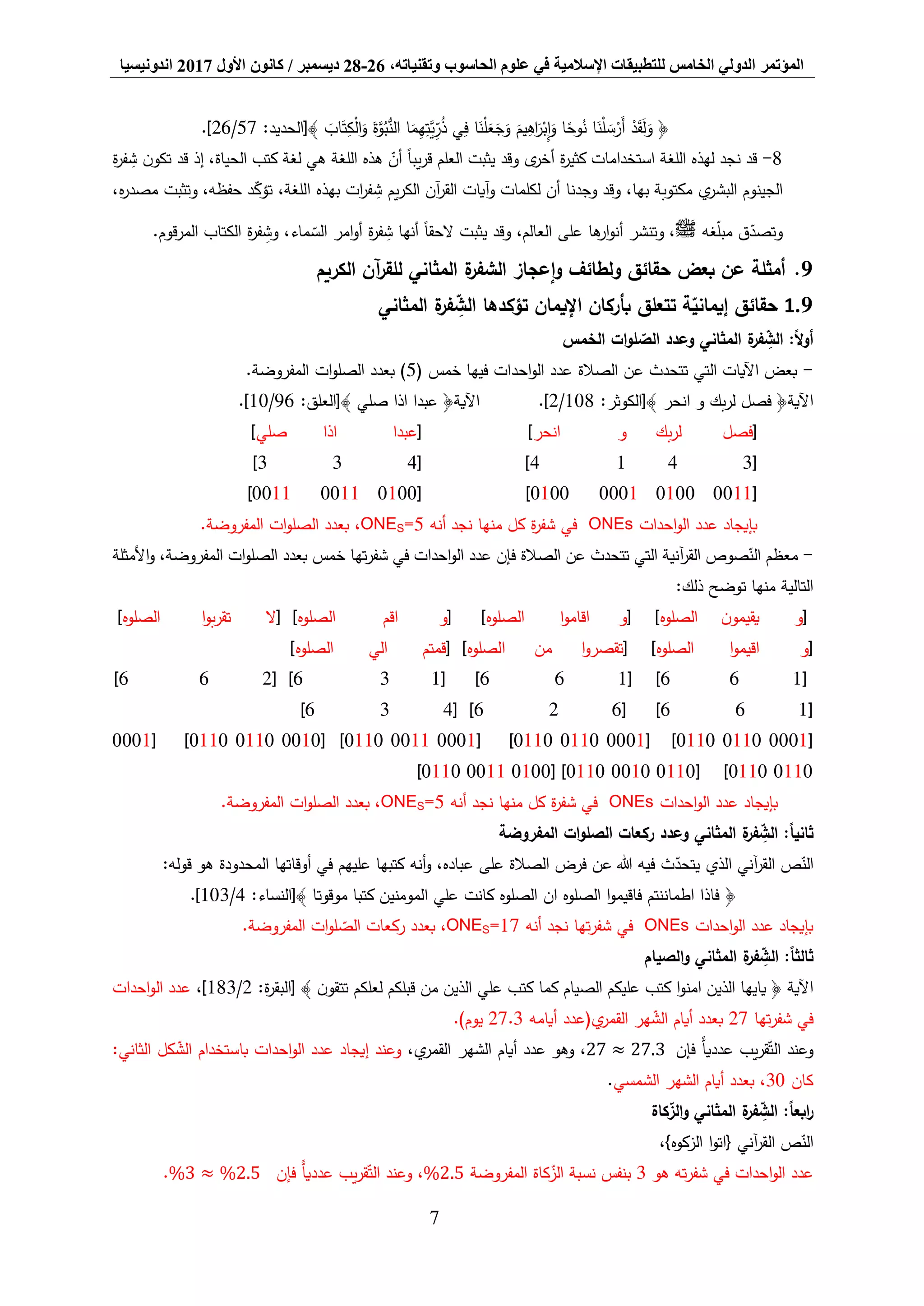 ‫المؤتمر‬،‫وتقنياته‬ ‫الحاسوب‬ ‫علوم‬ ‫في‬ ‫اإلسالمية‬ ‫للتطبيقات‬ ‫الخامس‬ ‫الدولي‬26-28‫ديسمبر‬/‫كانون‬‫األول‬2017‫اندونيسيا‬
7
َ‫أ‬ ْ‫د‬َ‫ق‬َ‫ل‬َ‫و‬ ﴿:‫﴾[الحديد‬ َ‫اب‬َ‫ت‬ِّ‫ك‬ْ‫ل‬‫ا‬َ‫و‬ َ‫ة‬َّ‫و‬ُ‫ب‬ُّ‫الن‬ ‫ا‬َ‫م‬ِّ‫ه‬ِّ‫َّت‬‫ي‬ِّ‫ر‬ُ‫ذ‬ ‫ي‬ِّ‫ف‬ ‫ا‬َ‫ن‬ْ‫ل‬َ‫ع‬َ‫ج‬َ‫و‬ َ‫يم‬ِّ‫اه‬َ‫ر‬ْ‫ب‬ِّ‫إ‬َ‫و‬ ‫ا‬ً‫وح‬ُ‫ن‬ ‫ا‬َ‫ن‬ْ‫ل‬ َ‫س‬ْ‫ر‬57/26.]
8-‫ة‬‫ر‬‫ف‬ ِّ‫ش‬ ‫ن‬‫تكو‬ ‫قد‬ ‫إذ‬ ،‫الحياة‬ ‫كتب‬ ‫لغة‬ ‫هي‬ ‫اللغة‬ ‫هذه‬ ‫أن‬ ً‫ا‬‫يب‬‫ر‬‫ق‬ ‫العلم‬ ‫يثبت‬ ‫وقد‬ ‫ى‬‫أخر‬ ‫ة‬‫ر‬‫كثي‬ ‫استخدامات‬ ‫اللغة‬ ‫لهذه‬ ‫نجد‬ ‫قد‬
‫وقد‬ ،‫بها‬ ‫مكتوبة‬ ‫ي‬‫البشر‬ ‫الجينوم‬‫وجدنا‬،‫ه‬‫ر‬‫مصد‬ ‫وتثبت‬ ،‫حفظه‬ ‫د‬‫تؤك‬ ،‫اللغة‬ ‫بهذه‬ ‫ات‬‫ر‬‫ف‬ ِّ‫ش‬ ‫يم‬‫ر‬‫الك‬ ‫آن‬‫ر‬‫الق‬ ‫آيات‬‫و‬ ‫لكلمات‬ ‫أن‬
‫غه‬‫مبل‬ ‫ق‬‫وتصد‬‫ﷺ‬‫المرقوم‬ ‫الكتاب‬ ‫ة‬‫ر‬‫ف‬ ِّ‫وش‬ ،‫ماء‬‫الس‬ ‫امر‬‫و‬‫أ‬ ‫ة‬‫ر‬‫ف‬ ِّ‫ش‬ ‫أنها‬ ً‫ا‬‫الحق‬ ‫يثبت‬ ‫وقد‬ ،‫العالم‬ ‫على‬ ‫ها‬‫ار‬‫و‬‫أن‬ ‫وتنشر‬ ،.
9.‫الكريم‬ ‫آن‬‫ر‬‫للق‬ ‫المثاني‬ ‫ة‬‫الشفر‬ ‫إعجاز‬‫و‬ ‫ولطائف‬ ‫حقائق‬ ‫بعض‬ ‫عن‬ ‫أمثلة‬
9.1‫المثاني‬ ‫ة‬‫فر‬ ِّ‫الش‬ ‫تؤكدها‬ ‫اإليمان‬ ‫بأركان‬ ‫تتعلق‬ ‫ة‬‫إيماني‬ ‫حقائق‬
‫الخمس‬ ‫ات‬‫و‬‫ل‬‫الص‬ ‫وعدد‬ ‫المثاني‬ ‫ة‬‫فر‬ ِّ‫الش‬ :ً‫ال‬‫و‬‫أ‬
-( ‫خمس‬ ‫فيها‬ ‫احدات‬‫و‬‫ال‬ ‫عدد‬ ‫الصالة‬ ‫عن‬ ‫تتحدث‬ ‫التي‬ ‫اآليات‬ ‫بعض‬5.‫المفروضة‬ ‫ات‬‫و‬‫الصل‬ ‫بعدد‬ )
‫اآلية‬:‫﴾[الكوثر‬ ‫انحر‬ ‫و‬ ‫بك‬‫ر‬‫ل‬ ‫فصل‬ ﴿108/2.]‫اآلية‬‫اذا‬ ‫عبدا‬ ﴿:‫﴾[العلق‬ ‫صلي‬96/10.]
[‫و‬ ‫بك‬‫ر‬‫ل‬ ‫فصل‬‫انحر‬][‫عبدا‬‫اذا‬‫صلي‬]
[3414][433]
[0011010000010100][010000110011]
‫احدات‬‫و‬‫ال‬ ‫عدد‬ ‫بإيجاد‬ONEs‫منها‬ ‫كل‬ ‫ة‬‫ر‬‫شف‬ ‫في‬‫أنه‬ ‫نجد‬=5SONE.‫المفروضة‬ ‫ات‬‫و‬‫الصل‬ ‫بعدد‬ ،
-‫األمثلة‬‫و‬ ،‫المفروضة‬ ‫ات‬‫و‬‫الصل‬ ‫بعدد‬ ‫خمس‬ ‫تها‬‫ر‬‫شف‬ ‫في‬ ‫احدات‬‫و‬‫ال‬ ‫عدد‬ ‫فإن‬ ‫الصالة‬ ‫عن‬ ‫تتحدث‬ ‫التي‬ ‫آنية‬‫ر‬‫الق‬ ‫صوص‬‫الن‬ ‫معظم‬
‫ذلك‬ ‫توضح‬ ‫منها‬ ‫التالية‬:
[‫الصلوه‬ ‫ن‬‫يقيمو‬ ‫و‬[ ]‫الصلوه‬ ‫ا‬‫و‬‫اقام‬ ‫و‬[ ]‫اق‬ ‫و‬‫م‬‫الصلوه‬[ ]‫ال‬‫الصلوه‬ ‫ا‬‫و‬‫ب‬‫ر‬‫تق‬]
[‫الصلوه‬ ‫ا‬‫و‬‫اقيم‬ ‫و‬[ ]‫الصلوه‬ ‫من‬ ‫ا‬‫و‬‫تقصر‬[ ]‫الصلوه‬ ‫الي‬ ‫قمتم‬]
[166[ ]166[ ]136[ ]266]
[166[ ]626[ ]436]
[000101100110[ ]000101100110[ ]000100110110[ ]001001100110[ ]0001
01100110[ ]011000100110[ ]010000110110]
‫احدات‬‫و‬‫ال‬ ‫عدد‬ ‫بإيجاد‬ONEs‫منها‬ ‫كل‬ ‫ة‬‫ر‬‫شف‬ ‫في‬‫أنه‬ ‫نجد‬=5SONE.‫المفروضة‬ ‫ات‬‫و‬‫الصل‬ ‫بعدد‬ ،
:ً‫ا‬‫ثاني‬‫المفروضة‬ ‫ات‬‫و‬‫الصل‬ ‫ركعات‬ ‫وعدد‬ ‫المثاني‬ ‫ة‬‫فر‬ ِّ‫الش‬
‫ث‬‫يتحد‬ ‫الذي‬ ‫آني‬‫ر‬‫الق‬ ‫ص‬‫الن‬‫الصالة‬ ‫فرض‬ ‫عن‬ ‫هللا‬ ‫فيه‬‫و‬ ،‫عباده‬ ‫على‬‫أنه‬‫المحدودة‬ ‫أوقاتها‬ ‫في‬ ‫عليهم‬ ‫كتبها‬:‫قوله‬ ‫هو‬
﴿‫موقوتا‬ ‫كتبا‬ ‫المومنين‬ ‫علي‬ ‫كانت‬ ‫الصلوه‬ ‫ان‬ ‫الصلوه‬ ‫ا‬‫و‬‫فاقيم‬ ‫اطماننتم‬ ‫فاذا‬﴾:‫[النساء‬4/103.]
‫احدات‬‫و‬‫ال‬ ‫عدد‬ ‫بإيجاد‬ONEs‫تها‬‫ر‬‫شف‬ ‫في‬‫أنه‬ ‫نجد‬17=SONE.‫المفروضة‬ ‫ات‬‫و‬‫ل‬‫الص‬ ‫ركعات‬ ‫بعدد‬ ،
‫الصيام‬‫و‬ ‫المثاني‬ ‫ة‬‫فر‬ ِّ‫الش‬ :ً‫ا‬‫ثالث‬
:‫ة‬‫ر‬‫[البق‬ ﴾ ‫ن‬‫تتقو‬ ‫لعلكم‬ ‫قبلكم‬ ‫من‬ ‫الذين‬ ‫علي‬ ‫كتب‬ ‫كما‬ ‫الصيام‬ ‫عليكم‬ ‫كتب‬ ‫ا‬‫و‬‫امن‬ ‫الذين‬ ‫يايها‬ ﴿ ‫اآلية‬2/183،]‫احدات‬‫و‬‫ال‬ ‫عدد‬
‫تها‬‫ر‬‫شف‬ ‫في‬27‫أيامه‬ ‫ي(عدد‬‫القمر‬ ‫هر‬‫الش‬ ‫أيام‬ ‫بعدد‬27.3.)‫يوم‬
‫فإن‬ ًّ‫عدديا‬ ‫يب‬‫ر‬‫ق‬‫الت‬ ‫وعند‬27 ≈ 27.3،‫ي‬‫القمر‬ ‫الشهر‬ ‫أيام‬ ‫عدد‬ ‫وهو‬ ،‫احد‬‫و‬‫ال‬ ‫عدد‬ ‫إيجاد‬ ‫وعند‬:‫الثاني‬ ‫كل‬‫الش‬ ‫باستخدام‬ ‫ات‬
‫كان‬30‫الشمسي‬ ‫الشهر‬ ‫أيام‬ ‫بعدد‬ ،.
:ً‫ا‬‫ابع‬‫ر‬‫كاة‬‫الز‬‫و‬ ‫المثاني‬ ‫ة‬‫فر‬ ِّ‫الش‬
،}‫الزكوه‬ ‫ا‬‫و‬‫{ات‬ ‫آني‬‫ر‬‫الق‬ ‫ص‬‫الن‬
‫احدات‬‫و‬‫ال‬ ‫عدد‬‫ته‬‫ر‬‫شف‬ ‫في‬‫هو‬3‫المفروضة‬ ‫كاة‬‫الز‬ ‫نسبة‬ ‫بنفس‬%2.5‫فإن‬ ًّ‫عدديا‬ ‫يب‬‫ر‬‫ق‬‫الت‬ ‫وعند‬ ،%3 ≈ %2.5.
 