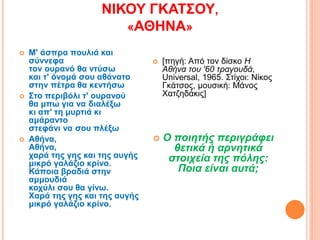 ΝΙΚΟΥ ΓΚΑΤΣΟΥ,
«ΑΘΗΝΑ»
 Μ' άσπρα πουλιά και
σύννεφα
τον ουρανό θα ντύσω
και τ' όνομά σου αθάνατο
στην πέτρα θα κεντήσω
 Στο περιβόλι τ' ουρανού
θα μπω για να διαλέξω
κι απ' τη μυρτιά κι
αμάραντο
στεφάνι να σου πλέξω
 Αθήνα,
Αθήνα,
χαρά της γης και της αυγής
μικρό γαλάζιο κρίνο.
Κάποια βραδιά στην
αμμουδιά
κοχύλι σου θα γίνω.
Xαρά της γης και της αυγής
μικρό γαλάζιο κρίνο.
 [πηγή: Από τον δίσκο Η
Αθήνα του '60 τραγουδά,
Universal, 1965. Στίχοι: Νίκος
Γκάτσος, μουσική: Μάνος
Χατζηδάκις]
 Ο ποιητής περιγράφει
θετικά ή αρνητικά
στοιχεία της πόλης:
Ποια είναι αυτά;
 