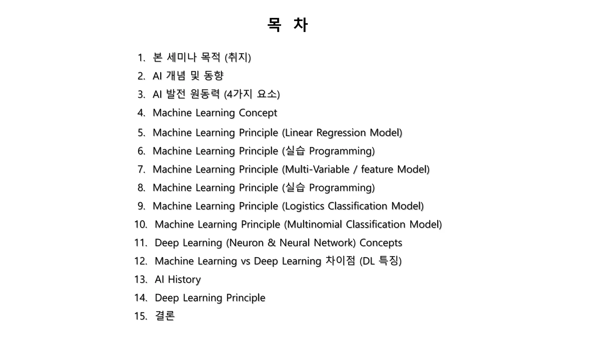 목 차
1. 본 세미나 목적 (취지)
2. AI 개념 및 동향
3. AI 발전 원동력 (4가지 요소)
4. Machine Learning Concept
5. Machine Learning Principle (Linear Regression Model)
6. Machine Learning Principle (실습 Programming)
7. Machine Learning Principle (Multi-Variable / feature Model)
8. Machine Learning Principle (실습 Programming)
9. Machine Learning Principle (Logistics Classification Model)
10. Machine Learning Principle (Multinomial Classification Model)
11. Deep Learning (Neuron & Neural Network) Concepts
12. Machine Learning vs Deep Learning 차이점 (DL 특징)
13. AI History
14. Deep Learning Principle
15. 결론
 
