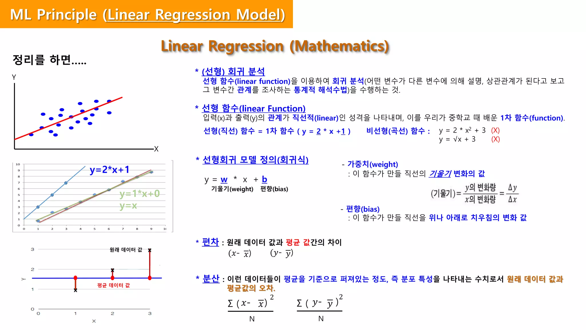 * 선형회귀 모델 정의(회귀식)
y = w * x + b
기울기(weight) 편향(bias)
* 편차 : 원래 데이터 값과 평균 값간의 차이
* 분산 : 이런 데이터들이 평균을 기준으로 퍼져있는 정도, 즉 분포 특성을 나타내는 수치로서 원래 데이터 값과
평균값의 오차.
Linear Regression (Mathematics)
* (선형) 회귀 분석
선형 함수(linear function)을 이용하여 회귀 분석(어떤 변수가 다른 변수에 의해 설명, 상관관계가 된다고 보고
그 변수간 관계를 조사하는 통계적 해석수법)을 수행하는 것.
* 선형 함수(linear Function)
입력(x)과 출력(y)의 관계가 직선적(linear)인 성격을 나타내며, 이를 우리가 중학교 때 배운 1차 함수(function).
y = 2 * x2 + 3 (X)
y = √x + 3 (X)
선형(직선) 함수 = 1차 함수 ( y = 2 * x +1 ) 비선형(곡선) 함수 :
- 가중치(weight)
: 이 함수가 만들 직선의 기울기 변화의 값
- 편향(bias)
: 이 함수가 만들 직선을 위나 아래로 치우침의 변화 값
정리를 하면…..
𝑥(𝑥- ) 𝑦(𝑦- )
Σ ( 𝑥𝑥- )
2
N
X
Y
y=2*x+1
y=1*x+0
y=x
원래 데이터 값
x
평균 데이터 값
x
x
Σ ( 𝑦𝑦- )
2
N
ML Principle (Linear Regression Model)
 
